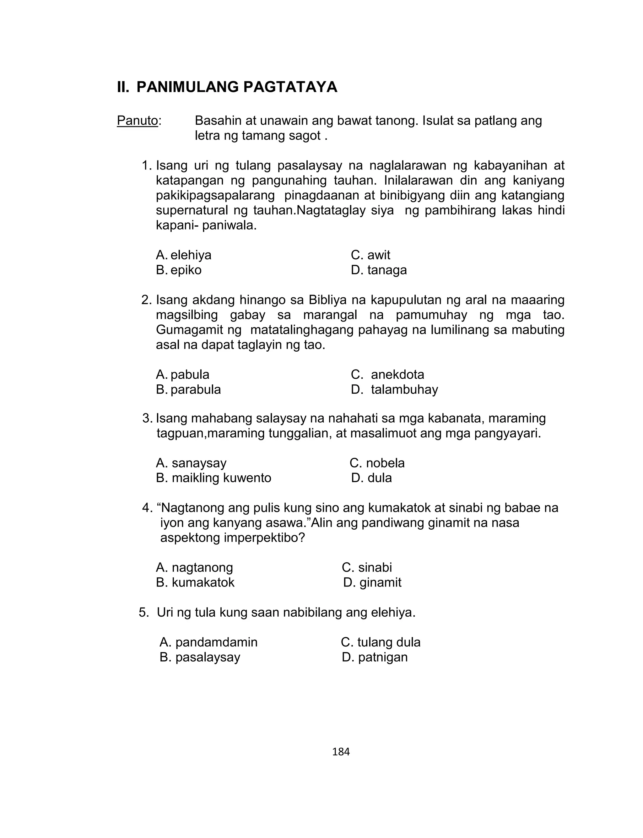 184
II. PANIMULANG PAGTATAYA
Panuto: Basahin at unawain ang bawat tanong. Isulat sa patlang ang
letra ng tamang sagot .
1. Isang uri ng tulang pasalaysay na naglalarawan ng kabayanihan at
katapangan ng pangunahing tauhan. Inilalarawan din ang kaniyang
pakikipagsapalarang pinagdaanan at binibigyang diin ang katangiang
supernatural ng tauhan.Nagtataglay siya ng pambihirang lakas hindi
kapani- paniwala.
A. elehiya C. awit
B. epiko D. tanaga
2. Isang akdang hinango sa Bibliya na kapupulutan ng aral na maaaring
magsilbing gabay sa marangal na pamumuhay ng mga tao.
Gumagamit ng matatalinghagang pahayag na lumilinang sa mabuting
asal na dapat taglayin ng tao.
A. pabula C. anekdota
B. parabula D. talambuhay
3. Isang mahabang salaysay na nahahati sa mga kabanata, maraming
tagpuan,maraming tunggalian, at masalimuot ang mga pangyayari.
A. sanaysay C. nobela
B. maikling kuwento D. dula
4. “Nagtanong ang pulis kung sino ang kumakatok at sinabi ng babae na
iyon ang kanyang asawa.”Alin ang pandiwang ginamit na nasa
aspektong imperpektibo?
A. nagtanong C. sinabi
B. kumakatok D. ginamit
5. Uri ng tula kung saan nabibilang ang elehiya.
A. pandamdamin C. tulang dula
B. pasalaysay D. patnigan
 