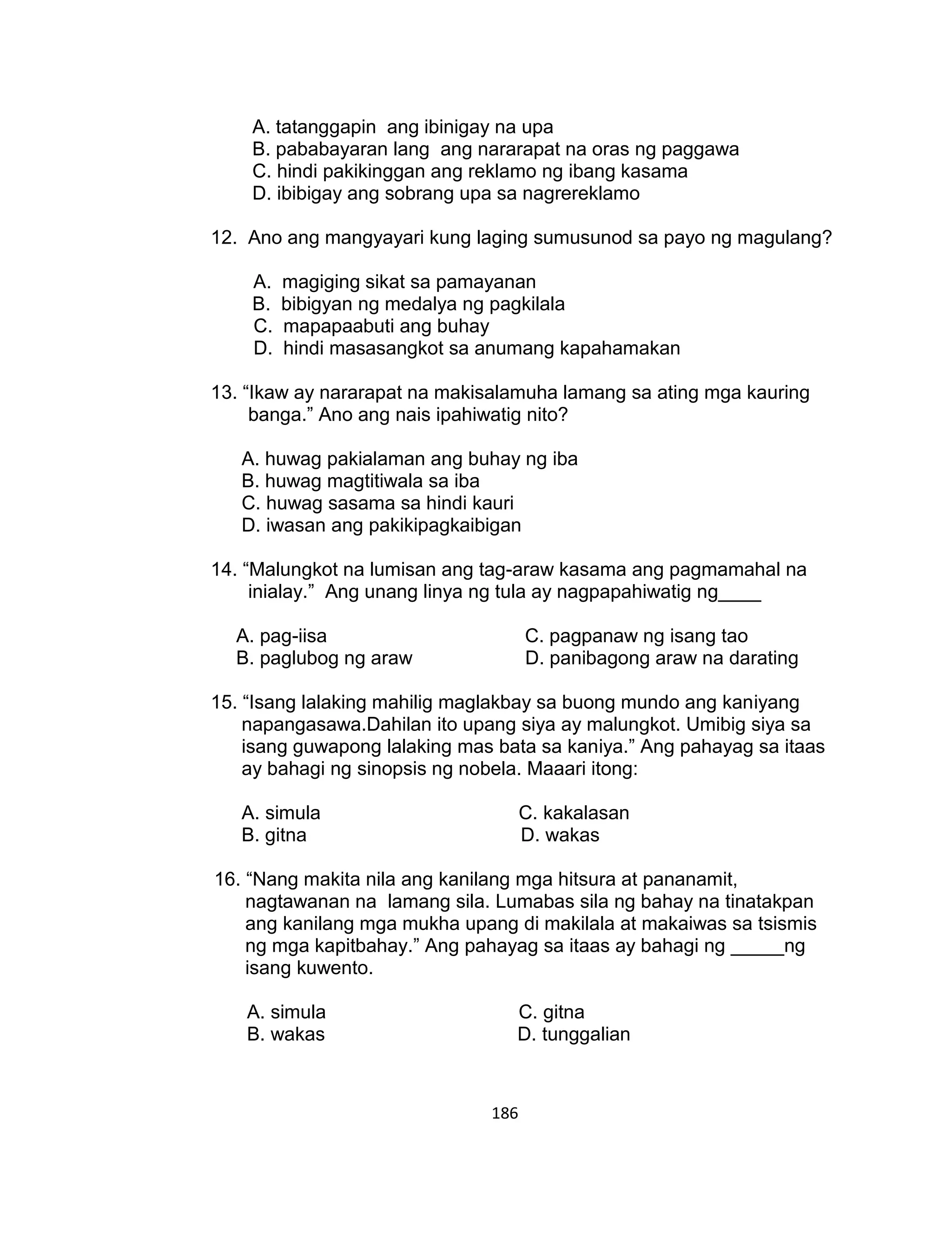 186
A. tatanggapin ang ibinigay na upa
B. pababayaran lang ang nararapat na oras ng paggawa
C. hindi pakikinggan ang reklamo ng ibang kasama
D. ibibigay ang sobrang upa sa nagrereklamo
12. Ano ang mangyayari kung laging sumusunod sa payo ng magulang?
A. magiging sikat sa pamayanan
B. bibigyan ng medalya ng pagkilala
C. mapapaabuti ang buhay
D. hindi masasangkot sa anumang kapahamakan
13. “Ikaw ay nararapat na makisalamuha lamang sa ating mga kauring
banga.” Ano ang nais ipahiwatig nito?
A. huwag pakialaman ang buhay ng iba
B. huwag magtitiwala sa iba
C. huwag sasama sa hindi kauri
D. iwasan ang pakikipagkaibigan
14. “Malungkot na lumisan ang tag-araw kasama ang pagmamahal na
inialay.” Ang unang linya ng tula ay nagpapahiwatig ng____
A. pag-iisa C. pagpanaw ng isang tao
B. paglubog ng araw D. panibagong araw na darating
15. “Isang lalaking mahilig maglakbay sa buong mundo ang kaniyang
napangasawa.Dahilan ito upang siya ay malungkot. Umibig siya sa
isang guwapong lalaking mas bata sa kaniya.” Ang pahayag sa itaas
ay bahagi ng sinopsis ng nobela. Maaari itong:
A. simula C. kakalasan
B. gitna D. wakas
16. “Nang makita nila ang kanilang mga hitsura at pananamit,
nagtawanan na lamang sila. Lumabas sila ng bahay na tinatakpan
ang kanilang mga mukha upang di makilala at makaiwas sa tsismis
ng mga kapitbahay.” Ang pahayag sa itaas ay bahagi ng _____ng
isang kuwento.
A. simula C. gitna
B. wakas D. tunggalian
 