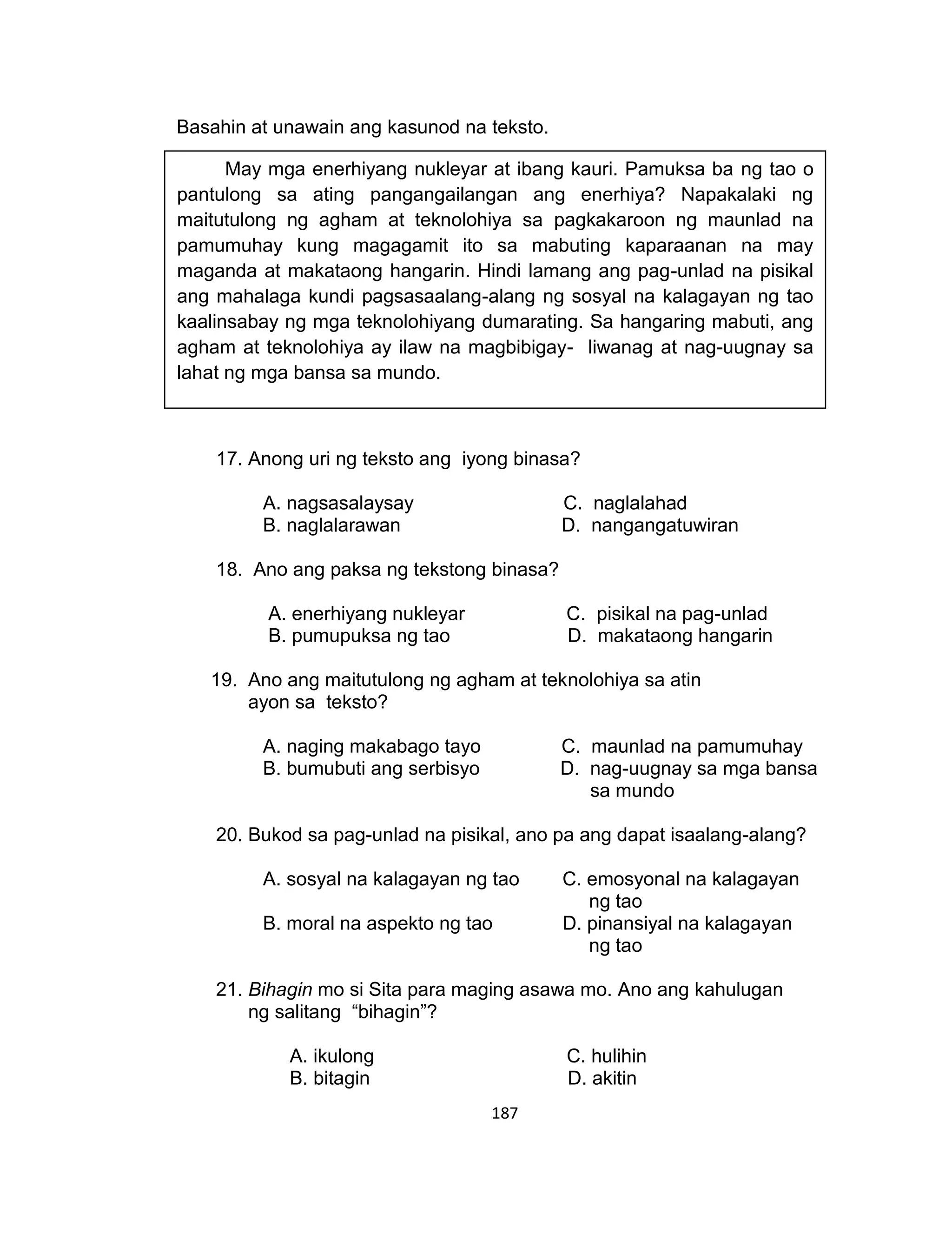 187
Basahin at unawain ang kasunod na teksto.
17. Anong uri ng teksto ang iyong binasa?
A. nagsasalaysay C. naglalahad
B. naglalarawan D. nangangatuwiran
18. Ano ang paksa ng tekstong binasa?
A. enerhiyang nukleyar C. pisikal na pag-unlad
B. pumupuksa ng tao D. makataong hangarin
19. Ano ang maitutulong ng agham at teknolohiya sa atin
ayon sa teksto?
A. naging makabago tayo C. maunlad na pamumuhay
B. bumubuti ang serbisyo D. nag-uugnay sa mga bansa
sa mundo
20. Bukod sa pag-unlad na pisikal, ano pa ang dapat isaalang-alang?
A. sosyal na kalagayan ng tao C. emosyonal na kalagayan
ng tao
B. moral na aspekto ng tao D. pinansiyal na kalagayan
ng tao
21. Bihagin mo si Sita para maging asawa mo. Ano ang kahulugan
ng salitang “bihagin”?
A. ikulong C. hulihin
B. bitagin D. akitin
May mga enerhiyang nukleyar at ibang kauri. Pamuksa ba ng tao o
pantulong sa ating pangangailangan ang enerhiya? Napakalaki ng
maitutulong ng agham at teknolohiya sa pagkakaroon ng maunlad na
pamumuhay kung magagamit ito sa mabuting kaparaanan na may
maganda at makataong hangarin. Hindi lamang ang pag-unlad na pisikal
ang mahalaga kundi pagsasaalang-alang ng sosyal na kalagayan ng tao
kaalinsabay ng mga teknolohiyang dumarating. Sa hangaring mabuti, ang
agham at teknolohiya ay ilaw na magbibigay- liwanag at nag-uugnay sa
lahat ng mga bansa sa mundo.
mula sa Retorika ni Bandril
 