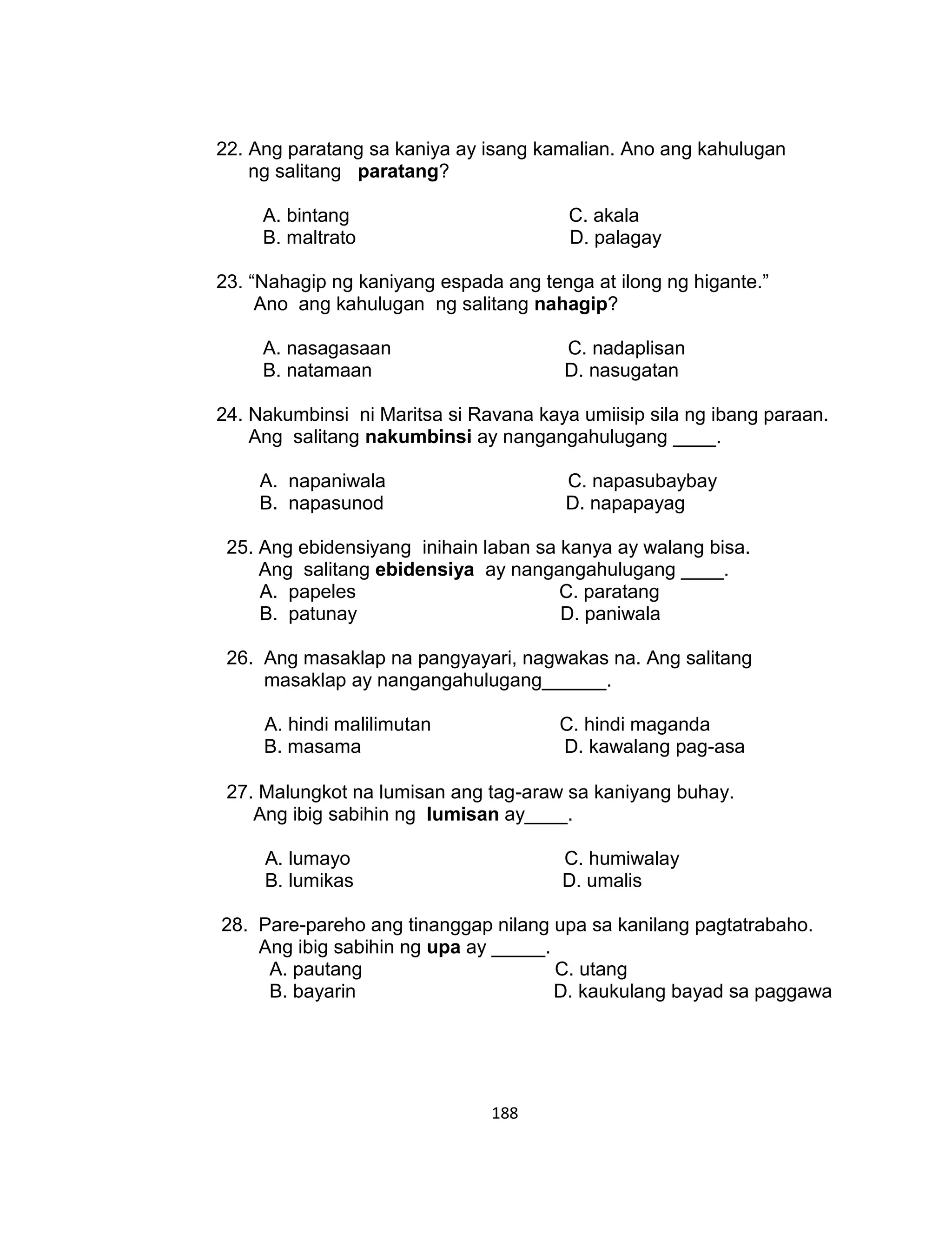 188
22. Ang paratang sa kaniya ay isang kamalian. Ano ang kahulugan
ng salitang paratang?
A. bintang C. akala
B. maltrato D. palagay
23. “Nahagip ng kaniyang espada ang tenga at ilong ng higante.”
Ano ang kahulugan ng salitang nahagip?
A. nasagasaan C. nadaplisan
B. natamaan D. nasugatan
24. Nakumbinsi ni Maritsa si Ravana kaya umiisip sila ng ibang paraan.
Ang salitang nakumbinsi ay nangangahulugang ____.
A. napaniwala C. napasubaybay
B. napasunod D. napapayag
25. Ang ebidensiyang inihain laban sa kanya ay walang bisa.
Ang salitang ebidensiya ay nangangahulugang ____.
A. papeles C. paratang
B. patunay D. paniwala
26. Ang masaklap na pangyayari, nagwakas na. Ang salitang
masaklap ay nangangahulugang______.
A. hindi malilimutan C. hindi maganda
B. masama D. kawalang pag-asa
27. Malungkot na lumisan ang tag-araw sa kaniyang buhay.
Ang ibig sabihin ng lumisan ay____.
A. lumayo C. humiwalay
B. lumikas D. umalis
28. Pare-pareho ang tinanggap nilang upa sa kanilang pagtatrabaho.
Ang ibig sabihin ng upa ay _____.
A. pautang C. utang
B. bayarin D. kaukulang bayad sa paggawa
 