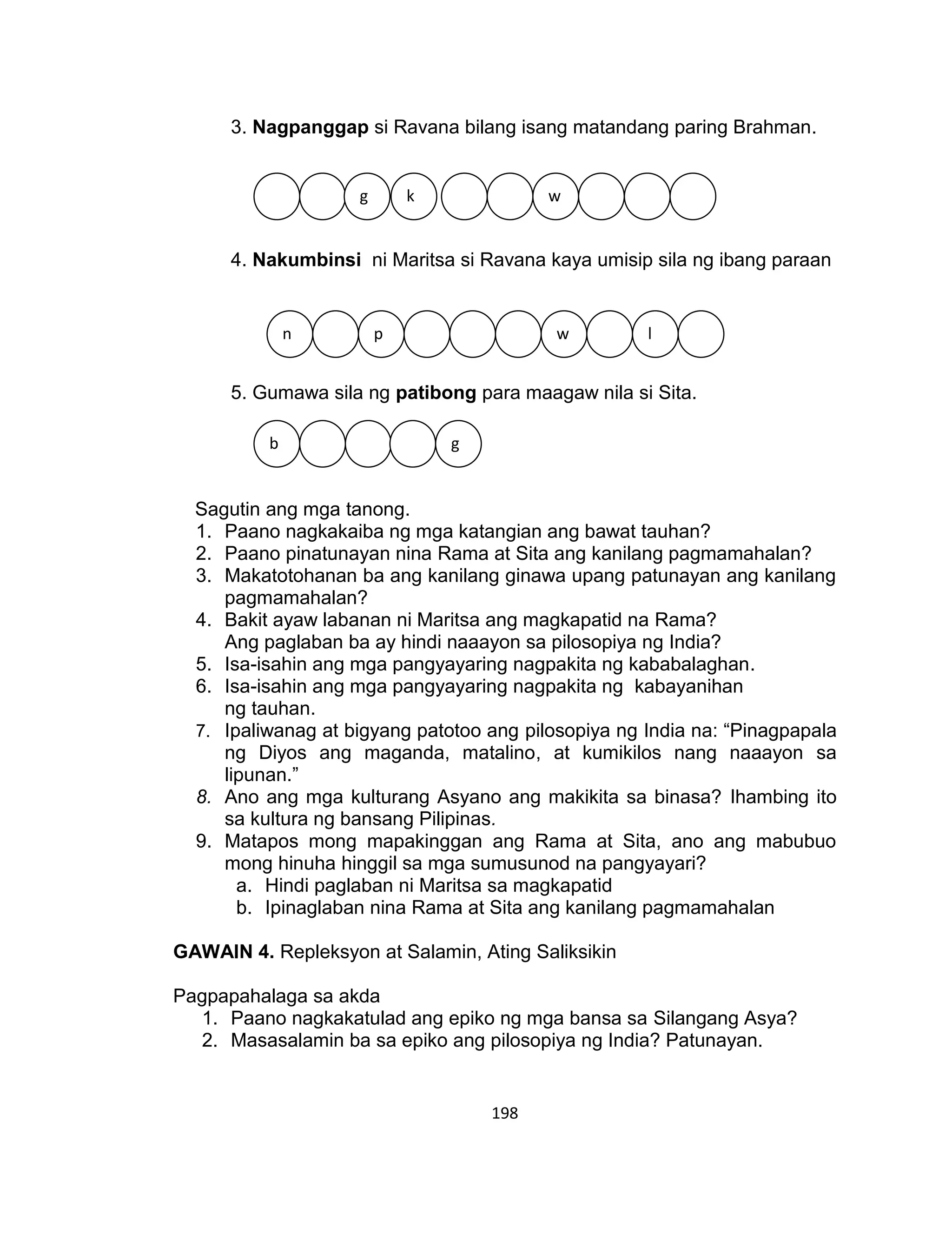 198
3. Nagpanggap si Ravana bilang isang matandang paring Brahman.
4. Nakumbinsi ni Maritsa si Ravana kaya umisip sila ng ibang paraan
5. Gumawa sila ng patibong para maagaw nila si Sita.
Sagutin ang mga tanong.
1. Paano nagkakaiba ng mga katangian ang bawat tauhan?
2. Paano pinatunayan nina Rama at Sita ang kanilang pagmamahalan?
3. Makatotohanan ba ang kanilang ginawa upang patunayan ang kanilang
pagmamahalan?
4. Bakit ayaw labanan ni Maritsa ang magkapatid na Rama?
Ang paglaban ba ay hindi naaayon sa pilosopiya ng India?
5. Isa-isahin ang mga pangyayaring nagpakita ng kababalaghan.
6. Isa-isahin ang mga pangyayaring nagpakita ng kabayanihan
ng tauhan.
7. Ipaliwanag at bigyang patotoo ang pilosopiya ng India na: “Pinagpapala
ng Diyos ang maganda, matalino, at kumikilos nang naaayon sa
lipunan.”
8. Ano ang mga kulturang Asyano ang makikita sa binasa? Ihambing ito
sa kultura ng bansang Pilipinas.
9. Matapos mong mapakinggan ang Rama at Sita, ano ang mabubuo
mong hinuha hinggil sa mga sumusunod na pangyayari?
a. Hindi paglaban ni Maritsa sa magkapatid
b. Ipinaglaban nina Rama at Sita ang kanilang pagmamahalan
GAWAIN 4. Repleksyon at Salamin, Ating Saliksikin
Pagpapahalaga sa akda
1. Paano nagkakatulad ang epiko ng mga bansa sa Silangang Asya?
2. Masasalamin ba sa epiko ang pilosopiya ng India? Patunayan.
g k w
n p w l
b g
 
