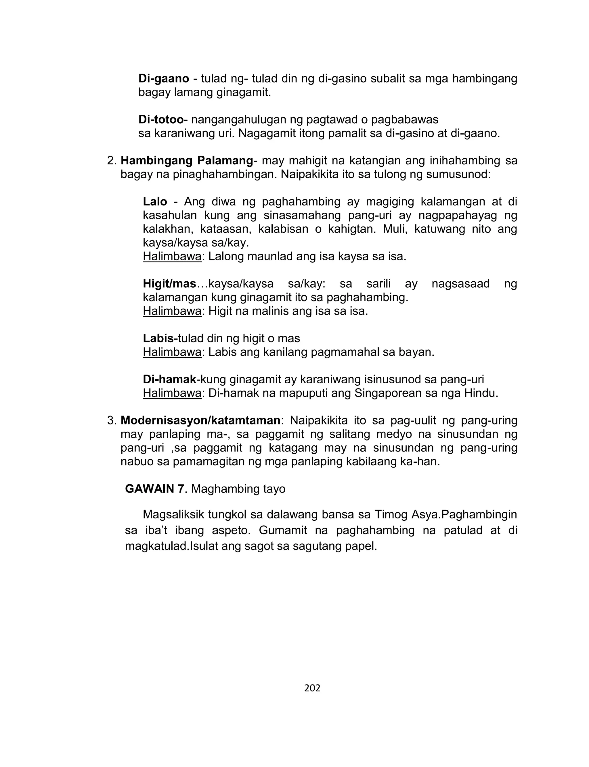 202
Di-gaano - tulad ng- tulad din ng di-gasino subalit sa mga hambingang
bagay lamang ginagamit.
Di-totoo- nangangahulugan ng pagtawad o pagbabawas
sa karaniwang uri. Nagagamit itong pamalit sa di-gasino at di-gaano.
2. Hambingang Palamang- may mahigit na katangian ang inihahambing sa
bagay na pinaghahambingan. Naipakikita ito sa tulong ng sumusunod:
Lalo - Ang diwa ng paghahambing ay magiging kalamangan at di
kasahulan kung ang sinasamahang pang-uri ay nagpapahayag ng
kalakhan, kataasan, kalabisan o kahigtan. Muli, katuwang nito ang
kaysa/kaysa sa/kay.
Halimbawa: Lalong maunlad ang isa kaysa sa isa.
Higit/mas…kaysa/kaysa sa/kay: sa sarili ay nagsasaad ng
kalamangan kung ginagamit ito sa paghahambing.
Halimbawa: Higit na malinis ang isa sa isa.
Labis-tulad din ng higit o mas
Halimbawa: Labis ang kanilang pagmamahal sa bayan.
Di-hamak-kung ginagamit ay karaniwang isinusunod sa pang-uri
Halimbawa: Di-hamak na mapuputi ang Singaporean sa nga Hindu.
3. Modernisasyon/katamtaman: Naipakikita ito sa pag-uulit ng pang-uring
may panlaping ma-, sa paggamit ng salitang medyo na sinusundan ng
pang-uri ,sa paggamit ng katagang may na sinusundan ng pang-uring
nabuo sa pamamagitan ng mga panlaping kabilaang ka-han.
GAWAIN 7. Maghambing tayo
Magsaliksik tungkol sa dalawang bansa sa Timog Asya.Paghambingin
sa iba’t ibang aspeto. Gumamit na paghahambing na patulad at di
magkatulad.Isulat ang sagot sa sagutang papel.
 