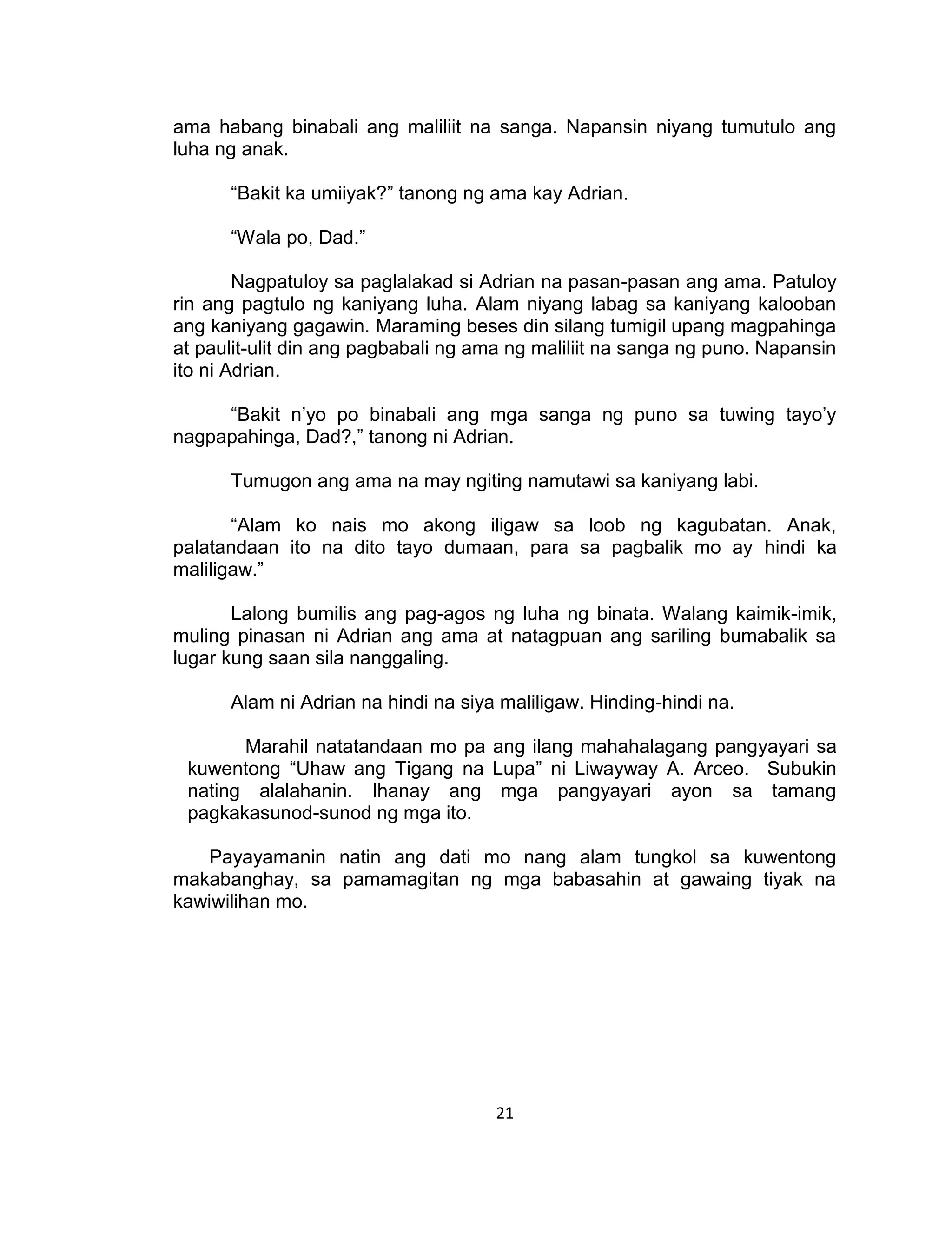 21
ama habang binabali ang maliliit na sanga. Napansin niyang tumutulo ang
luha ng anak.
“Bakit ka umiiyak?” tanong ng ama kay Adrian.
“Wala po, Dad.”
Nagpatuloy sa paglalakad si Adrian na pasan-pasan ang ama. Patuloy
rin ang pagtulo ng kaniyang luha. Alam niyang labag sa kaniyang kalooban
ang kaniyang gagawin. Maraming beses din silang tumigil upang magpahinga
at paulit-ulit din ang pagbabali ng ama ng maliliit na sanga ng puno. Napansin
ito ni Adrian.
“Bakit n’yo po binabali ang mga sanga ng puno sa tuwing tayo’y
nagpapahinga, Dad?,” tanong ni Adrian.
Tumugon ang ama na may ngiting namutawi sa kaniyang labi.
“Alam ko nais mo akong iligaw sa loob ng kagubatan. Anak,
palatandaan ito na dito tayo dumaan, para sa pagbalik mo ay hindi ka
maliligaw.”
Lalong bumilis ang pag-agos ng luha ng binata. Walang kaimik-imik,
muling pinasan ni Adrian ang ama at natagpuan ang sariling bumabalik sa
lugar kung saan sila nanggaling.
Alam ni Adrian na hindi na siya maliligaw. Hinding-hindi na.
Marahil natatandaan mo pa ang ilang mahahalagang pangyayari sa
kuwentong “Uhaw ang Tigang na Lupa” ni Liwayway A. Arceo. Subukin
nating alalahanin. Ihanay ang mga pangyayari ayon sa tamang
pagkakasunod-sunod ng mga ito.
Payayamanin natin ang dati mo nang alam tungkol sa kuwentong
makabanghay, sa pamamagitan ng mga babasahin at gawaing tiyak na
kawiwilihan mo.
 