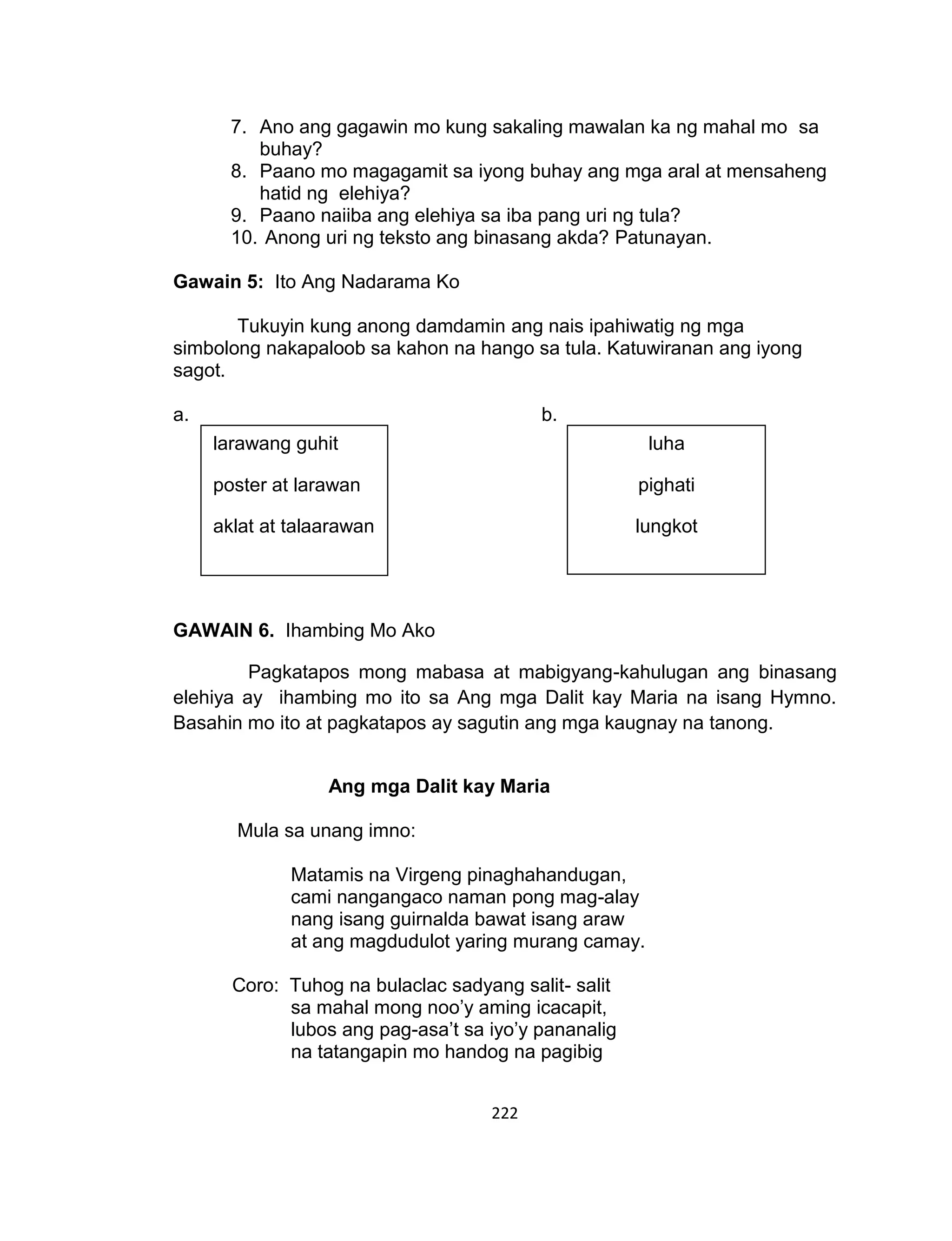 222
7. Ano ang gagawin mo kung sakaling mawalan ka ng mahal mo sa
buhay?
8. Paano mo magagamit sa iyong buhay ang mga aral at mensaheng
hatid ng elehiya?
9. Paano naiiba ang elehiya sa iba pang uri ng tula?
10. Anong uri ng teksto ang binasang akda? Patunayan.
Gawain 5: Ito Ang Nadarama Ko
Tukuyin kung anong damdamin ang nais ipahiwatig ng mga
simbolong nakapaloob sa kahon na hango sa tula. Katuwiranan ang iyong
sagot.
a. b.
GAWAIN 6. Ihambing Mo Ako
Pagkatapos mong mabasa at mabigyang-kahulugan ang binasang
elehiya ay ihambing mo ito sa Ang mga Dalit kay Maria na isang Hymno.
Basahin mo ito at pagkatapos ay sagutin ang mga kaugnay na tanong.
Ang mga Dalit kay Maria
Mula sa unang imno:
Matamis na Virgeng pinaghahandugan,
cami nangangaco naman pong mag-alay
nang isang guirnalda bawat isang araw
at ang magdudulot yaring murang camay.
Coro: Tuhog na bulaclac sadyang salit- salit
sa mahal mong noo’y aming icacapit,
lubos ang pag-asa’t sa iyo’y pananalig
na tatangapin mo handog na pagibig
larawang guhit
poster at larawan
aklat at talaarawan
luha
pighati
lungkot
 