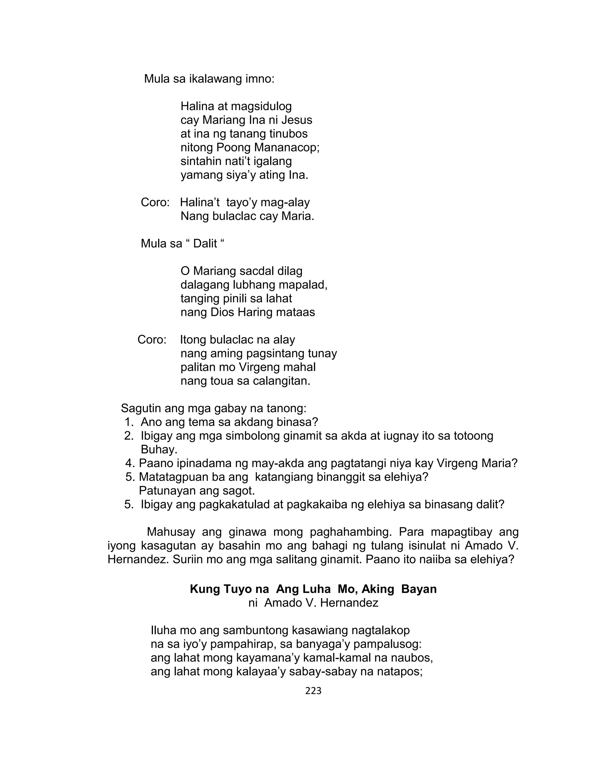 223
Mula sa ikalawang imno:
Halina at magsidulog
cay Mariang Ina ni Jesus
at ina ng tanang tinubos
nitong Poong Mananacop;
sintahin nati’t igalang
yamang siya’y ating Ina.
Coro: Halina’t tayo’y mag-alay
Nang bulaclac cay Maria.
Mula sa “ Dalit “
O Mariang sacdal dilag
dalagang lubhang mapalad,
tanging pinili sa lahat
nang Dios Haring mataas
Coro: Itong bulaclac na alay
nang aming pagsintang tunay
palitan mo Virgeng mahal
nang toua sa calangitan.
Sagutin ang mga gabay na tanong:
1. Ano ang tema sa akdang binasa?
2. Ibigay ang mga simbolong ginamit sa akda at iugnay ito sa totoong
Buhay.
4. Paano ipinadama ng may-akda ang pagtatangi niya kay Virgeng Maria?
5. Matatagpuan ba ang katangiang binanggit sa elehiya?
Patunayan ang sagot.
5. Ibigay ang pagkakatulad at pagkakaiba ng elehiya sa binasang dalit?
Mahusay ang ginawa mong paghahambing. Para mapagtibay ang
iyong kasagutan ay basahin mo ang bahagi ng tulang isinulat ni Amado V.
Hernandez. Suriin mo ang mga salitang ginamit. Paano ito naiiba sa elehiya?
Kung Tuyo na Ang Luha Mo, Aking Bayan
ni Amado V. Hernandez
Iluha mo ang sambuntong kasawiang nagtalakop
na sa iyo’y pampahirap, sa banyaga’y pampalusog:
ang lahat mong kayamana’y kamal-kamal na naubos,
ang lahat mong kalayaa’y sabay-sabay na natapos;
 