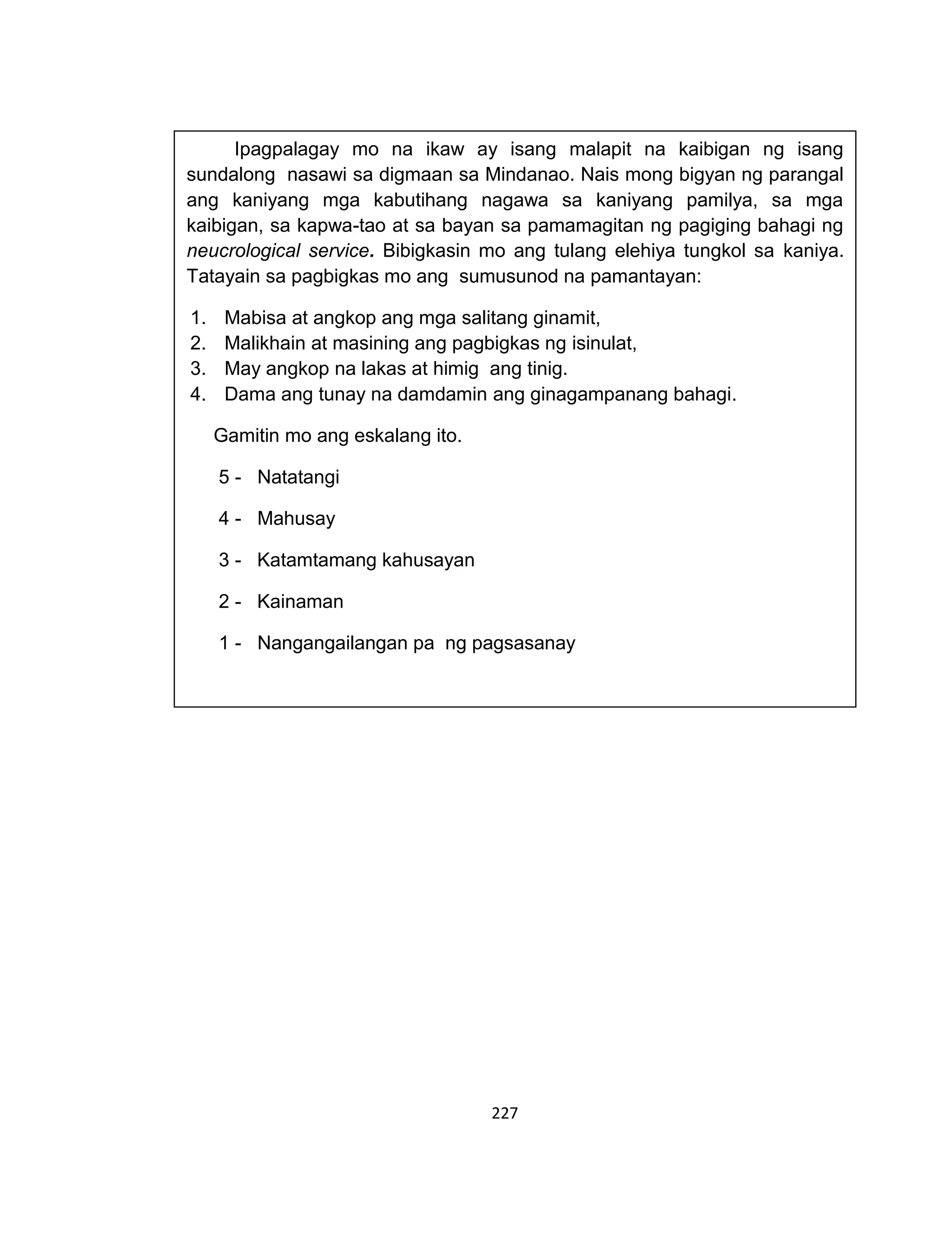 227
Ipagpalagay mo na ikaw ay isang malapit na kaibigan ng isang
sundalong nasawi sa digmaan sa Mindanao. Nais mong bigyan ng parangal
ang kaniyang mga kabutihang nagawa sa kaniyang pamilya, sa mga
kaibigan, sa kapwa-tao at sa bayan sa pamamagitan ng pagiging bahagi ng
neucrological service. Bibigkasin mo ang tulang elehiya tungkol sa kaniya.
Tatayain sa pagbigkas mo ang sumusunod na pamantayan:
1. Mabisa at angkop ang mga salitang ginamit,
2. Malikhain at masining ang pagbigkas ng isinulat,
3. May angkop na lakas at himig ang tinig.
4. Dama ang tunay na damdamin ang ginagampanang bahagi.
Gamitin mo ang eskalang ito.
5 - Natatangi
4 - Mahusay
3 - Katamtamang kahusayan
2 - Kainaman
1 - Nangangailangan pa ng pagsasanay
 