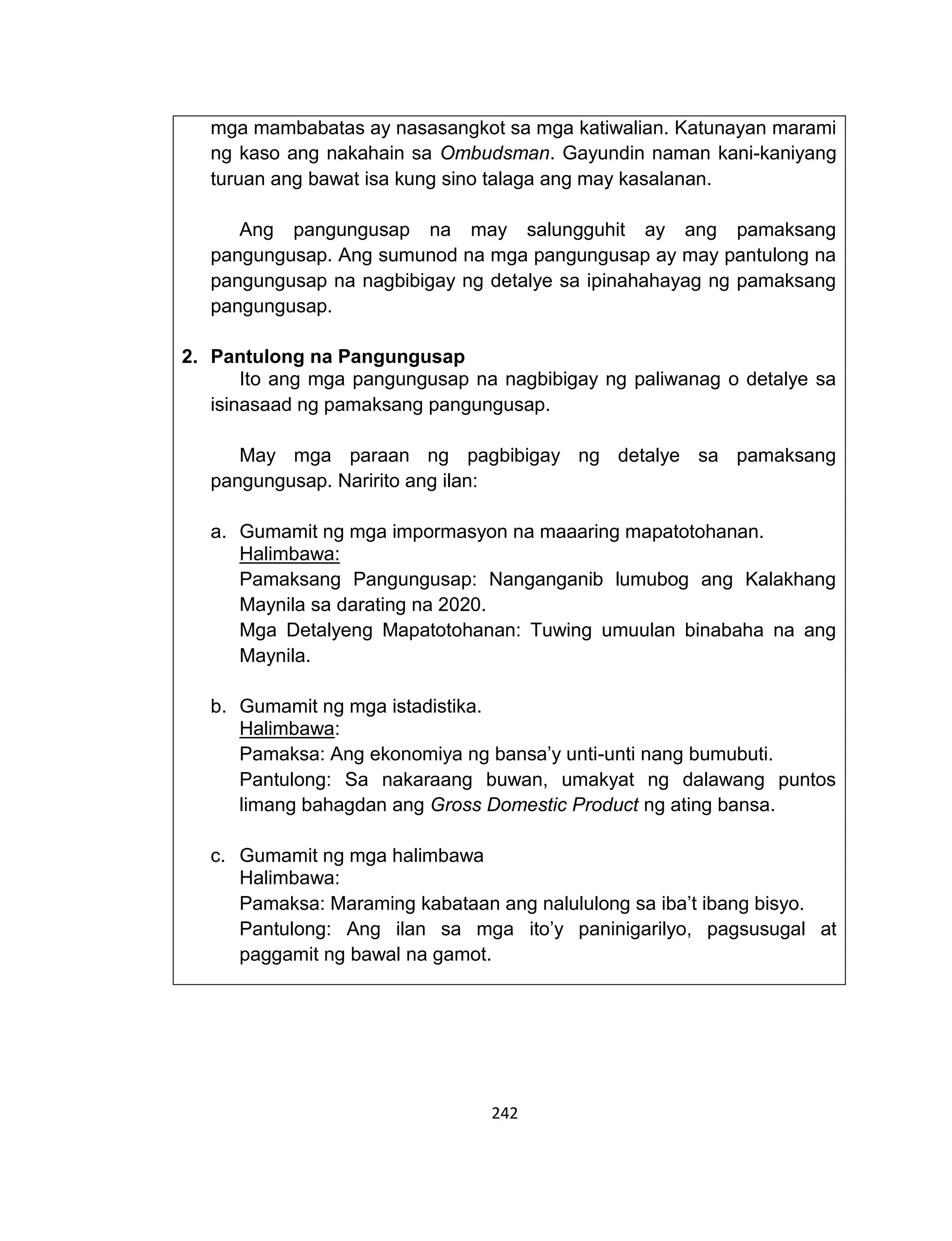 242
mga mambabatas ay nasasangkot sa mga katiwalian. Katunayan marami
ng kaso ang nakahain sa Ombudsman. Gayundin naman kani-kaniyang
turuan ang bawat isa kung sino talaga ang may kasalanan.
Ang pangungusap na may salungguhit ay ang pamaksang
pangungusap. Ang sumunod na mga pangungusap ay may pantulong na
pangungusap na nagbibigay ng detalye sa ipinahahayag ng pamaksang
pangungusap.
2. Pantulong na Pangungusap
Ito ang mga pangungusap na nagbibigay ng paliwanag o detalye sa
isinasaad ng pamaksang pangungusap.
May mga paraan ng pagbibigay ng detalye sa pamaksang
pangungusap. Naririto ang ilan:
a. Gumamit ng mga impormasyon na maaaring mapatotohanan.
Halimbawa:
Pamaksang Pangungusap: Nanganganib lumubog ang Kalakhang
Maynila sa darating na 2020.
Mga Detalyeng Mapatotohanan: Tuwing umuulan binabaha na ang
Maynila.
b. Gumamit ng mga istadistika.
Halimbawa:
Pamaksa: Ang ekonomiya ng bansa’y unti-unti nang bumubuti.
Pantulong: Sa nakaraang buwan, umakyat ng dalawang puntos
limang bahagdan ang Gross Domestic Product ng ating bansa.
c. Gumamit ng mga halimbawa
Halimbawa:
Pamaksa: Maraming kabataan ang nalululong sa iba’t ibang bisyo.
Pantulong: Ang ilan sa mga ito’y paninigarilyo, pagsusugal at
paggamit ng bawal na gamot.
 