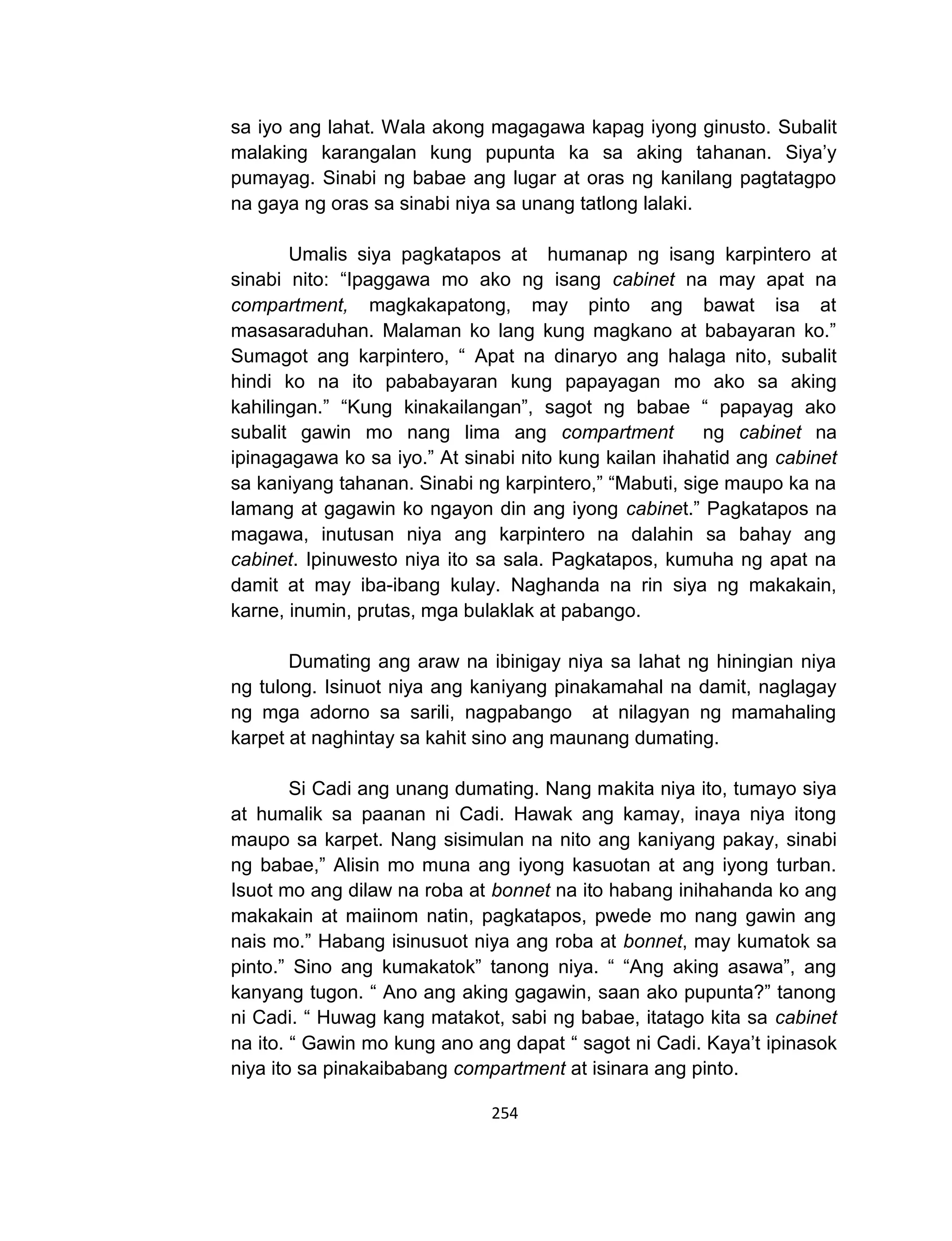 254
sa iyo ang lahat. Wala akong magagawa kapag iyong ginusto. Subalit
malaking karangalan kung pupunta ka sa aking tahanan. Siya’y
pumayag. Sinabi ng babae ang lugar at oras ng kanilang pagtatagpo
na gaya ng oras sa sinabi niya sa unang tatlong lalaki.
Umalis siya pagkatapos at humanap ng isang karpintero at
sinabi nito: “Ipaggawa mo ako ng isang cabinet na may apat na
compartment, magkakapatong, may pinto ang bawat isa at
masasaraduhan. Malaman ko lang kung magkano at babayaran ko.”
Sumagot ang karpintero, “ Apat na dinaryo ang halaga nito, subalit
hindi ko na ito pababayaran kung papayagan mo ako sa aking
kahilingan.” “Kung kinakailangan”, sagot ng babae “ papayag ako
subalit gawin mo nang lima ang compartment ng cabinet na
ipinagagawa ko sa iyo.” At sinabi nito kung kailan ihahatid ang cabinet
sa kaniyang tahanan. Sinabi ng karpintero,” “Mabuti, sige maupo ka na
lamang at gagawin ko ngayon din ang iyong cabinet.” Pagkatapos na
magawa, inutusan niya ang karpintero na dalahin sa bahay ang
cabinet. Ipinuwesto niya ito sa sala. Pagkatapos, kumuha ng apat na
damit at may iba-ibang kulay. Naghanda na rin siya ng makakain,
karne, inumin, prutas, mga bulaklak at pabango.
Dumating ang araw na ibinigay niya sa lahat ng hiningian niya
ng tulong. Isinuot niya ang kaniyang pinakamahal na damit, naglagay
ng mga adorno sa sarili, nagpabango at nilagyan ng mamahaling
karpet at naghintay sa kahit sino ang maunang dumating.
Si Cadi ang unang dumating. Nang makita niya ito, tumayo siya
at humalik sa paanan ni Cadi. Hawak ang kamay, inaya niya itong
maupo sa karpet. Nang sisimulan na nito ang kaniyang pakay, sinabi
ng babae,” Alisin mo muna ang iyong kasuotan at ang iyong turban.
Isuot mo ang dilaw na roba at bonnet na ito habang inihahanda ko ang
makakain at maiinom natin, pagkatapos, pwede mo nang gawin ang
nais mo.” Habang isinusuot niya ang roba at bonnet, may kumatok sa
pinto.” Sino ang kumakatok” tanong niya. “ “Ang aking asawa”, ang
kanyang tugon. “ Ano ang aking gagawin, saan ako pupunta?” tanong
ni Cadi. “ Huwag kang matakot, sabi ng babae, itatago kita sa cabinet
na ito. “ Gawin mo kung ano ang dapat “ sagot ni Cadi. Kaya’t ipinasok
niya ito sa pinakaibabang compartment at isinara ang pinto.
 