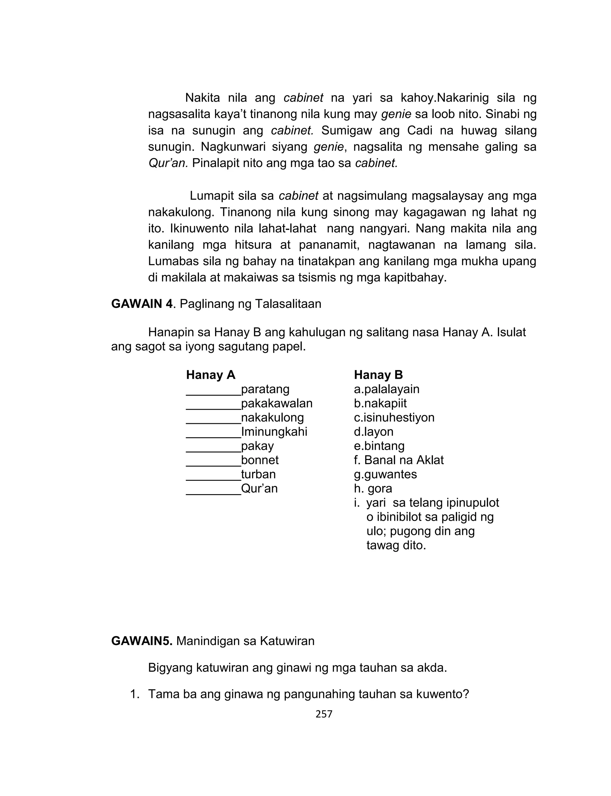 257
Nakita nila ang cabinet na yari sa kahoy.Nakarinig sila ng
nagsasalita kaya’t tinanong nila kung may genie sa loob nito. Sinabi ng
isa na sunugin ang cabinet. Sumigaw ang Cadi na huwag silang
sunugin. Nagkunwari siyang genie, nagsalita ng mensahe galing sa
Qur’an. Pinalapit nito ang mga tao sa cabinet.
Lumapit sila sa cabinet at nagsimulang magsalaysay ang mga
nakakulong. Tinanong nila kung sinong may kagagawan ng lahat ng
ito. Ikinuwento nila lahat-lahat nang nangyari. Nang makita nila ang
kanilang mga hitsura at pananamit, nagtawanan na lamang sila.
Lumabas sila ng bahay na tinatakpan ang kanilang mga mukha upang
di makilala at makaiwas sa tsismis ng mga kapitbahay.
GAWAIN 4. Paglinang ng Talasalitaan
Hanapin sa Hanay B ang kahulugan ng salitang nasa Hanay A. Isulat
ang sagot sa iyong sagutang papel.
GAWAIN5. Manindigan sa Katuwiran
Bigyang katuwiran ang ginawi ng mga tauhan sa akda.
1. Tama ba ang ginawa ng pangunahing tauhan sa kuwento?
Hanay A Hanay B
________paratang a.palalayain
________pakakawalan b.nakapiit
________nakakulong c.isinuhestiyon
________Iminungkahi d.layon
________pakay
________bonnet
________turban
________Qur’an
e.bintang
f. Banal na Aklat
g.guwantes
h. gora
i. yari sa telang ipinupulot
o ibinibilot sa paligid ng
ulo; pugong din ang
tawag dito.
 