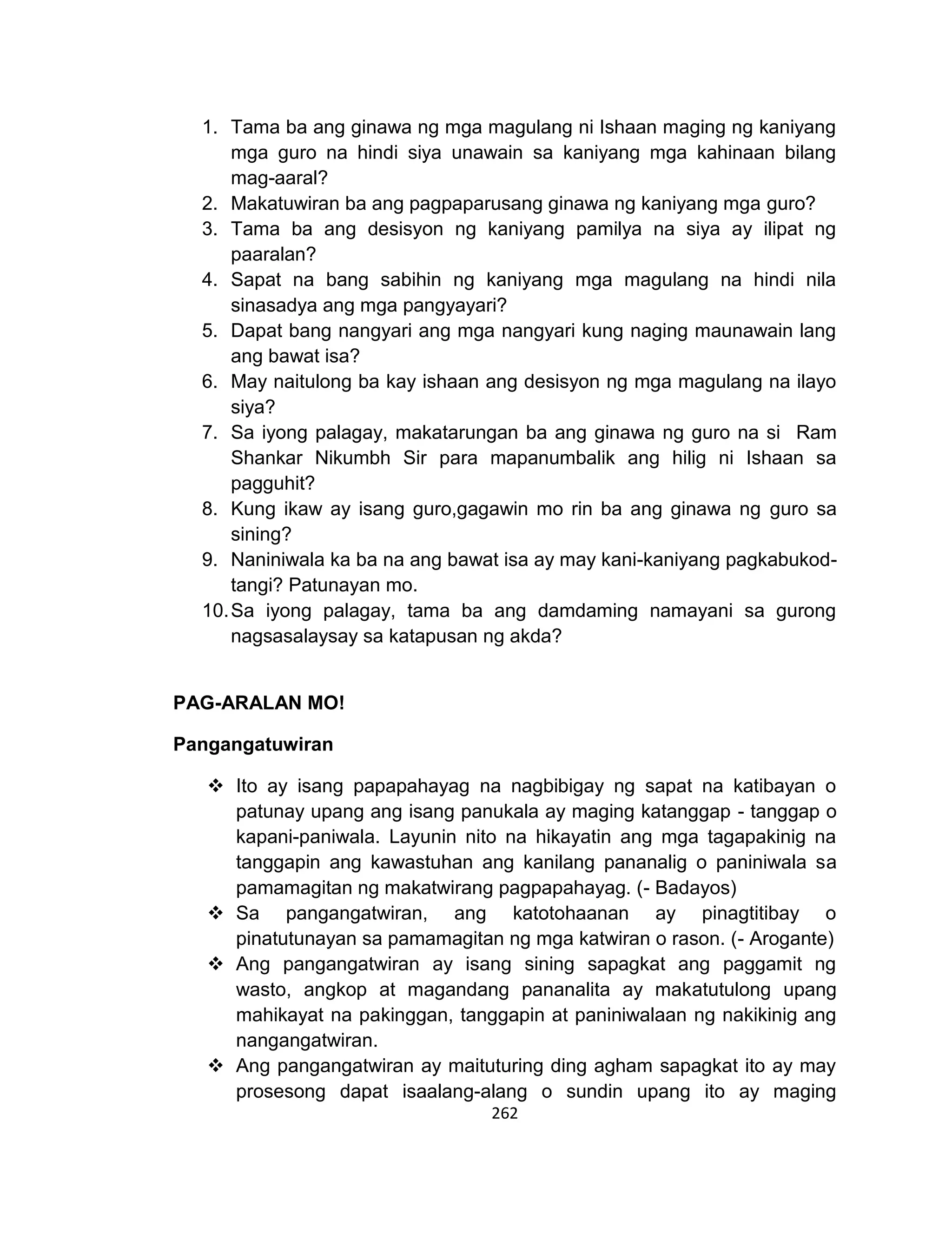 262
1. Tama ba ang ginawa ng mga magulang ni Ishaan maging ng kaniyang
mga guro na hindi siya unawain sa kaniyang mga kahinaan bilang
mag-aaral?
2. Makatuwiran ba ang pagpaparusang ginawa ng kaniyang mga guro?
3. Tama ba ang desisyon ng kaniyang pamilya na siya ay ilipat ng
paaralan?
4. Sapat na bang sabihin ng kaniyang mga magulang na hindi nila
sinasadya ang mga pangyayari?
5. Dapat bang nangyari ang mga nangyari kung naging maunawain lang
ang bawat isa?
6. May naitulong ba kay ishaan ang desisyon ng mga magulang na ilayo
siya?
7. Sa iyong palagay, makatarungan ba ang ginawa ng guro na si Ram
Shankar Nikumbh Sir para mapanumbalik ang hilig ni Ishaan sa
pagguhit?
8. Kung ikaw ay isang guro,gagawin mo rin ba ang ginawa ng guro sa
sining?
9. Naniniwala ka ba na ang bawat isa ay may kani-kaniyang pagkabukod-
tangi? Patunayan mo.
10.Sa iyong palagay, tama ba ang damdaming namayani sa gurong
nagsasalaysay sa katapusan ng akda?
PAG-ARALAN MO!
Pangangatuwiran
 Ito ay isang papapahayag na nagbibigay ng sapat na katibayan o
patunay upang ang isang panukala ay maging katanggap - tanggap o
kapani-paniwala. Layunin nito na hikayatin ang mga tagapakinig na
tanggapin ang kawastuhan ang kanilang pananalig o paniniwala sa
pamamagitan ng makatwirang pagpapahayag. (- Badayos)
 Sa pangangatwiran, ang katotohaanan ay pinagtitibay o
pinatutunayan sa pamamagitan ng mga katwiran o rason. (- Arogante)
 Ang pangangatwiran ay isang sining sapagkat ang paggamit ng
wasto, angkop at magandang pananalita ay makatutulong upang
mahikayat na pakinggan, tanggapin at paniniwalaan ng nakikinig ang
nangangatwiran.
 Ang pangangatwiran ay maituturing ding agham sapagkat ito ay may
prosesong dapat isaalang-alang o sundin upang ito ay maging
 