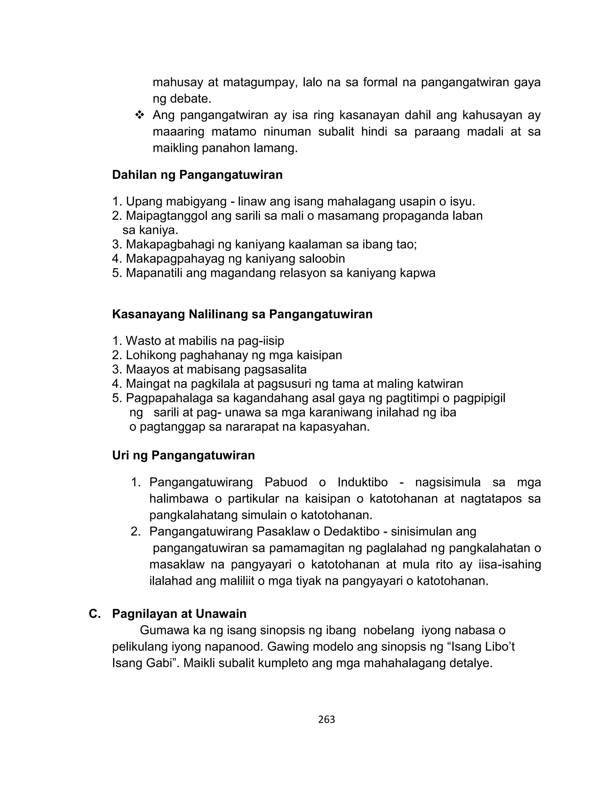 263
mahusay at matagumpay, lalo na sa formal na pangangatwiran gaya
ng debate.
 Ang pangangatwiran ay isa ring kasanayan dahil ang kahusayan ay
maaaring matamo ninuman subalit hindi sa paraang madali at sa
maikling panahon lamang.
Dahilan ng Pangangatuwiran
1. Upang mabigyang - linaw ang isang mahalagang usapin o isyu.
2. Maipagtanggol ang sarili sa mali o masamang propaganda laban
sa kaniya.
3. Makapagbahagi ng kaniyang kaalaman sa ibang tao;
4. Makapagpahayag ng kaniyang saloobin
5. Mapanatili ang magandang relasyon sa kaniyang kapwa
Kasanayang Nalilinang sa Pangangatuwiran
1. Wasto at mabilis na pag-iisip
2. Lohikong paghahanay ng mga kaisipan
3. Maayos at mabisang pagsasalita
4. Maingat na pagkilala at pagsusuri ng tama at maling katwiran
5. Pagpapahalaga sa kagandahang asal gaya ng pagtitimpi o pagpipigil
ng sarili at pag- unawa sa mga karaniwang inilahad ng iba
o pagtanggap sa nararapat na kapasyahan.
Uri ng Pangangatuwiran
1. Pangangatuwirang Pabuod o Induktibo - nagsisimula sa mga
halimbawa o partikular na kaisipan o katotohanan at nagtatapos sa
pangkalahatang simulain o katotohanan.
2. Pangangatuwirang Pasaklaw o Dedaktibo - sinisimulan ang
pangangatuwiran sa pamamagitan ng paglalahad ng pangkalahatan o
masaklaw na pangyayari o katotohanan at mula rito ay iisa-isahing
ilalahad ang maliliit o mga tiyak na pangyayari o katotohanan.
C. Pagnilayan at Unawain
Gumawa ka ng isang sinopsis ng ibang nobelang iyong nabasa o
pelikulang iyong napanood. Gawing modelo ang sinopsis ng “Isang Libo’t
Isang Gabi”. Maikli subalit kumpleto ang mga mahahalagang detalye.
 