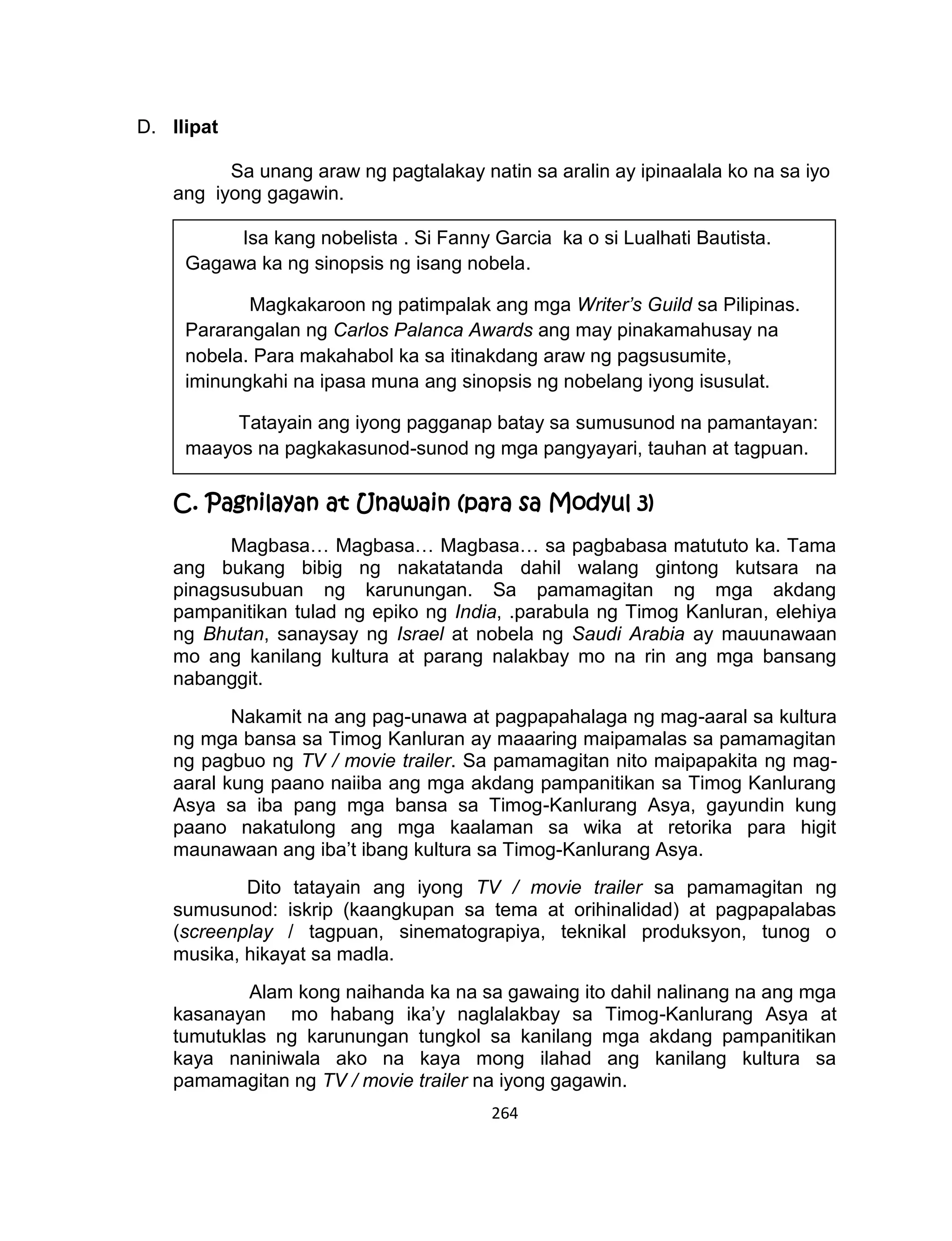 264
D. Ilipat
Sa unang araw ng pagtalakay natin sa aralin ay ipinaalala ko na sa iyo
ang iyong gagawin.
C. Pagnilayan at Unawain (para sa Modyul 3)
Magbasa… Magbasa… Magbasa… sa pagbabasa matututo ka. Tama
ang bukang bibig ng nakatatanda dahil walang gintong kutsara na
pinagsusubuan ng karunungan. Sa pamamagitan ng mga akdang
pampanitikan tulad ng epiko ng India, .parabula ng Timog Kanluran, elehiya
ng Bhutan, sanaysay ng Israel at nobela ng Saudi Arabia ay mauunawaan
mo ang kanilang kultura at parang nalakbay mo na rin ang mga bansang
nabanggit.
Nakamit na ang pag-unawa at pagpapahalaga ng mag-aaral sa kultura
ng mga bansa sa Timog Kanluran ay maaaring maipamalas sa pamamagitan
ng pagbuo ng TV / movie trailer. Sa pamamagitan nito maipapakita ng mag-
aaral kung paano naiiba ang mga akdang pampanitikan sa Timog Kanlurang
Asya sa iba pang mga bansa sa Timog-Kanlurang Asya, gayundin kung
paano nakatulong ang mga kaalaman sa wika at retorika para higit
maunawaan ang iba’t ibang kultura sa Timog-Kanlurang Asya.
Dito tatayain ang iyong TV / movie trailer sa pamamagitan ng
sumusunod: iskrip (kaangkupan sa tema at orihinalidad) at pagpapalabas
(screenplay / tagpuan, sinematograpiya, teknikal produksyon, tunog o
musika, hikayat sa madla.
Alam kong naihanda ka na sa gawaing ito dahil nalinang na ang mga
kasanayan mo habang ika’y naglalakbay sa Timog-Kanlurang Asya at
tumutuklas ng karunungan tungkol sa kanilang mga akdang pampanitikan
kaya naniniwala ako na kaya mong ilahad ang kanilang kultura sa
pamamagitan ng TV / movie trailer na iyong gagawin.
Isa kang nobelista . Si Fanny Garcia ka o si Lualhati Bautista.
Gagawa ka ng sinopsis ng isang nobela.
Magkakaroon ng patimpalak ang mga Writer’s Guild sa Pilipinas.
Pararangalan ng Carlos Palanca Awards ang may pinakamahusay na
nobela. Para makahabol ka sa itinakdang araw ng pagsusumite,
iminungkahi na ipasa muna ang sinopsis ng nobelang iyong isusulat.
Tatayain ang iyong pagganap batay sa sumusunod na pamantayan:
maayos na pagkakasunod-sunod ng mga pangyayari, tauhan at tagpuan.
 
