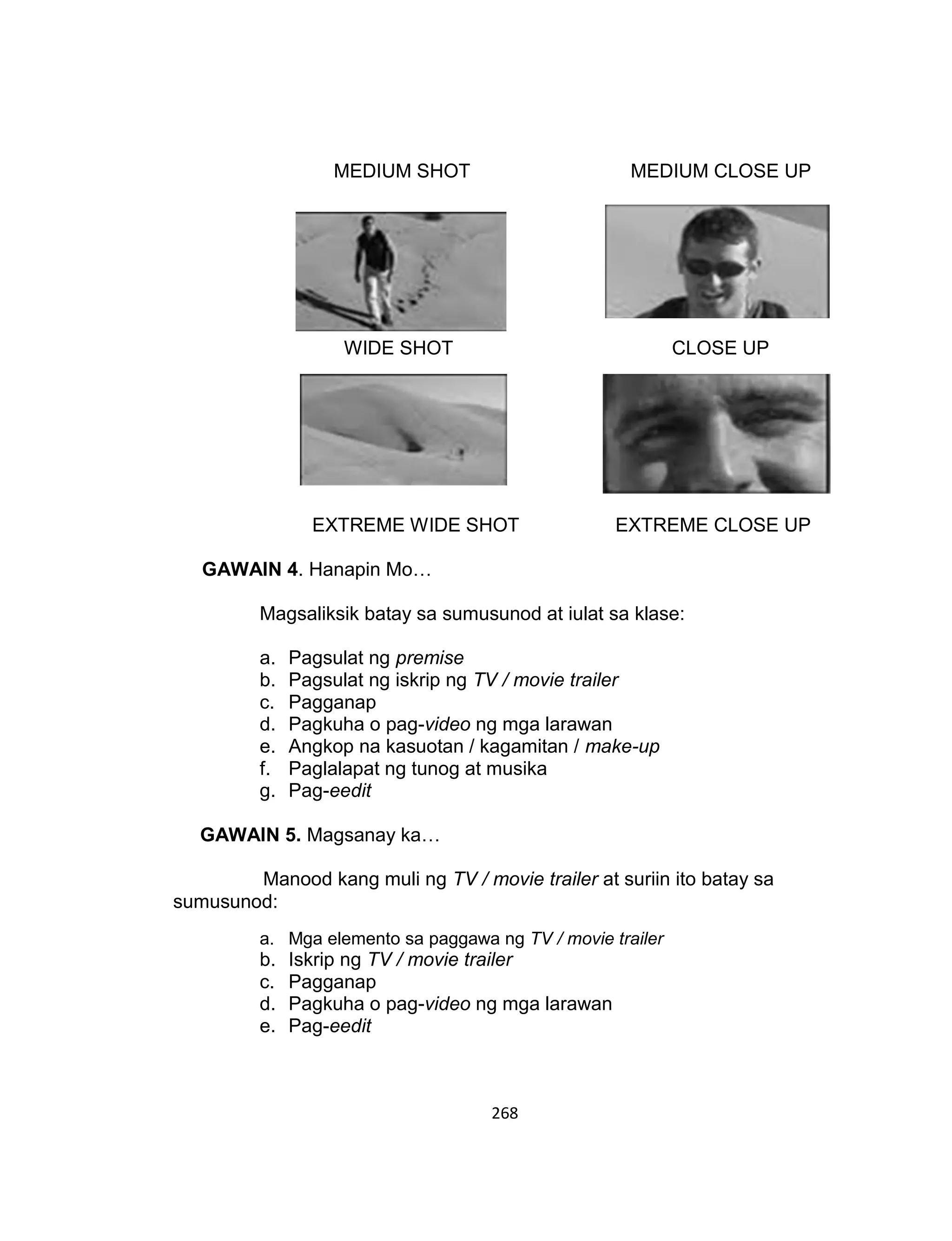 268
MEDIUM SHOT MEDIUM CLOSE UP
WIDE SHOT CLOSE UP
EXTREME WIDE SHOT EXTREME CLOSE UP
GAWAIN 4. Hanapin Mo…
Magsaliksik batay sa sumusunod at iulat sa klase:
a. Pagsulat ng premise
b. Pagsulat ng iskrip ng TV / movie trailer
c. Pagganap
d. Pagkuha o pag-video ng mga larawan
e. Angkop na kasuotan / kagamitan / make-up
f. Paglalapat ng tunog at musika
g. Pag-eedit
GAWAIN 5. Magsanay ka…
Manood kang muli ng TV / movie trailer at suriin ito batay sa
sumusunod:
a. Mga elemento sa paggawa ng TV / movie trailer
b. Iskrip ng TV / movie trailer
c. Pagganap
d. Pagkuha o pag-video ng mga larawan
e. Pag-eedit
 