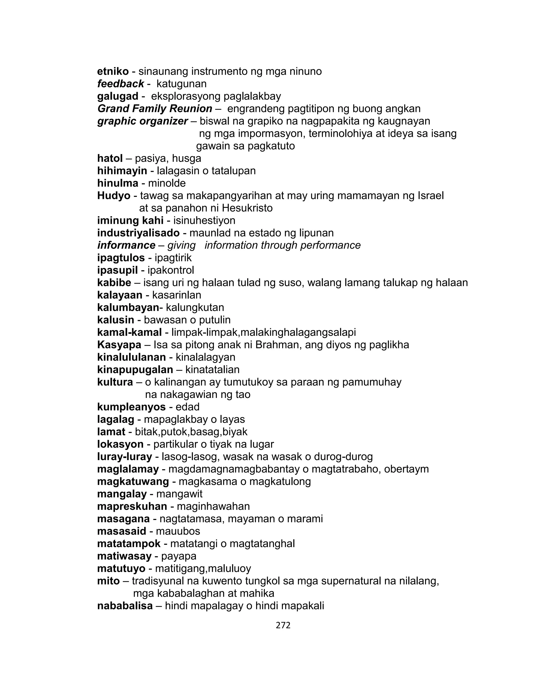272
etniko - sinaunang instrumento ng mga ninuno
feedback - katugunan
galugad - eksplorasyong paglalakbay
Grand Family Reunion – engrandeng pagtitipon ng buong angkan
graphic organizer – biswal na grapiko na nagpapakita ng kaugnayan
ng mga impormasyon, terminolohiya at ideya sa isang
gawain sa pagkatuto
hatol – pasiya, husga
hihimayin - lalagasin o tatalupan
hinulma - minolde
Hudyo - tawag sa makapangyarihan at may uring mamamayan ng Israel
at sa panahon ni Hesukristo
iminung kahi - isinuhestiyon
industriyalisado - maunlad na estado ng lipunan
informance – giving information through performance
ipagtulos - ipagtirik
ipasupil - ipakontrol
kabibe – isang uri ng halaan tulad ng suso, walang lamang talukap ng halaan
kalayaan - kasarinlan
kalumbayan- kalungkutan
kalusin - bawasan o putulin
kamal-kamal - limpak-limpak,malakinghalagangsalapi
Kasyapa – Isa sa pitong anak ni Brahman, ang diyos ng paglikha
kinalululanan - kinalalagyan
kinapupugalan – kinatatalian
kultura – o kalinangan ay tumutukoy sa paraan ng pamumuhay
na nakagawian ng tao
kumpleanyos - edad
lagalag - mapaglakbay o layas
lamat - bitak,putok,basag,biyak
lokasyon - partikular o tiyak na lugar
luray-luray - lasog-lasog, wasak na wasak o durog-durog
maglalamay - magdamagnamagbabantay o magtatrabaho, obertaym
magkatuwang - magkasama o magkatulong
mangalay - mangawit
mapreskuhan - maginhawahan
masagana - nagtatamasa, mayaman o marami
masasaid - mauubos
matatampok - matatangi o magtatanghal
matiwasay - payapa
matutuyo - matitigang,maluluoy
mito – tradisyunal na kuwento tungkol sa mga supernatural na nilalang,
mga kababalaghan at mahika
nababalisa – hindi mapalagay o hindi mapakali
 