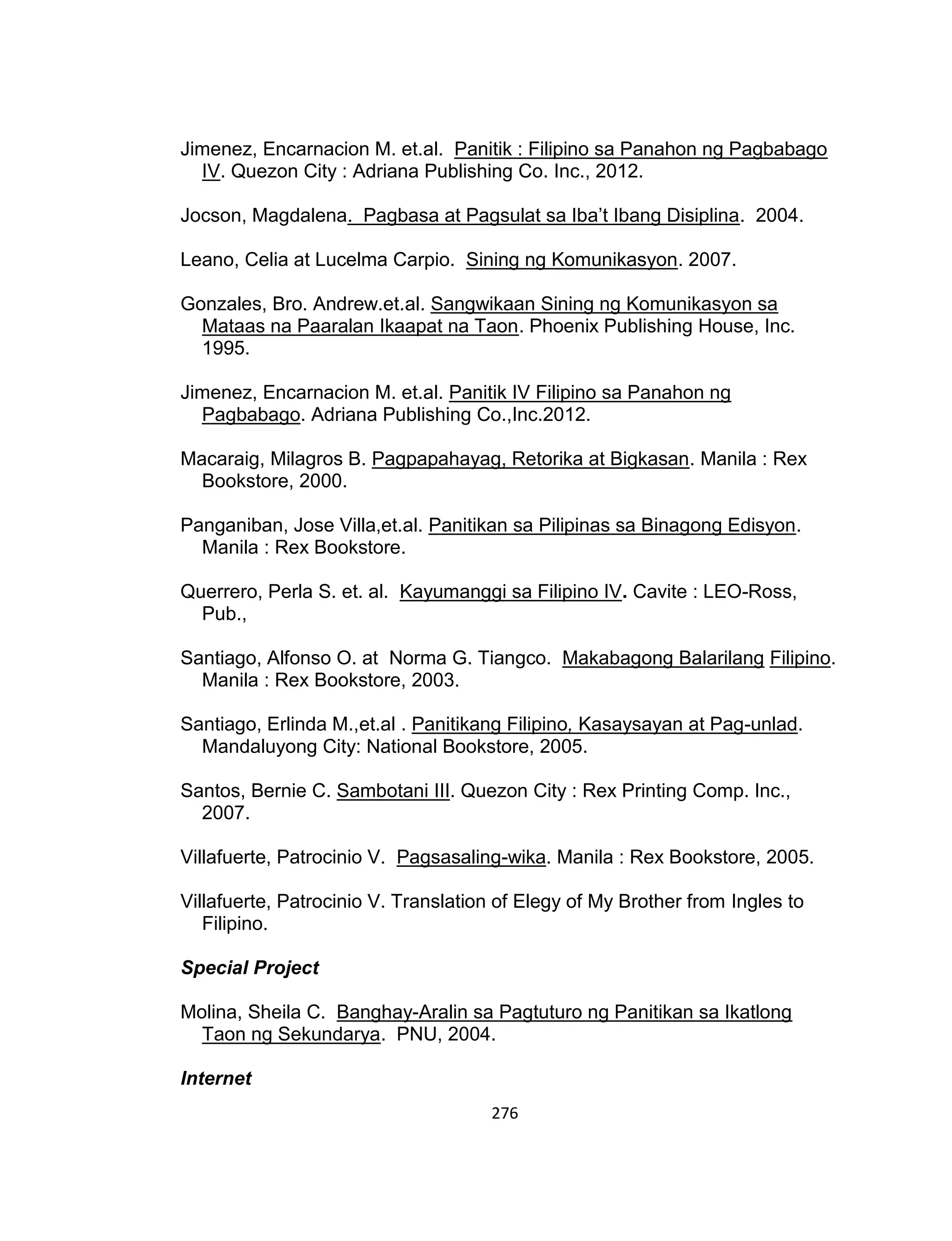 276
Jimenez, Encarnacion M. et.al. Panitik : Filipino sa Panahon ng Pagbabago
IV. Quezon City : Adriana Publishing Co. Inc., 2012.
Jocson, Magdalena. Pagbasa at Pagsulat sa Iba’t Ibang Disiplina. 2004.
Leano, Celia at Lucelma Carpio. Sining ng Komunikasyon. 2007.
Gonzales, Bro. Andrew.et.al. Sangwikaan Sining ng Komunikasyon sa
Mataas na Paaralan Ikaapat na Taon. Phoenix Publishing House, Inc.
1995.
Jimenez, Encarnacion M. et.al. Panitik IV Filipino sa Panahon ng
Pagbabago. Adriana Publishing Co.,Inc.2012.
Macaraig, Milagros B. Pagpapahayag, Retorika at Bigkasan. Manila : Rex
Bookstore, 2000.
Panganiban, Jose Villa,et.al. Panitikan sa Pilipinas sa Binagong Edisyon.
Manila : Rex Bookstore.
Querrero, Perla S. et. al. Kayumanggi sa Filipino IV. Cavite : LEO-Ross,
Pub.,
Santiago, Alfonso O. at Norma G. Tiangco. Makabagong Balarilang Filipino.
Manila : Rex Bookstore, 2003.
Santiago, Erlinda M.,et.al . Panitikang Filipino, Kasaysayan at Pag-unlad.
Mandaluyong City: National Bookstore, 2005.
Santos, Bernie C. Sambotani III. Quezon City : Rex Printing Comp. Inc.,
2007.
Villafuerte, Patrocinio V. Pagsasaling-wika. Manila : Rex Bookstore, 2005.
Villafuerte, Patrocinio V. Translation of Elegy of My Brother from Ingles to
Filipino.
Special Project
Molina, Sheila C. Banghay-Aralin sa Pagtuturo ng Panitikan sa Ikatlong
Taon ng Sekundarya. PNU, 2004.
Internet
 