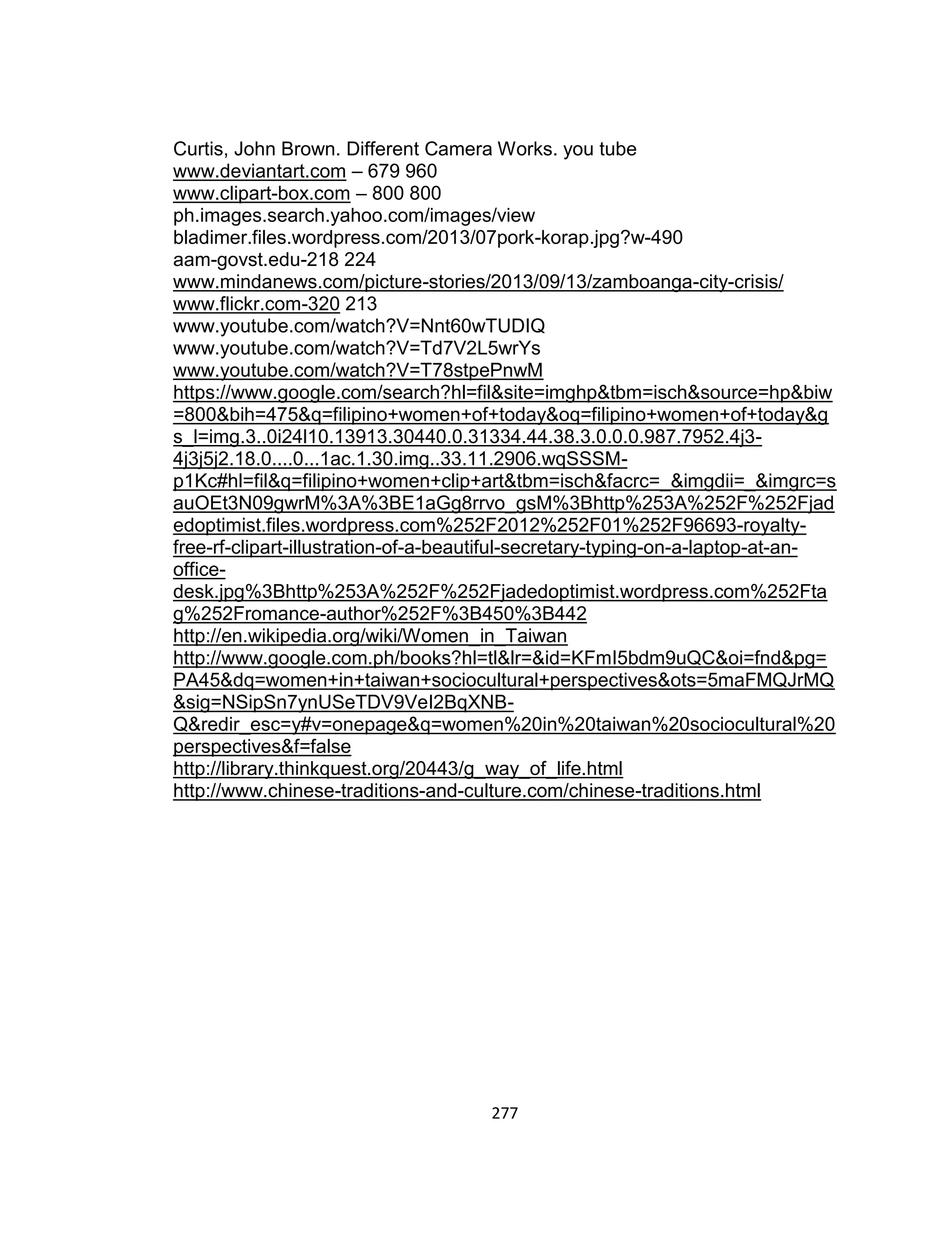 277
Curtis, John Brown. Different Camera Works. you tube
www.deviantart.com – 679 960
www.clipart-box.com – 800 800
ph.images.search.yahoo.com/images/view
bladimer.files.wordpress.com/2013/07pork-korap.jpg?w-490
aam-govst.edu-218 224
www.mindanews.com/picture-stories/2013/09/13/zamboanga-city-crisis/
www.flickr.com-320 213
www.youtube.com/watch?V=Nnt60wTUDIQ
www.youtube.com/watch?V=Td7V2L5wrYs
www.youtube.com/watch?V=T78stpePnwM
https://www.google.com/search?hl=fil&site=imghp&tbm=isch&source=hp&biw
=800&bih=475&q=filipino+women+of+today&oq=filipino+women+of+today&g
s_l=img.3..0i24l10.13913.30440.0.31334.44.38.3.0.0.0.987.7952.4j3-
4j3j5j2.18.0....0...1ac.1.30.img..33.11.2906.wqSSSM-
p1Kc#hl=fil&q=filipino+women+clip+art&tbm=isch&facrc=_&imgdii=_&imgrc=s
auOEt3N09gwrM%3A%3BE1aGg8rrvo_gsM%3Bhttp%253A%252F%252Fjad
edoptimist.files.wordpress.com%252F2012%252F01%252F96693-royalty-
free-rf-clipart-illustration-of-a-beautiful-secretary-typing-on-a-laptop-at-an-
office-
desk.jpg%3Bhttp%253A%252F%252Fjadedoptimist.wordpress.com%252Fta
g%252Fromance-author%252F%3B450%3B442
http://en.wikipedia.org/wiki/Women_in_Taiwan
http://www.google.com.ph/books?hl=tl&lr=&id=KFmI5bdm9uQC&oi=fnd&pg=
PA45&dq=women+in+taiwan+sociocultural+perspectives&ots=5maFMQJrMQ
&sig=NSipSn7ynUSeTDV9VeI2BqXNB-
Q&redir_esc=y#v=onepage&q=women%20in%20taiwan%20sociocultural%20
perspectives&f=false
http://library.thinkquest.org/20443/g_way_of_life.html
http://www.chinese-traditions-and-culture.com/chinese-traditions.html
 