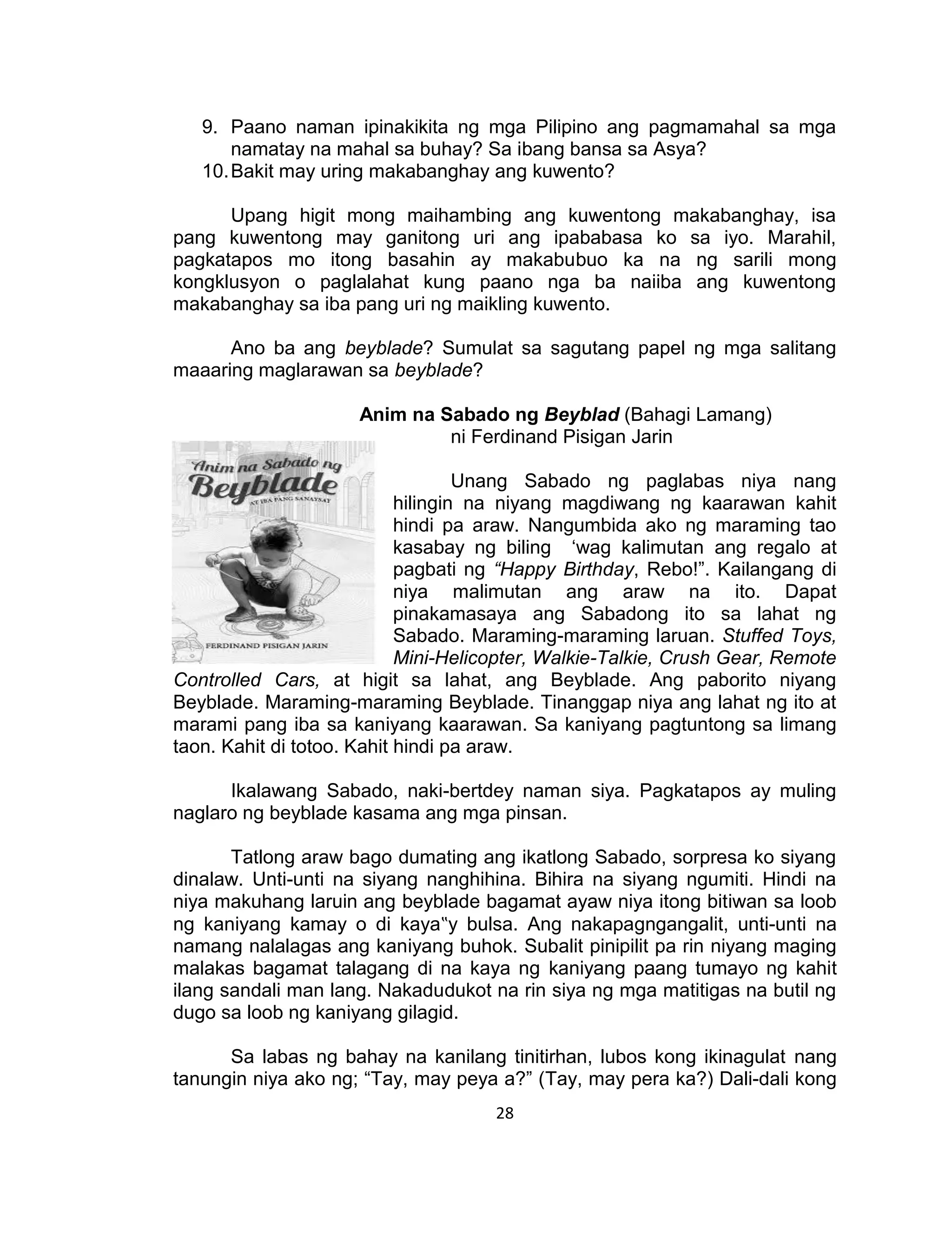 28
9. Paano naman ipinakikita ng mga Pilipino ang pagmamahal sa mga
namatay na mahal sa buhay? Sa ibang bansa sa Asya?
10.Bakit may uring makabanghay ang kuwento?
Upang higit mong maihambing ang kuwentong makabanghay, isa
pang kuwentong may ganitong uri ang ipababasa ko sa iyo. Marahil,
pagkatapos mo itong basahin ay makabubuo ka na ng sarili mong
kongklusyon o paglalahat kung paano nga ba naiiba ang kuwentong
makabanghay sa iba pang uri ng maikling kuwento.
Ano ba ang beyblade? Sumulat sa sagutang papel ng mga salitang
maaaring maglarawan sa beyblade?
Anim na Sabado ng Beyblad (Bahagi Lamang)
ni Ferdinand Pisigan Jarin
Unang Sabado ng paglabas niya nang
hilingin na niyang magdiwang ng kaarawan kahit
hindi pa araw. Nangumbida ako ng maraming tao
kasabay ng biling ‘wag kalimutan ang regalo at
pagbati ng “Happy Birthday, Rebo!”. Kailangang di
niya malimutan ang araw na ito. Dapat
pinakamasaya ang Sabadong ito sa lahat ng
Sabado. Maraming-maraming laruan. Stuffed Toys,
Mini-Helicopter, Walkie-Talkie, Crush Gear, Remote
Controlled Cars, at higit sa lahat, ang Beyblade. Ang paborito niyang
Beyblade. Maraming-maraming Beyblade. Tinanggap niya ang lahat ng ito at
marami pang iba sa kaniyang kaarawan. Sa kaniyang pagtuntong sa limang
taon. Kahit di totoo. Kahit hindi pa araw.
Ikalawang Sabado, naki-bertdey naman siya. Pagkatapos ay muling
naglaro ng beyblade kasama ang mga pinsan.
Tatlong araw bago dumating ang ikatlong Sabado, sorpresa ko siyang
dinalaw. Unti-unti na siyang nanghihina. Bihira na siyang ngumiti. Hindi na
niya makuhang laruin ang beyblade bagamat ayaw niya itong bitiwan sa loob
ng kaniyang kamay o di kaya‟y bulsa. Ang nakapagngangalit, unti-unti na
namang nalalagas ang kaniyang buhok. Subalit pinipilit pa rin niyang maging
malakas bagamat talagang di na kaya ng kaniyang paang tumayo ng kahit
ilang sandali man lang. Nakadudukot na rin siya ng mga matitigas na butil ng
dugo sa loob ng kaniyang gilagid.
Sa labas ng bahay na kanilang tinitirhan, lubos kong ikinagulat nang
tanungin niya ako ng; “Tay, may peya a?” (Tay, may pera ka?) Dali-dali kong
 