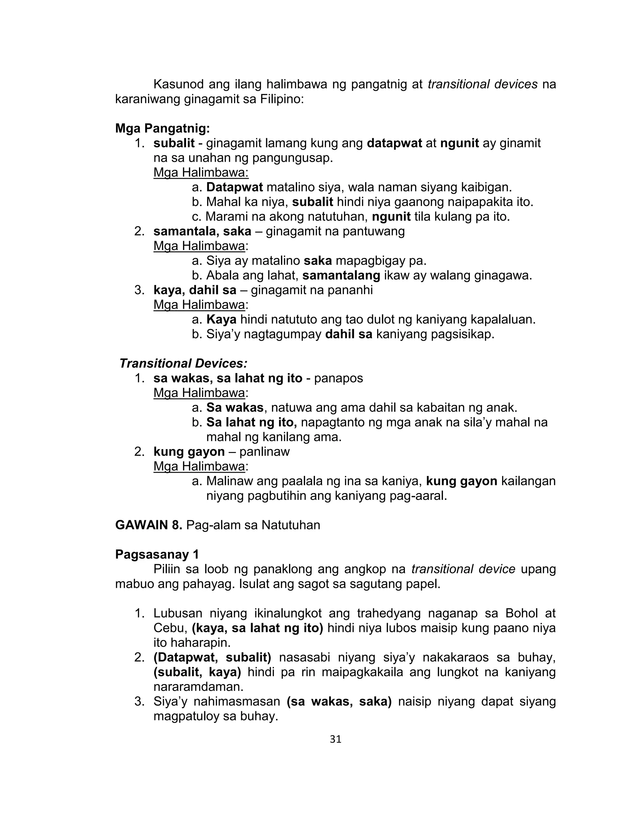 31
Kasunod ang ilang halimbawa ng pangatnig at transitional devices na
karaniwang ginagamit sa Filipino:
Mga Pangatnig:
1. subalit - ginagamit lamang kung ang datapwat at ngunit ay ginamit
na sa unahan ng pangungusap.
Mga Halimbawa:
a. Datapwat matalino siya, wala naman siyang kaibigan.
b. Mahal ka niya, subalit hindi niya gaanong naipapakita ito.
c. Marami na akong natutuhan, ngunit tila kulang pa ito.
2. samantala, saka – ginagamit na pantuwang
Mga Halimbawa:
a. Siya ay matalino saka mapagbigay pa.
b. Abala ang lahat, samantalang ikaw ay walang ginagawa.
3. kaya, dahil sa – ginagamit na pananhi
Mga Halimbawa:
a. Kaya hindi natututo ang tao dulot ng kaniyang kapalaluan.
b. Siya’y nagtagumpay dahil sa kaniyang pagsisikap.
Transitional Devices:
1. sa wakas, sa lahat ng ito - panapos
Mga Halimbawa:
a. Sa wakas, natuwa ang ama dahil sa kabaitan ng anak.
b. Sa lahat ng ito, napagtanto ng mga anak na sila’y mahal na
mahal ng kanilang ama.
2. kung gayon – panlinaw
Mga Halimbawa:
a. Malinaw ang paalala ng ina sa kaniya, kung gayon kailangan
niyang pagbutihin ang kaniyang pag-aaral.
GAWAIN 8. Pag-alam sa Natutuhan
Pagsasanay 1
Piliin sa loob ng panaklong ang angkop na transitional device upang
mabuo ang pahayag. Isulat ang sagot sa sagutang papel.
1. Lubusan niyang ikinalungkot ang trahedyang naganap sa Bohol at
Cebu, (kaya, sa lahat ng ito) hindi niya lubos maisip kung paano niya
ito haharapin.
2. (Datapwat, subalit) nasasabi niyang siya’y nakakaraos sa buhay,
(subalit, kaya) hindi pa rin maipagkakaila ang lungkot na kaniyang
nararamdaman.
3. Siya’y nahimasmasan (sa wakas, saka) naisip niyang dapat siyang
magpatuloy sa buhay.
 