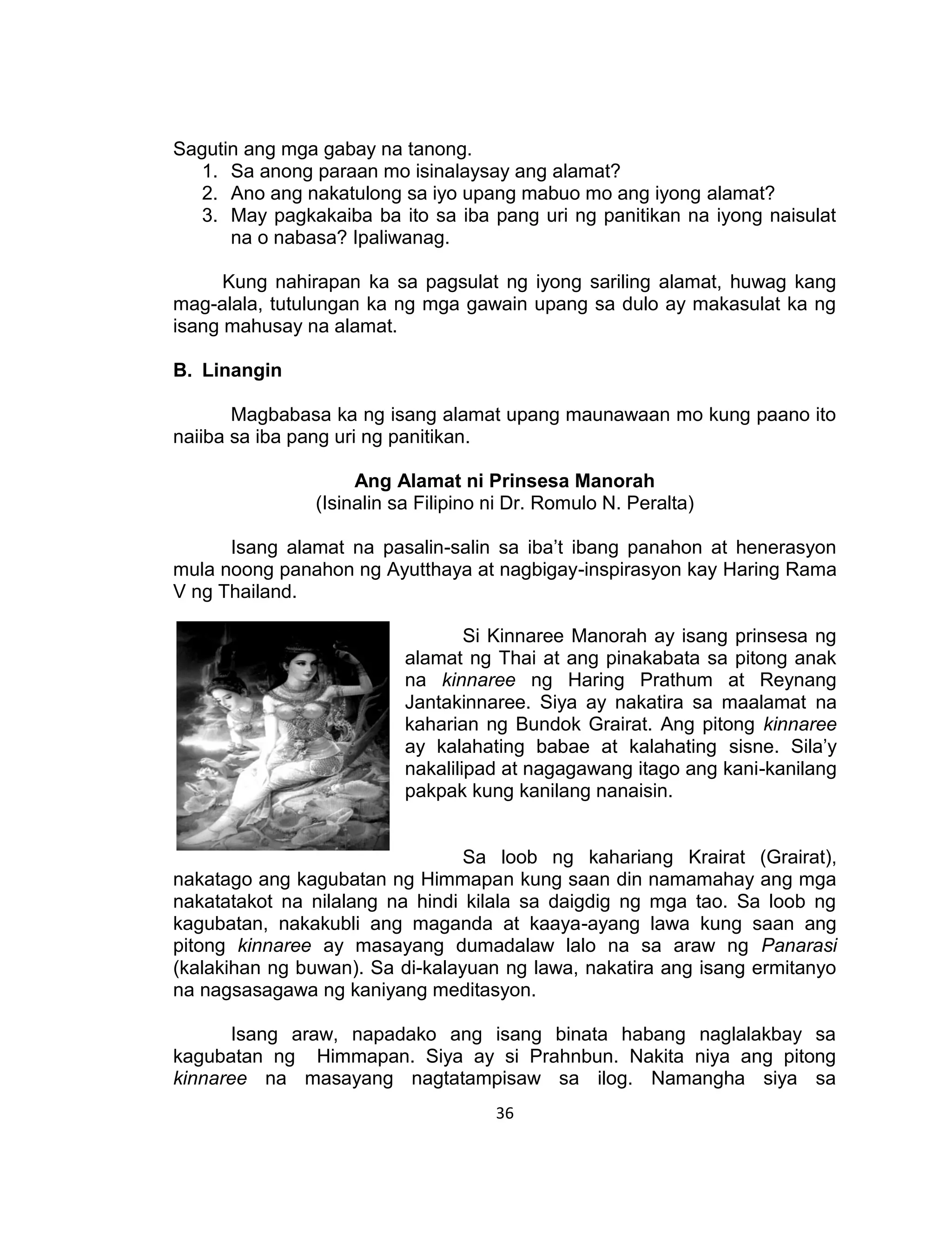 36
Sagutin ang mga gabay na tanong.
1. Sa anong paraan mo isinalaysay ang alamat?
2. Ano ang nakatulong sa iyo upang mabuo mo ang iyong alamat?
3. May pagkakaiba ba ito sa iba pang uri ng panitikan na iyong naisulat
na o nabasa? Ipaliwanag.
Kung nahirapan ka sa pagsulat ng iyong sariling alamat, huwag kang
mag-alala, tutulungan ka ng mga gawain upang sa dulo ay makasulat ka ng
isang mahusay na alamat.
B. Linangin
Magbabasa ka ng isang alamat upang maunawaan mo kung paano ito
naiiba sa iba pang uri ng panitikan.
Ang Alamat ni Prinsesa Manorah
(Isinalin sa Filipino ni Dr. Romulo N. Peralta)
Isang alamat na pasalin-salin sa iba’t ibang panahon at henerasyon
mula noong panahon ng Ayutthaya at nagbigay-inspirasyon kay Haring Rama
V ng Thailand.
Si Kinnaree Manorah ay isang prinsesa ng
alamat ng Thai at ang pinakabata sa pitong anak
na kinnaree ng Haring Prathum at Reynang
Jantakinnaree. Siya ay nakatira sa maalamat na
kaharian ng Bundok Grairat. Ang pitong kinnaree
ay kalahating babae at kalahating sisne. Sila’y
nakalilipad at nagagawang itago ang kani-kanilang
pakpak kung kanilang nanaisin.
Sa loob ng kahariang Krairat (Grairat),
nakatago ang kagubatan ng Himmapan kung saan din namamahay ang mga
nakatatakot na nilalang na hindi kilala sa daigdig ng mga tao. Sa loob ng
kagubatan, nakakubli ang maganda at kaaya-ayang lawa kung saan ang
pitong kinnaree ay masayang dumadalaw lalo na sa araw ng Panarasi
(kalakihan ng buwan). Sa di-kalayuan ng lawa, nakatira ang isang ermitanyo
na nagsasagawa ng kaniyang meditasyon.
Isang araw, napadako ang isang binata habang naglalakbay sa
kagubatan ng Himmapan. Siya ay si Prahnbun. Nakita niya ang pitong
kinnaree na masayang nagtatampisaw sa ilog. Namangha siya sa
 