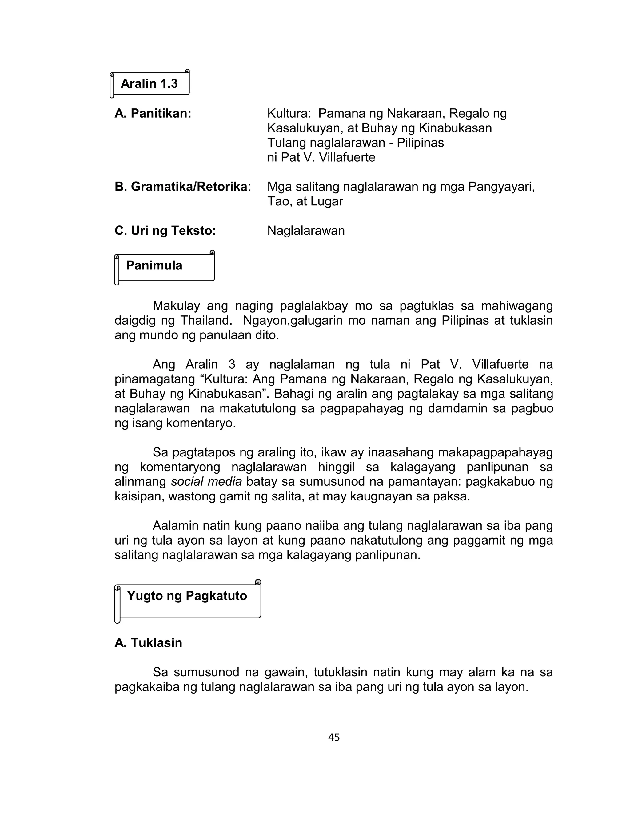 45
A. Panitikan: Kultura: Pamana ng Nakaraan, Regalo ng
Kasalukuyan, at Buhay ng Kinabukasan
Tulang naglalarawan - Pilipinas
ni Pat V. Villafuerte
B. Gramatika/Retorika: Mga salitang naglalarawan ng mga Pangyayari,
Tao, at Lugar
C. Uri ng Teksto: Naglalarawan
Makulay ang naging paglalakbay mo sa pagtuklas sa mahiwagang
daigdig ng Thailand. Ngayon,galugarin mo naman ang Pilipinas at tuklasin
ang mundo ng panulaan dito.
Ang Aralin 3 ay naglalaman ng tula ni Pat V. Villafuerte na
pinamagatang “Kultura: Ang Pamana ng Nakaraan, Regalo ng Kasalukuyan,
at Buhay ng Kinabukasan”. Bahagi ng aralin ang pagtalakay sa mga salitang
naglalarawan na makatutulong sa pagpapahayag ng damdamin sa pagbuo
ng isang komentaryo.
Sa pagtatapos ng araling ito, ikaw ay inaasahang makapagpapahayag
ng komentaryong naglalarawan hinggil sa kalagayang panlipunan sa
alinmang social media batay sa sumusunod na pamantayan: pagkakabuo ng
kaisipan, wastong gamit ng salita, at may kaugnayan sa paksa.
Aalamin natin kung paano naiiba ang tulang naglalarawan sa iba pang
uri ng tula ayon sa layon at kung paano nakatutulong ang paggamit ng mga
salitang naglalarawan sa mga kalagayang panlipunan.
A. Tuklasin
Sa sumusunod na gawain, tutuklasin natin kung may alam ka na sa
pagkakaiba ng tulang naglalarawan sa iba pang uri ng tula ayon sa layon.
Aralin 1.3
Panimula
Yugto ng Pagkatuto
 
