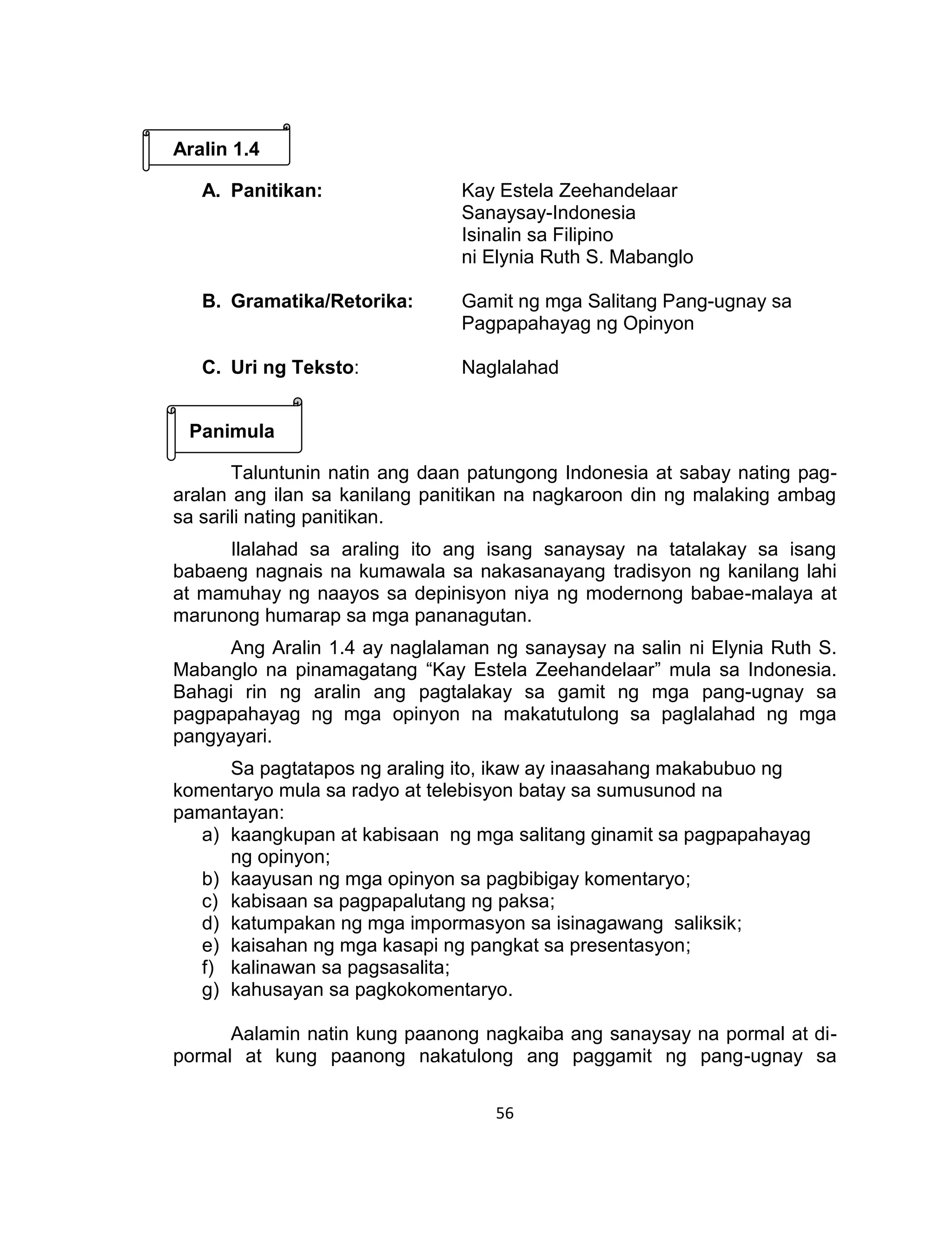 56
Aralin 1.4
A. Panitikan: Kay Estela Zeehandelaar
Sanaysay-Indonesia
Isinalin sa Filipino
ni Elynia Ruth S. Mabanglo
B. Gramatika/Retorika: Gamit ng mga Salitang Pang-ugnay sa
Pagpapahayag ng Opinyon
C. Uri ng Teksto: Naglalahad
Panimula
Taluntunin natin ang daan patungong Indonesia at sabay nating pag-
aralan ang ilan sa kanilang panitikan na nagkaroon din ng malaking ambag
sa sarili nating panitikan.
Ilalahad sa araling ito ang isang sanaysay na tatalakay sa isang
babaeng nagnais na kumawala sa nakasanayang tradisyon ng kanilang lahi
at mamuhay ng naayos sa depinisyon niya ng modernong babae-malaya at
marunong humarap sa mga pananagutan.
Ang Aralin 1.4 ay naglalaman ng sanaysay na salin ni Elynia Ruth S.
Mabanglo na pinamagatang “Kay Estela Zeehandelaar” mula sa Indonesia.
Bahagi rin ng aralin ang pagtalakay sa gamit ng mga pang-ugnay sa
pagpapahayag ng mga opinyon na makatutulong sa paglalahad ng mga
pangyayari.
Sa pagtatapos ng araling ito, ikaw ay inaasahang makabubuo ng
komentaryo mula sa radyo at telebisyon batay sa sumusunod na
pamantayan:
a) kaangkupan at kabisaan ng mga salitang ginamit sa pagpapahayag
ng opinyon;
b) kaayusan ng mga opinyon sa pagbibigay komentaryo;
c) kabisaan sa pagpapalutang ng paksa;
d) katumpakan ng mga impormasyon sa isinagawang saliksik;
e) kaisahan ng mga kasapi ng pangkat sa presentasyon;
f) kalinawan sa pagsasalita;
g) kahusayan sa pagkokomentaryo.
Aalamin natin kung paanong nagkaiba ang sanaysay na pormal at di-
pormal at kung paanong nakatulong ang paggamit ng pang-ugnay sa
 