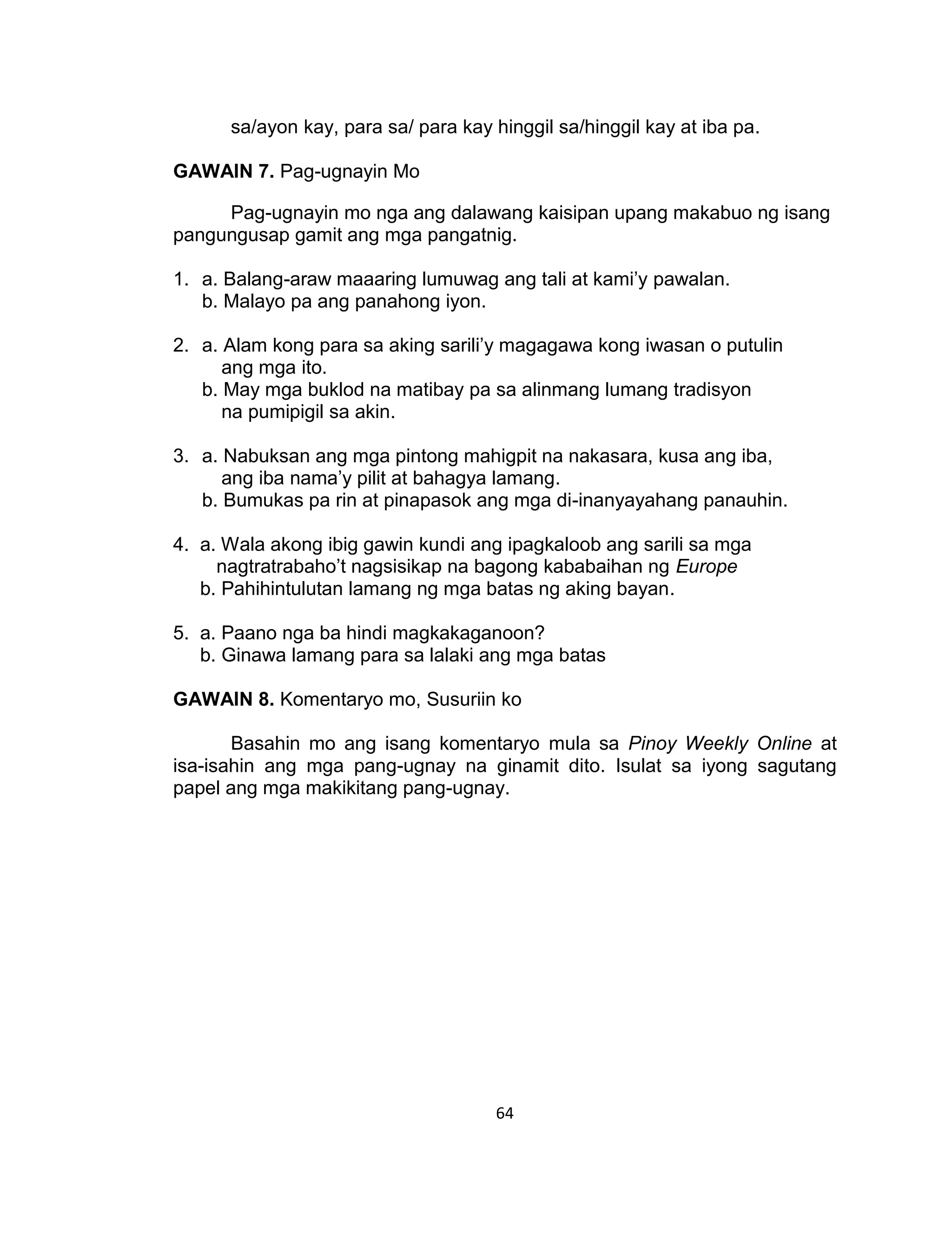 64
sa/ayon kay, para sa/ para kay hinggil sa/hinggil kay at iba pa.
GAWAIN 7. Pag-ugnayin Mo
Pag-ugnayin mo nga ang dalawang kaisipan upang makabuo ng isang
pangungusap gamit ang mga pangatnig.
1. a. Balang-araw maaaring lumuwag ang tali at kami’y pawalan.
b. Malayo pa ang panahong iyon.
2. a. Alam kong para sa aking sarili’y magagawa kong iwasan o putulin
ang mga ito.
b. May mga buklod na matibay pa sa alinmang lumang tradisyon
na pumipigil sa akin.
3. a. Nabuksan ang mga pintong mahigpit na nakasara, kusa ang iba,
ang iba nama’y pilit at bahagya lamang.
b. Bumukas pa rin at pinapasok ang mga di-inanyayahang panauhin.
4. a. Wala akong ibig gawin kundi ang ipagkaloob ang sarili sa mga
nagtratrabaho’t nagsisikap na bagong kababaihan ng Europe
b. Pahihintulutan lamang ng mga batas ng aking bayan.
5. a. Paano nga ba hindi magkakaganoon?
b. Ginawa lamang para sa lalaki ang mga batas
GAWAIN 8. Komentaryo mo, Susuriin ko
Basahin mo ang isang komentaryo mula sa Pinoy Weekly Online at
isa-isahin ang mga pang-ugnay na ginamit dito. Isulat sa iyong sagutang
papel ang mga makikitang pang-ugnay.
 
