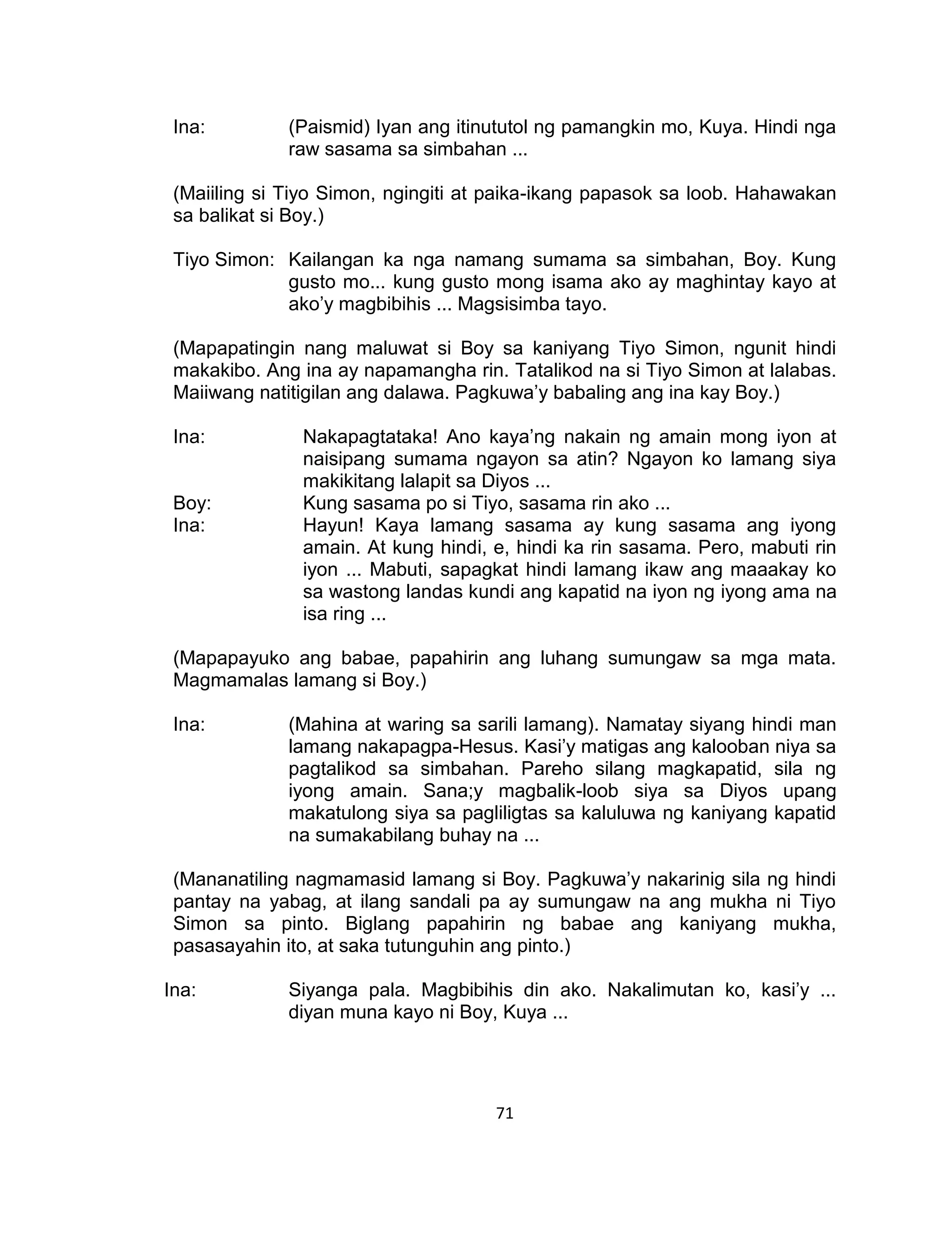 71
Ina: (Paismid) Iyan ang itinututol ng pamangkin mo, Kuya. Hindi nga
raw sasama sa simbahan ...
(Maiiling si Tiyo Simon, ngingiti at paika-ikang papasok sa loob. Hahawakan
sa balikat si Boy.)
Tiyo Simon: Kailangan ka nga namang sumama sa simbahan, Boy. Kung
gusto mo... kung gusto mong isama ako ay maghintay kayo at
ako’y magbibihis ... Magsisimba tayo.
(Mapapatingin nang maluwat si Boy sa kaniyang Tiyo Simon, ngunit hindi
makakibo. Ang ina ay napamangha rin. Tatalikod na si Tiyo Simon at lalabas.
Maiiwang natitigilan ang dalawa. Pagkuwa’y babaling ang ina kay Boy.)
Ina: Nakapagtataka! Ano kaya’ng nakain ng amain mong iyon at
naisipang sumama ngayon sa atin? Ngayon ko lamang siya
makikitang lalapit sa Diyos ...
Boy: Kung sasama po si Tiyo, sasama rin ako ...
Ina: Hayun! Kaya lamang sasama ay kung sasama ang iyong
amain. At kung hindi, e, hindi ka rin sasama. Pero, mabuti rin
iyon ... Mabuti, sapagkat hindi lamang ikaw ang maaakay ko
sa wastong landas kundi ang kapatid na iyon ng iyong ama na
isa ring ...
(Mapapayuko ang babae, papahirin ang luhang sumungaw sa mga mata.
Magmamalas lamang si Boy.)
Ina: (Mahina at waring sa sarili lamang). Namatay siyang hindi man
lamang nakapagpa-Hesus. Kasi’y matigas ang kalooban niya sa
pagtalikod sa simbahan. Pareho silang magkapatid, sila ng
iyong amain. Sana;y magbalik-loob siya sa Diyos upang
makatulong siya sa pagliligtas sa kaluluwa ng kaniyang kapatid
na sumakabilang buhay na ...
(Mananatiling nagmamasid lamang si Boy. Pagkuwa’y nakarinig sila ng hindi
pantay na yabag, at ilang sandali pa ay sumungaw na ang mukha ni Tiyo
Simon sa pinto. Biglang papahirin ng babae ang kaniyang mukha,
pasasayahin ito, at saka tutunguhin ang pinto.)
Ina: Siyanga pala. Magbibihis din ako. Nakalimutan ko, kasi’y ...
diyan muna kayo ni Boy, Kuya ...
 