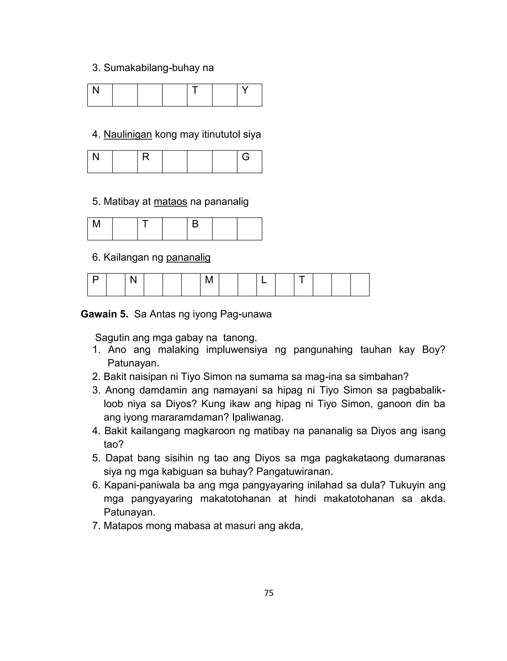 75
3. Sumakabilang-buhay na
N T Y
4. Naulinigan kong may itinututol siya
N R G
5. Matibay at mataos na pananalig
M T B
6. Kailangan ng pananalig
P N M L T
Gawain 5. Sa Antas ng iyong Pag-unawa
Sagutin ang mga gabay na tanong.
1. Ano ang malaking impluwensiya ng pangunahing tauhan kay Boy?
Patunayan.
2. Bakit naisipan ni Tiyo Simon na sumama sa mag-ina sa simbahan?
3. Anong damdamin ang namayani sa hipag ni Tiyo Simon sa pagbabalik-
loob niya sa Diyos? Kung ikaw ang hipag ni Tiyo Simon, ganoon din ba
ang iyong mararamdaman? Ipaliwanag.
4. Bakit kailangang magkaroon ng matibay na pananalig sa Diyos ang isang
tao?
5. Dapat bang sisihin ng tao ang Diyos sa mga pagkakataong dumaranas
siya ng mga kabiguan sa buhay? Pangatuwiranan.
6. Kapani-paniwala ba ang mga pangyayaring inilahad sa dula? Tukuyin ang
mga pangyayaring makatotohanan at hindi makatotohanan sa akda.
Patunayan.
7. Matapos mong mabasa at masuri ang akda,
 