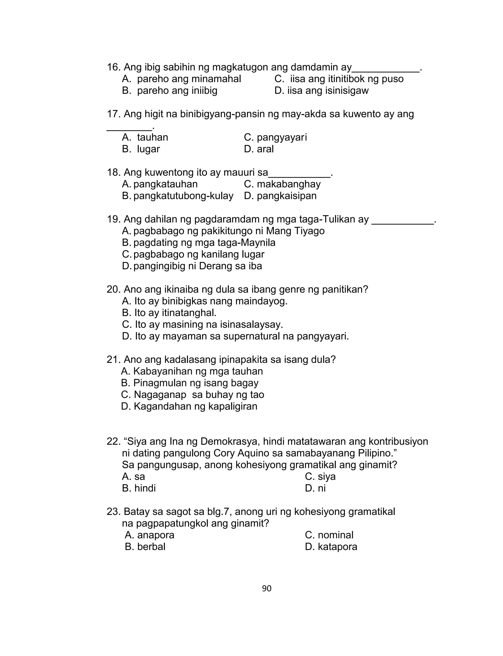 90
16. Ang ibig sabihin ng magkatugon ang damdamin ay____________.
A. pareho ang minamahal C. iisa ang itinitibok ng puso
B. pareho ang iniibig D. iisa ang isinisigaw
17. Ang higit na binibigyang-pansin ng may-akda sa kuwento ay ang
________.
A. tauhan C. pangyayari
B. lugar D. aral
18. Ang kuwentong ito ay mauuri sa___________.
A. pangkatauhan C. makabanghay
B. pangkatutubong-kulay D. pangkaisipan
19. Ang dahilan ng pagdaramdam ng mga taga-Tulikan ay ___________.
A. pagbabago ng pakikitungo ni Mang Tiyago
B. pagdating ng mga taga-Maynila
C.pagbabago ng kanilang lugar
D.pangingibig ni Derang sa iba
20. Ano ang ikinaiba ng dula sa ibang genre ng panitikan?
A. Ito ay binibigkas nang maindayog.
B. Ito ay itinatanghal.
C. Ito ay masining na isinasalaysay.
D. Ito ay mayaman sa supernatural na pangyayari.
21. Ano ang kadalasang ipinapakita sa isang dula?
A. Kabayanihan ng mga tauhan
B. Pinagmulan ng isang bagay
C. Nagaganap sa buhay ng tao
D. Kagandahan ng kapaligiran
22. “Siya ang Ina ng Demokrasya, hindi matatawaran ang kontribusiyon
ni dating pangulong Cory Aquino sa samabayanang Pilipino.”
Sa pangungusap, anong kohesiyong gramatikal ang ginamit?
A. sa C. siya
B. hindi D. ni
23. Batay sa sagot sa blg.7, anong uri ng kohesiyong gramatikal
na pagpapatungkol ang ginamit?
A. anapora C. nominal
B. berbal D. katapora
 