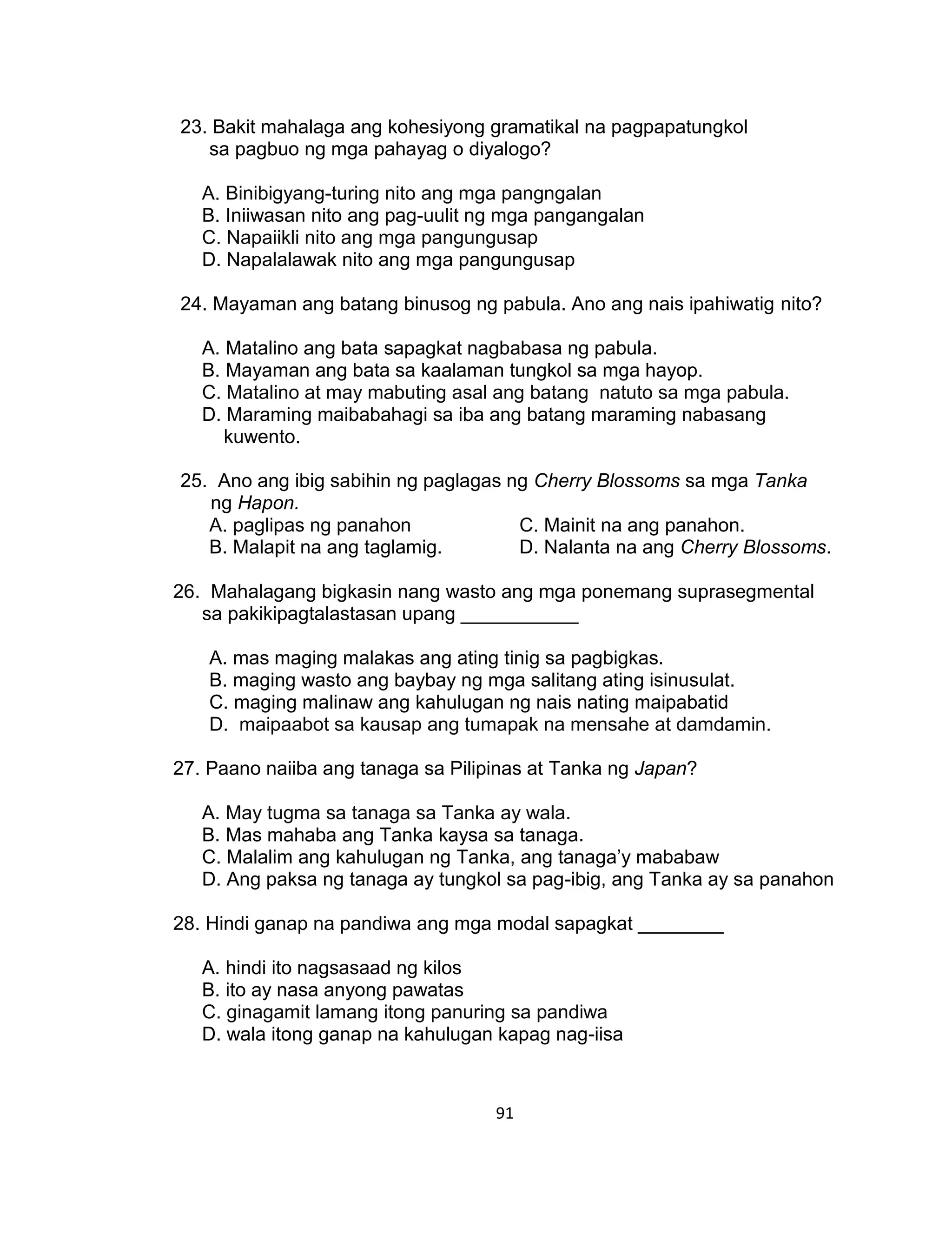 91
23. Bakit mahalaga ang kohesiyong gramatikal na pagpapatungkol
sa pagbuo ng mga pahayag o diyalogo?
A. Binibigyang-turing nito ang mga pangngalan
B. Iniiwasan nito ang pag-uulit ng mga pangangalan
C. Napaiikli nito ang mga pangungusap
D. Napalalawak nito ang mga pangungusap
24. Mayaman ang batang binusog ng pabula. Ano ang nais ipahiwatig nito?
A. Matalino ang bata sapagkat nagbabasa ng pabula.
B. Mayaman ang bata sa kaalaman tungkol sa mga hayop.
C. Matalino at may mabuting asal ang batang natuto sa mga pabula.
D. Maraming maibabahagi sa iba ang batang maraming nabasang
kuwento.
25. Ano ang ibig sabihin ng paglagas ng Cherry Blossoms sa mga Tanka
ng Hapon.
A. paglipas ng panahon C. Mainit na ang panahon.
B. Malapit na ang taglamig. D. Nalanta na ang Cherry Blossoms.
26. Mahalagang bigkasin nang wasto ang mga ponemang suprasegmental
sa pakikipagtalastasan upang ___________
A. mas maging malakas ang ating tinig sa pagbigkas.
B. maging wasto ang baybay ng mga salitang ating isinusulat.
C. maging malinaw ang kahulugan ng nais nating maipabatid
D. maipaabot sa kausap ang tumapak na mensahe at damdamin.
27. Paano naiiba ang tanaga sa Pilipinas at Tanka ng Japan?
A. May tugma sa tanaga sa Tanka ay wala.
B. Mas mahaba ang Tanka kaysa sa tanaga.
C. Malalim ang kahulugan ng Tanka, ang tanaga’y mababaw
D. Ang paksa ng tanaga ay tungkol sa pag-ibig, ang Tanka ay sa panahon
28. Hindi ganap na pandiwa ang mga modal sapagkat ________
A. hindi ito nagsasaad ng kilos
B. ito ay nasa anyong pawatas
C. ginagamit lamang itong panuring sa pandiwa
D. wala itong ganap na kahulugan kapag nag-iisa
 