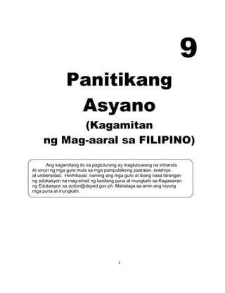 1
Ang kagamitang ito sa pagtuturong ay magkatuwang na inihanda
At sinuri ng mga guro mula sa mga pampublikong paaralan, kolehiyo
at unibersidad. Hinihikayat naming ang mga guro at ibang nasa larangan
ng edukasyon na mag-email ng kanilang puna at mungkahi sa Kagawaran
ng Edukasyon sa action@deped.gov.ph. Mahalaga sa amin ang inyong
mga puna at mungkahi.
9
Panitikang
Asyano
(Kagamitan
ng Mag-aaral sa FILIPINO)
 