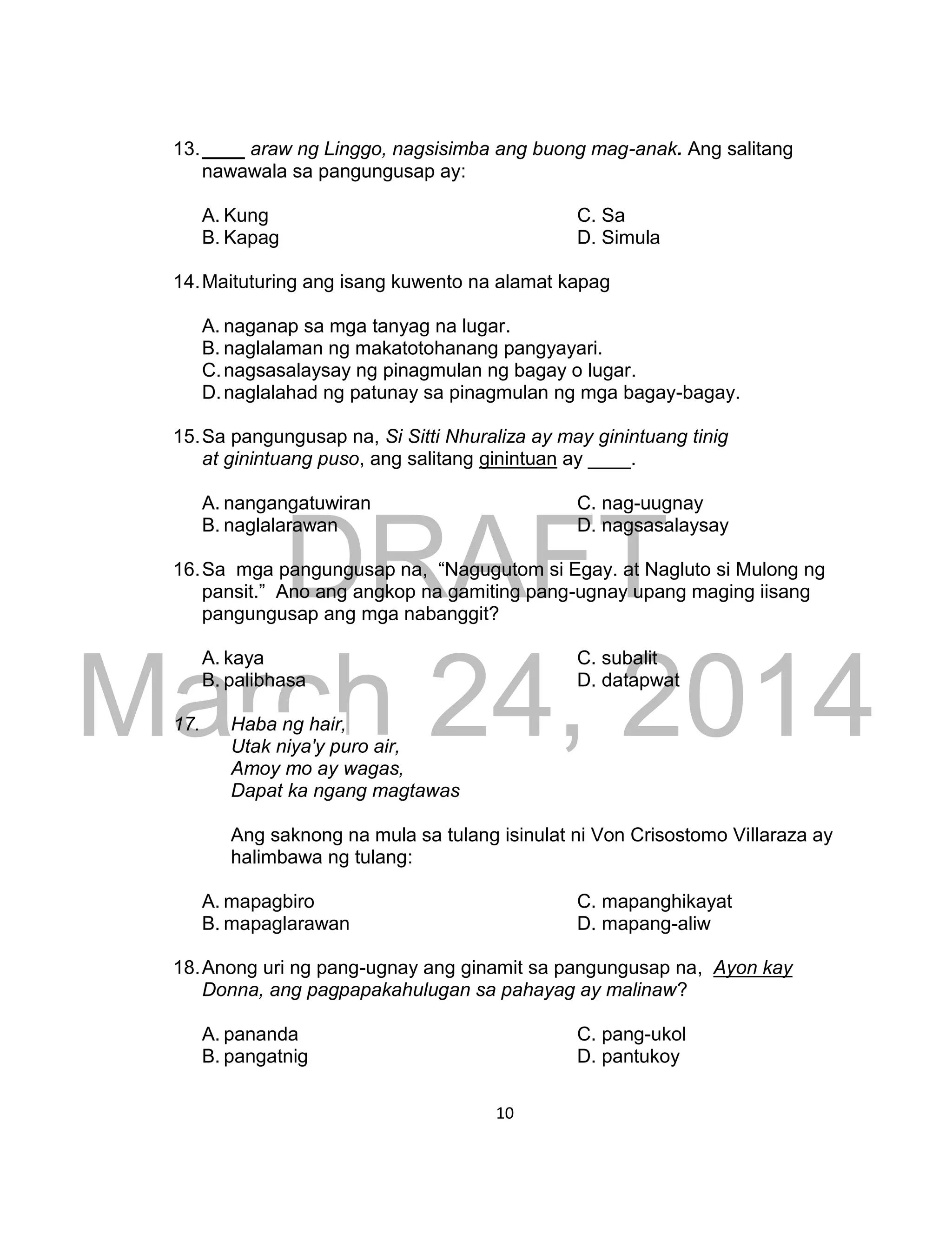 DRAFT
March 24, 2014
10
13.____ araw ng Linggo, nagsisimba ang buong mag-anak. Ang salitang
nawawala sa pangungusap ay:
A. Kung C. Sa
B. Kapag D. Simula
14.Maituturing ang isang kuwento na alamat kapag
A. naganap sa mga tanyag na lugar.
B. naglalaman ng makatotohanang pangyayari.
C.nagsasalaysay ng pinagmulan ng bagay o lugar.
D.naglalahad ng patunay sa pinagmulan ng mga bagay-bagay.
15.Sa pangungusap na, Si Sitti Nhuraliza ay may ginintuang tinig
at ginintuang puso, ang salitang ginintuan ay ____.
A. nangangatuwiran C. nag-uugnay
B. naglalarawan D. nagsasalaysay
16.Sa mga pangungusap na, “Nagugutom si Egay. at Nagluto si Mulong ng
pansit.” Ano ang angkop na gamiting pang-ugnay upang maging iisang
pangungusap ang mga nabanggit?
A. kaya C. subalit
B. palibhasa D. datapwat
17. Haba ng hair,
Utak niya'y puro air,
Amoy mo ay wagas,
Dapat ka ngang magtawas
Ang saknong na mula sa tulang isinulat ni Von Crisostomo Villaraza ay
halimbawa ng tulang:
A. mapagbiro C. mapanghikayat
B. mapaglarawan D. mapang-aliw
18.Anong uri ng pang-ugnay ang ginamit sa pangungusap na, Ayon kay
Donna, ang pagpapakahulugan sa pahayag ay malinaw?
A. pananda C. pang-ukol
B. pangatnig D. pantukoy
 