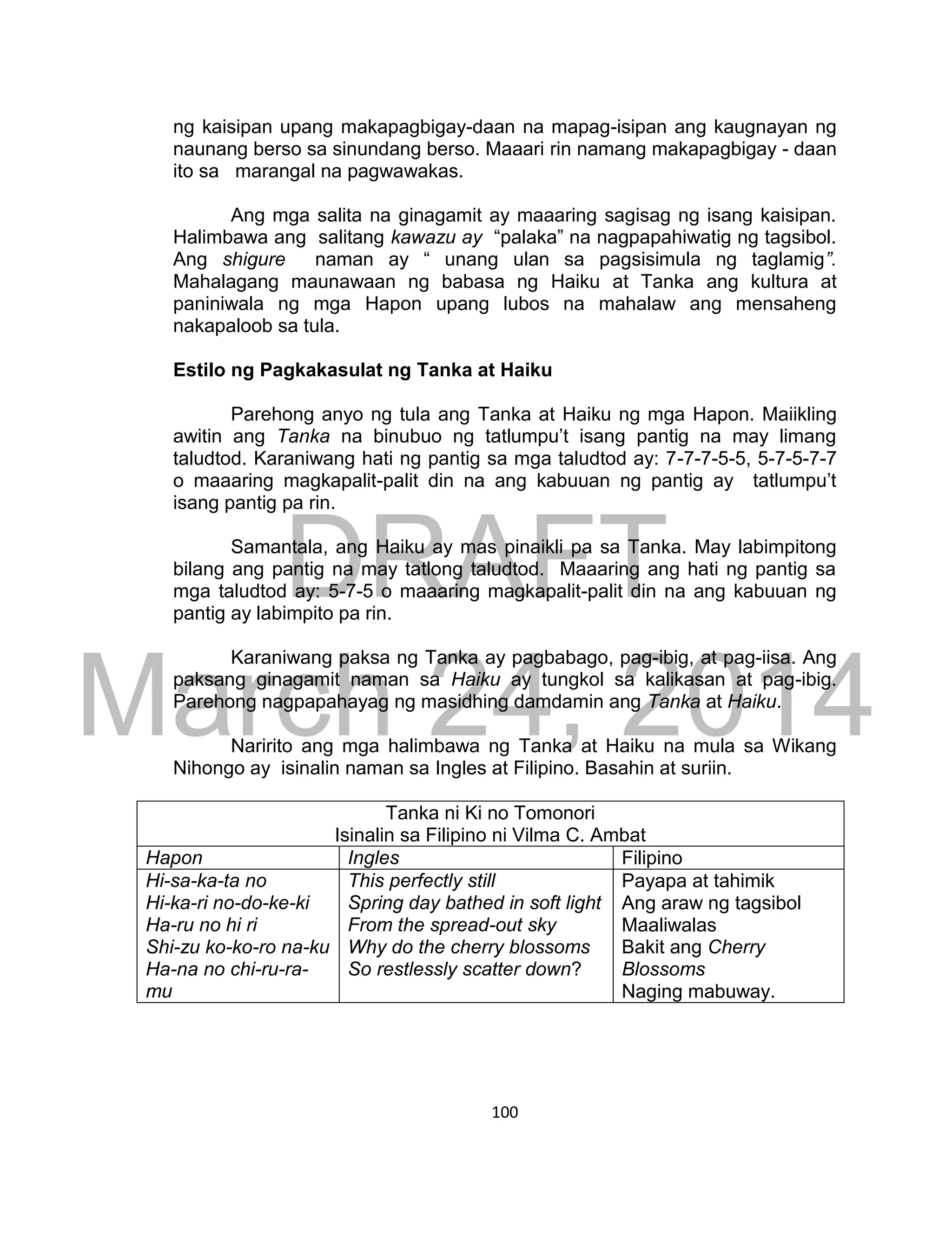 DRAFT
March 24, 2014
100
ng kaisipan upang makapagbigay-daan na mapag-isipan ang kaugnayan ng
naunang berso sa sinundang berso. Maaari rin namang makapagbigay - daan
ito sa marangal na pagwawakas.
Ang mga salita na ginagamit ay maaaring sagisag ng isang kaisipan.
Halimbawa ang salitang kawazu ay “palaka” na nagpapahiwatig ng tagsibol.
Ang shigure naman ay “ unang ulan sa pagsisimula ng taglamig”.
Mahalagang maunawaan ng babasa ng Haiku at Tanka ang kultura at
paniniwala ng mga Hapon upang lubos na mahalaw ang mensaheng
nakapaloob sa tula.
Estilo ng Pagkakasulat ng Tanka at Haiku
Parehong anyo ng tula ang Tanka at Haiku ng mga Hapon. Maiikling
awitin ang Tanka na binubuo ng tatlumpu’t isang pantig na may limang
taludtod. Karaniwang hati ng pantig sa mga taludtod ay: 7-7-7-5-5, 5-7-5-7-7
o maaaring magkapalit-palit din na ang kabuuan ng pantig ay tatlumpu’t
isang pantig pa rin.
Samantala, ang Haiku ay mas pinaikli pa sa Tanka. May labimpitong
bilang ang pantig na may tatlong taludtod. Maaaring ang hati ng pantig sa
mga taludtod ay: 5-7-5 o maaaring magkapalit-palit din na ang kabuuan ng
pantig ay labimpito pa rin.
Karaniwang paksa ng Tanka ay pagbabago, pag-ibig, at pag-iisa. Ang
paksang ginagamit naman sa Haiku ay tungkol sa kalikasan at pag-ibig.
Parehong nagpapahayag ng masidhing damdamin ang Tanka at Haiku.
Naririto ang mga halimbawa ng Tanka at Haiku na mula sa Wikang
Nihongo ay isinalin naman sa Ingles at Filipino. Basahin at suriin.
Tanka ni Ki no Tomonori
Isinalin sa Filipino ni Vilma C. Ambat
Hapon Ingles Filipino
Hi-sa-ka-ta no
Hi-ka-ri no-do-ke-ki
Ha-ru no hi ri
Shi-zu ko-ko-ro na-ku
Ha-na no chi-ru-ra-
mu
This perfectly still
Spring day bathed in soft light
From the spread-out sky
Why do the cherry blossoms
So restlessly scatter down?
Payapa at tahimik
Ang araw ng tagsibol
Maaliwalas
Bakit ang Cherry
Blossoms
Naging mabuway.
 