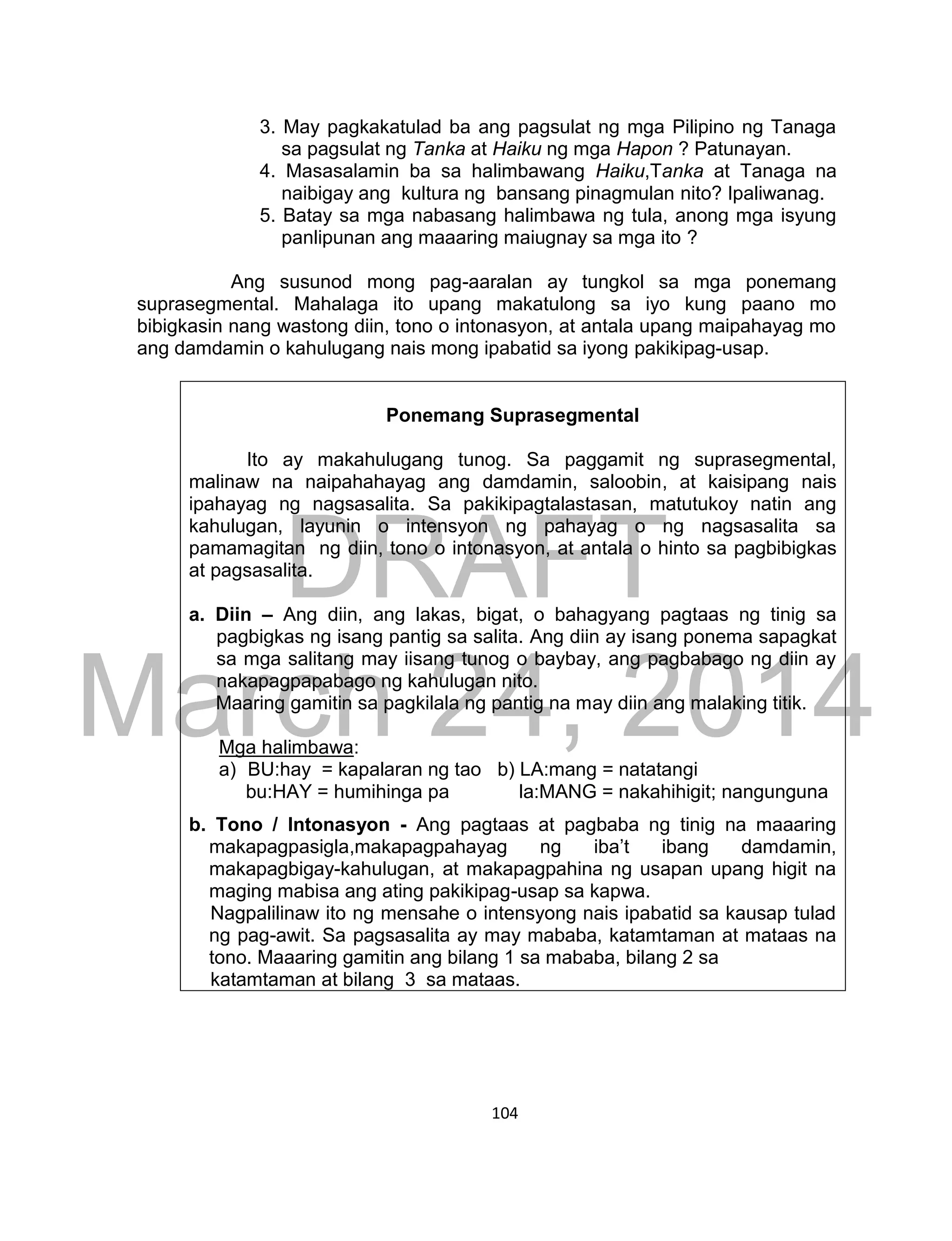 DRAFT
March 24, 2014
104
3. May pagkakatulad ba ang pagsulat ng mga Pilipino ng Tanaga
sa pagsulat ng Tanka at Haiku ng mga Hapon ? Patunayan.
4. Masasalamin ba sa halimbawang Haiku,Tanka at Tanaga na
naibigay ang kultura ng bansang pinagmulan nito? Ipaliwanag.
5. Batay sa mga nabasang halimbawa ng tula, anong mga isyung
panlipunan ang maaaring maiugnay sa mga ito ?
Ang susunod mong pag-aaralan ay tungkol sa mga ponemang
suprasegmental. Mahalaga ito upang makatulong sa iyo kung paano mo
bibigkasin nang wastong diin, tono o intonasyon, at antala upang maipahayag mo
ang damdamin o kahulugang nais mong ipabatid sa iyong pakikipag-usap.
Ponemang Suprasegmental
Ito ay makahulugang tunog. Sa paggamit ng suprasegmental,
malinaw na naipahahayag ang damdamin, saloobin, at kaisipang nais
ipahayag ng nagsasalita. Sa pakikipagtalastasan, matutukoy natin ang
kahulugan, layunin o intensyon ng pahayag o ng nagsasalita sa
pamamagitan ng diin, tono o intonasyon, at antala o hinto sa pagbibigkas
at pagsasalita.
a. Diin – Ang diin, ang lakas, bigat, o bahagyang pagtaas ng tinig sa
pagbigkas ng isang pantig sa salita. Ang diin ay isang ponema sapagkat
sa mga salitang may iisang tunog o baybay, ang pagbabago ng diin ay
nakapagpapabago ng kahulugan nito.
Maaring gamitin sa pagkilala ng pantig na may diin ang malaking titik.
Mga halimbawa:
a) BU:hay = kapalaran ng tao b) LA:mang = natatangi
bu:HAY = humihinga pa la:MANG = nakahihigit; nangunguna
b. Tono / Intonasyon - Ang pagtaas at pagbaba ng tinig na maaaring
makapagpasigla,makapagpahayag ng iba’t ibang damdamin,
makapagbigay-kahulugan, at makapagpahina ng usapan upang higit na
maging mabisa ang ating pakikipag-usap sa kapwa.
Nagpalilinaw ito ng mensahe o intensyong nais ipabatid sa kausap tulad
ng pag-awit. Sa pagsasalita ay may mababa, katamtaman at mataas na
tono. Maaaring gamitin ang bilang 1 sa mababa, bilang 2 sa
katamtaman at bilang 3 sa mataas.
 
