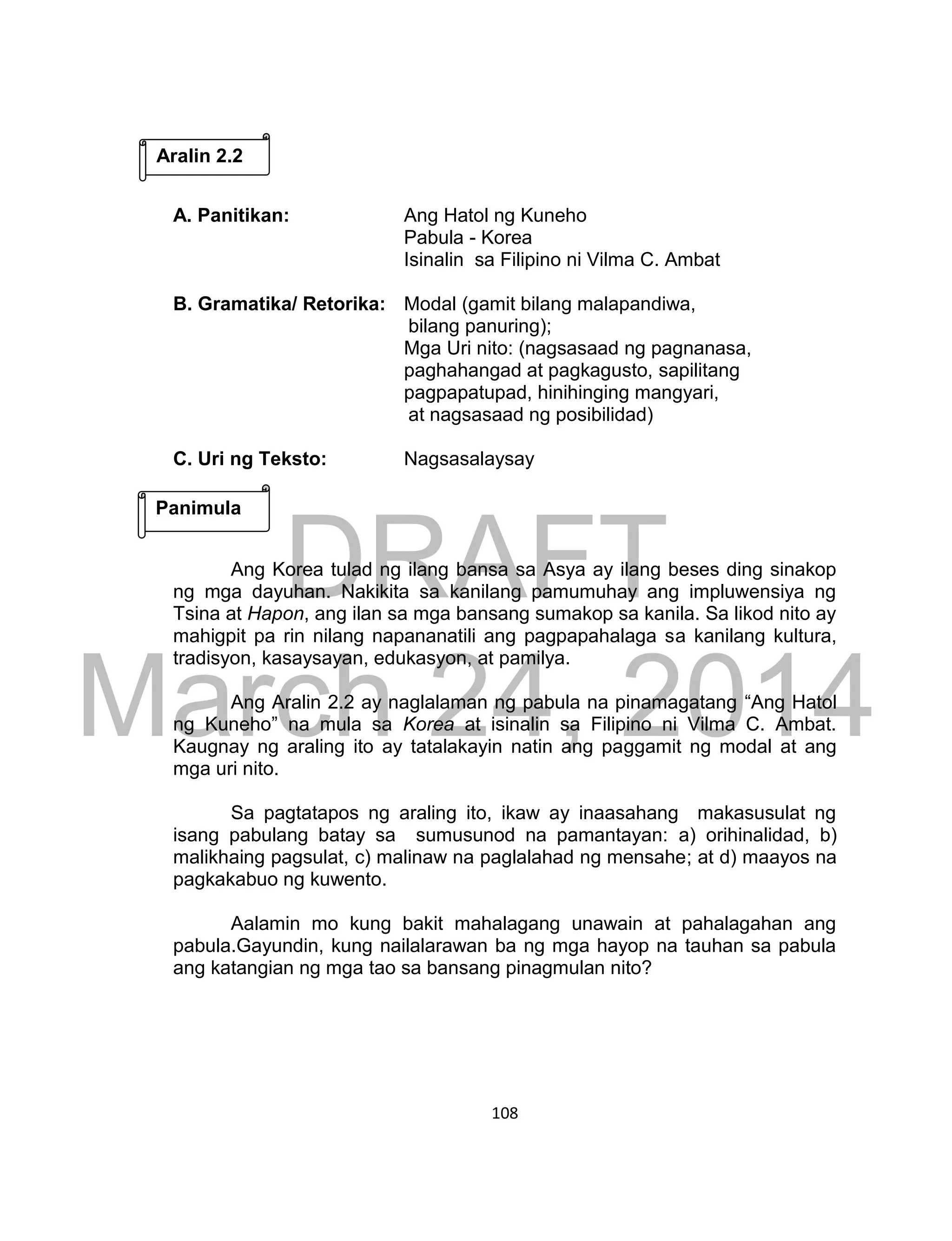 DRAFT
March 24, 2014
108
A. Panitikan: Ang Hatol ng Kuneho
Pabula - Korea
Isinalin sa Filipino ni Vilma C. Ambat
B. Gramatika/ Retorika: Modal (gamit bilang malapandiwa,
bilang panuring);
Mga Uri nito: (nagsasaad ng pagnanasa,
paghahangad at pagkagusto, sapilitang
pagpapatupad, hinihinging mangyari,
at nagsasaad ng posibilidad)
C. Uri ng Teksto: Nagsasalaysay
Ang Korea tulad ng ilang bansa sa Asya ay ilang beses ding sinakop
ng mga dayuhan. Nakikita sa kanilang pamumuhay ang impluwensiya ng
Tsina at Hapon, ang ilan sa mga bansang sumakop sa kanila. Sa likod nito ay
mahigpit pa rin nilang napananatili ang pagpapahalaga sa kanilang kultura,
tradisyon, kasaysayan, edukasyon, at pamilya.
Ang Aralin 2.2 ay naglalaman ng pabula na pinamagatang “Ang Hatol
ng Kuneho” na mula sa Korea at isinalin sa Filipino ni Vilma C. Ambat.
Kaugnay ng araling ito ay tatalakayin natin ang paggamit ng modal at ang
mga uri nito.
Sa pagtatapos ng araling ito, ikaw ay inaasahang makasusulat ng
isang pabulang batay sa sumusunod na pamantayan: a) orihinalidad, b)
malikhaing pagsulat, c) malinaw na paglalahad ng mensahe; at d) maayos na
pagkakabuo ng kuwento.
Aalamin mo kung bakit mahalagang unawain at pahalagahan ang
pabula.Gayundin, kung nailalarawan ba ng mga hayop na tauhan sa pabula
ang katangian ng mga tao sa bansang pinagmulan nito?
Aralin 2.2
Panimula
 