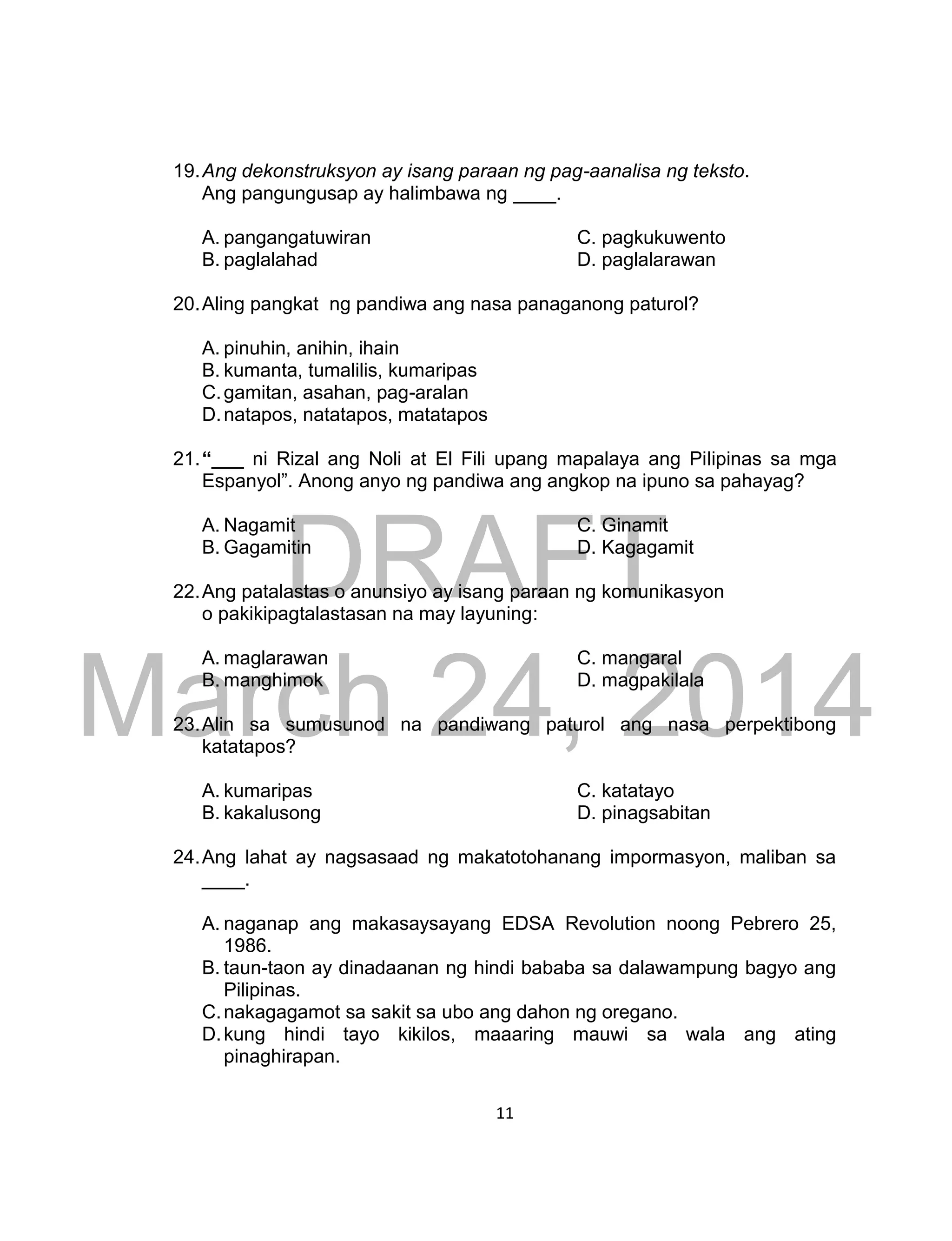 DRAFT
March 24, 2014
11
19.Ang dekonstruksyon ay isang paraan ng pag-aanalisa ng teksto.
Ang pangungusap ay halimbawa ng ____.
A. pangangatuwiran C. pagkukuwento
B. paglalahad D. paglalarawan
20.Aling pangkat ng pandiwa ang nasa panaganong paturol?
A. pinuhin, anihin, ihain
B. kumanta, tumalilis, kumaripas
C.gamitan, asahan, pag-aralan
D.natapos, natatapos, matatapos
21.“___ ni Rizal ang Noli at El Fili upang mapalaya ang Pilipinas sa mga
Espanyol”. Anong anyo ng pandiwa ang angkop na ipuno sa pahayag?
A. Nagamit C. Ginamit
B. Gagamitin D. Kagagamit
22.Ang patalastas o anunsiyo ay isang paraan ng komunikasyon
o pakikipagtalastasan na may layuning:
A. maglarawan C. mangaral
B. manghimok D. magpakilala
23.Alin sa sumusunod na pandiwang paturol ang nasa perpektibong
katatapos?
A. kumaripas C. katatayo
B. kakalusong D. pinagsabitan
24.Ang lahat ay nagsasaad ng makatotohanang impormasyon, maliban sa
____.
A. naganap ang makasaysayang EDSA Revolution noong Pebrero 25,
1986.
B. taun-taon ay dinadaanan ng hindi bababa sa dalawampung bagyo ang
Pilipinas.
C.nakagagamot sa sakit sa ubo ang dahon ng oregano.
D.kung hindi tayo kikilos, maaaring mauwi sa wala ang ating
pinaghirapan.
 