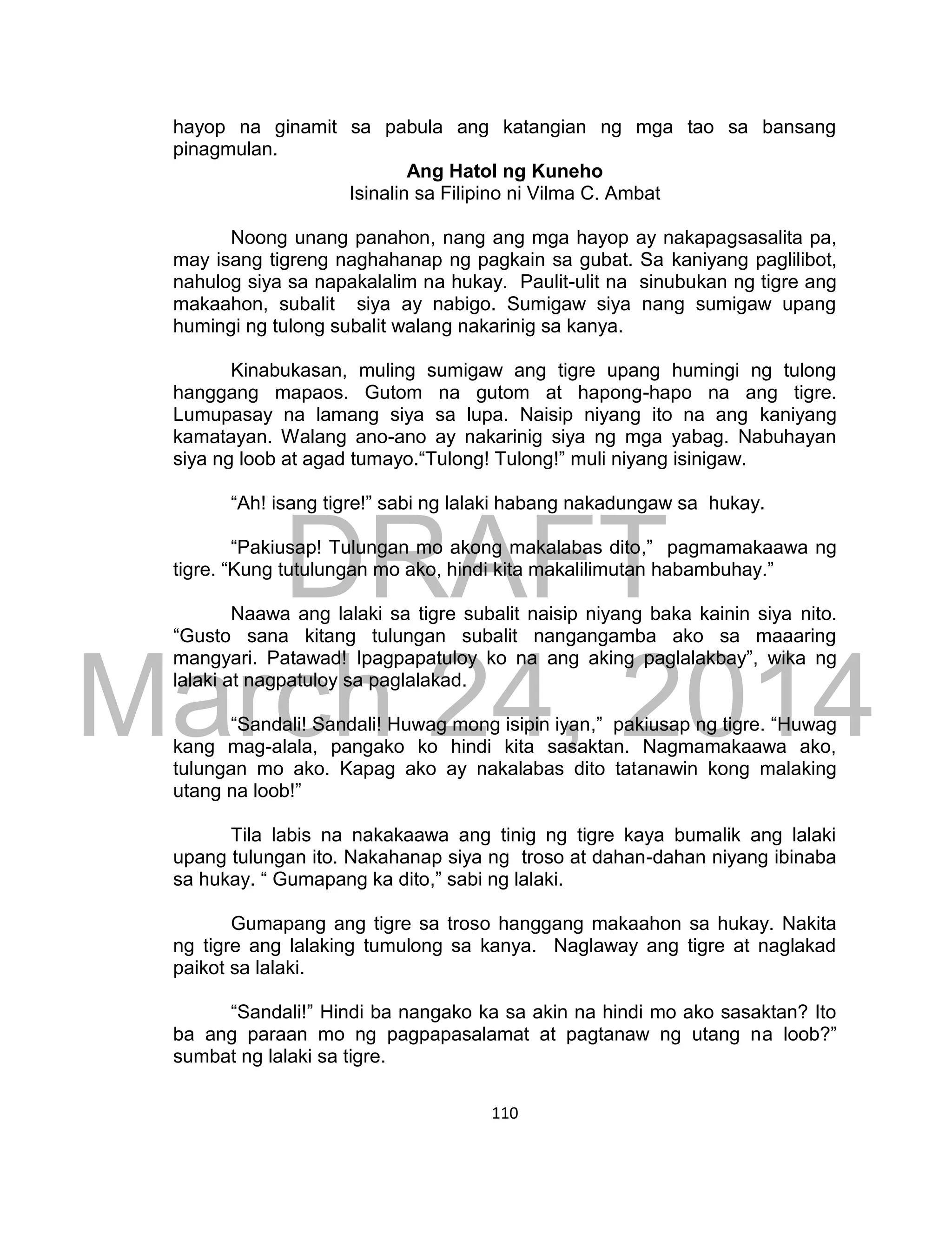 DRAFT
March 24, 2014
110
hayop na ginamit sa pabula ang katangian ng mga tao sa bansang
pinagmulan.
Ang Hatol ng Kuneho
Isinalin sa Filipino ni Vilma C. Ambat
Noong unang panahon, nang ang mga hayop ay nakapagsasalita pa,
may isang tigreng naghahanap ng pagkain sa gubat. Sa kaniyang paglilibot,
nahulog siya sa napakalalim na hukay. Paulit-ulit na sinubukan ng tigre ang
makaahon, subalit siya ay nabigo. Sumigaw siya nang sumigaw upang
humingi ng tulong subalit walang nakarinig sa kanya.
Kinabukasan, muling sumigaw ang tigre upang humingi ng tulong
hanggang mapaos. Gutom na gutom at hapong-hapo na ang tigre.
Lumupasay na lamang siya sa lupa. Naisip niyang ito na ang kaniyang
kamatayan. Walang ano-ano ay nakarinig siya ng mga yabag. Nabuhayan
siya ng loob at agad tumayo.“Tulong! Tulong!” muli niyang isinigaw.
“Ah! isang tigre!” sabi ng lalaki habang nakadungaw sa hukay.
“Pakiusap! Tulungan mo akong makalabas dito,” pagmamakaawa ng
tigre. “Kung tutulungan mo ako, hindi kita makalilimutan habambuhay.”
Naawa ang lalaki sa tigre subalit naisip niyang baka kainin siya nito.
“Gusto sana kitang tulungan subalit nangangamba ako sa maaaring
mangyari. Patawad! Ipagpapatuloy ko na ang aking paglalakbay”, wika ng
lalaki at nagpatuloy sa paglalakad.
“Sandali! Sandali! Huwag mong isipin iyan,” pakiusap ng tigre. “Huwag
kang mag-alala, pangako ko hindi kita sasaktan. Nagmamakaawa ako,
tulungan mo ako. Kapag ako ay nakalabas dito tatanawin kong malaking
utang na loob!”
Tila labis na nakakaawa ang tinig ng tigre kaya bumalik ang lalaki
upang tulungan ito. Nakahanap siya ng troso at dahan-dahan niyang ibinaba
sa hukay. “ Gumapang ka dito,” sabi ng lalaki.
Gumapang ang tigre sa troso hanggang makaahon sa hukay. Nakita
ng tigre ang lalaking tumulong sa kanya. Naglaway ang tigre at naglakad
paikot sa lalaki.
“Sandali!” Hindi ba nangako ka sa akin na hindi mo ako sasaktan? Ito
ba ang paraan mo ng pagpapasalamat at pagtanaw ng utang na loob?”
sumbat ng lalaki sa tigre.
 