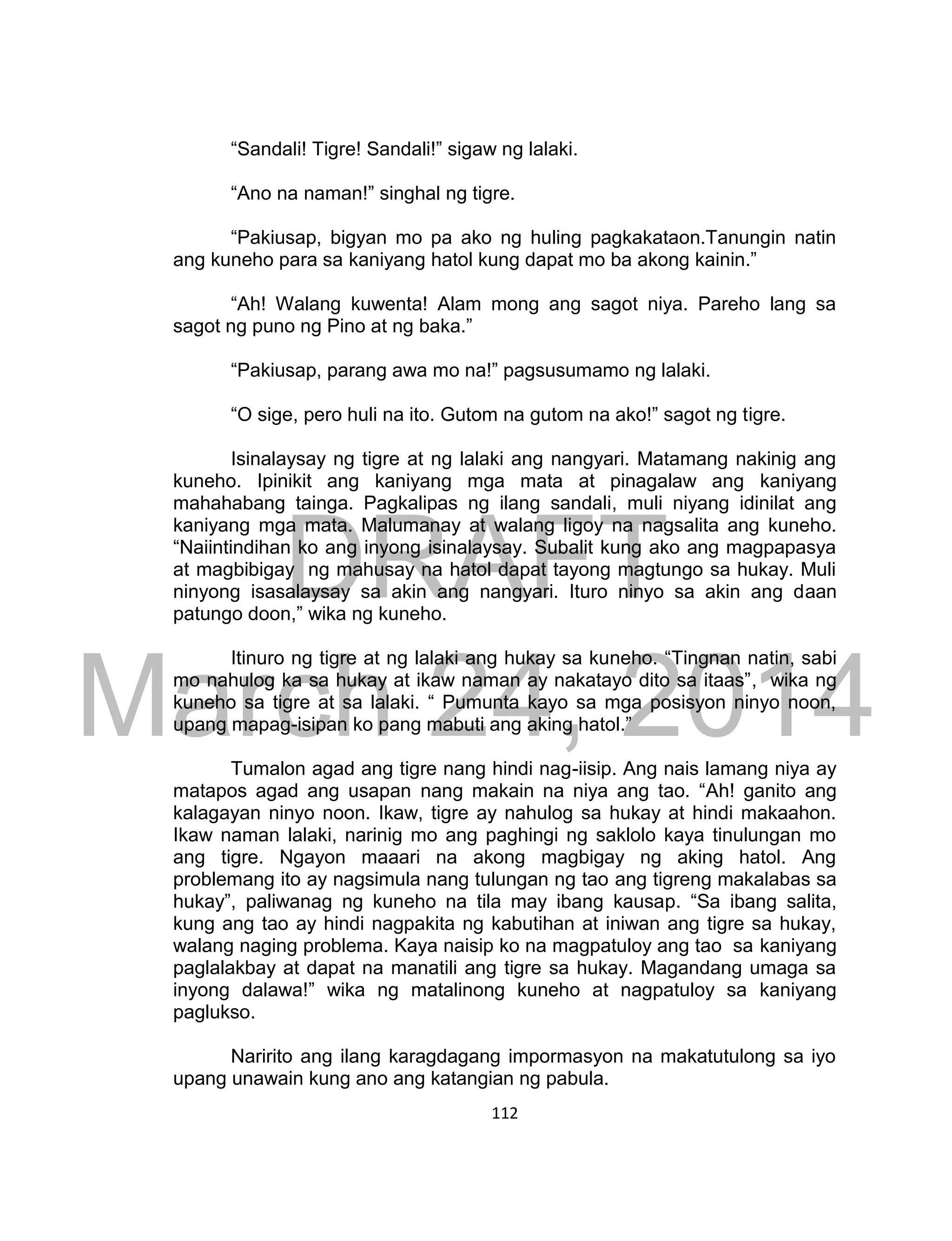 DRAFT
March 24, 2014
112
“Sandali! Tigre! Sandali!” sigaw ng lalaki.
“Ano na naman!” singhal ng tigre.
“Pakiusap, bigyan mo pa ako ng huling pagkakataon.Tanungin natin
ang kuneho para sa kaniyang hatol kung dapat mo ba akong kainin.”
“Ah! Walang kuwenta! Alam mong ang sagot niya. Pareho lang sa
sagot ng puno ng Pino at ng baka.”
“Pakiusap, parang awa mo na!” pagsusumamo ng lalaki.
“O sige, pero huli na ito. Gutom na gutom na ako!” sagot ng tigre.
Isinalaysay ng tigre at ng lalaki ang nangyari. Matamang nakinig ang
kuneho. Ipinikit ang kaniyang mga mata at pinagalaw ang kaniyang
mahahabang tainga. Pagkalipas ng ilang sandali, muli niyang idinilat ang
kaniyang mga mata. Malumanay at walang ligoy na nagsalita ang kuneho.
“Naiintindihan ko ang inyong isinalaysay. Subalit kung ako ang magpapasya
at magbibigay ng mahusay na hatol dapat tayong magtungo sa hukay. Muli
ninyong isasalaysay sa akin ang nangyari. Ituro ninyo sa akin ang daan
patungo doon,” wika ng kuneho.
Itinuro ng tigre at ng lalaki ang hukay sa kuneho. “Tingnan natin, sabi
mo nahulog ka sa hukay at ikaw naman ay nakatayo dito sa itaas”, wika ng
kuneho sa tigre at sa lalaki. “ Pumunta kayo sa mga posisyon ninyo noon,
upang mapag-isipan ko pang mabuti ang aking hatol.”
Tumalon agad ang tigre nang hindi nag-iisip. Ang nais lamang niya ay
matapos agad ang usapan nang makain na niya ang tao. “Ah! ganito ang
kalagayan ninyo noon. Ikaw, tigre ay nahulog sa hukay at hindi makaahon.
Ikaw naman lalaki, narinig mo ang paghingi ng saklolo kaya tinulungan mo
ang tigre. Ngayon maaari na akong magbigay ng aking hatol. Ang
problemang ito ay nagsimula nang tulungan ng tao ang tigreng makalabas sa
hukay”, paliwanag ng kuneho na tila may ibang kausap. “Sa ibang salita,
kung ang tao ay hindi nagpakita ng kabutihan at iniwan ang tigre sa hukay,
walang naging problema. Kaya naisip ko na magpatuloy ang tao sa kaniyang
paglalakbay at dapat na manatili ang tigre sa hukay. Magandang umaga sa
inyong dalawa!” wika ng matalinong kuneho at nagpatuloy sa kaniyang
paglukso.
Naririto ang ilang karagdagang impormasyon na makatutulong sa iyo
upang unawain kung ano ang katangian ng pabula.
 