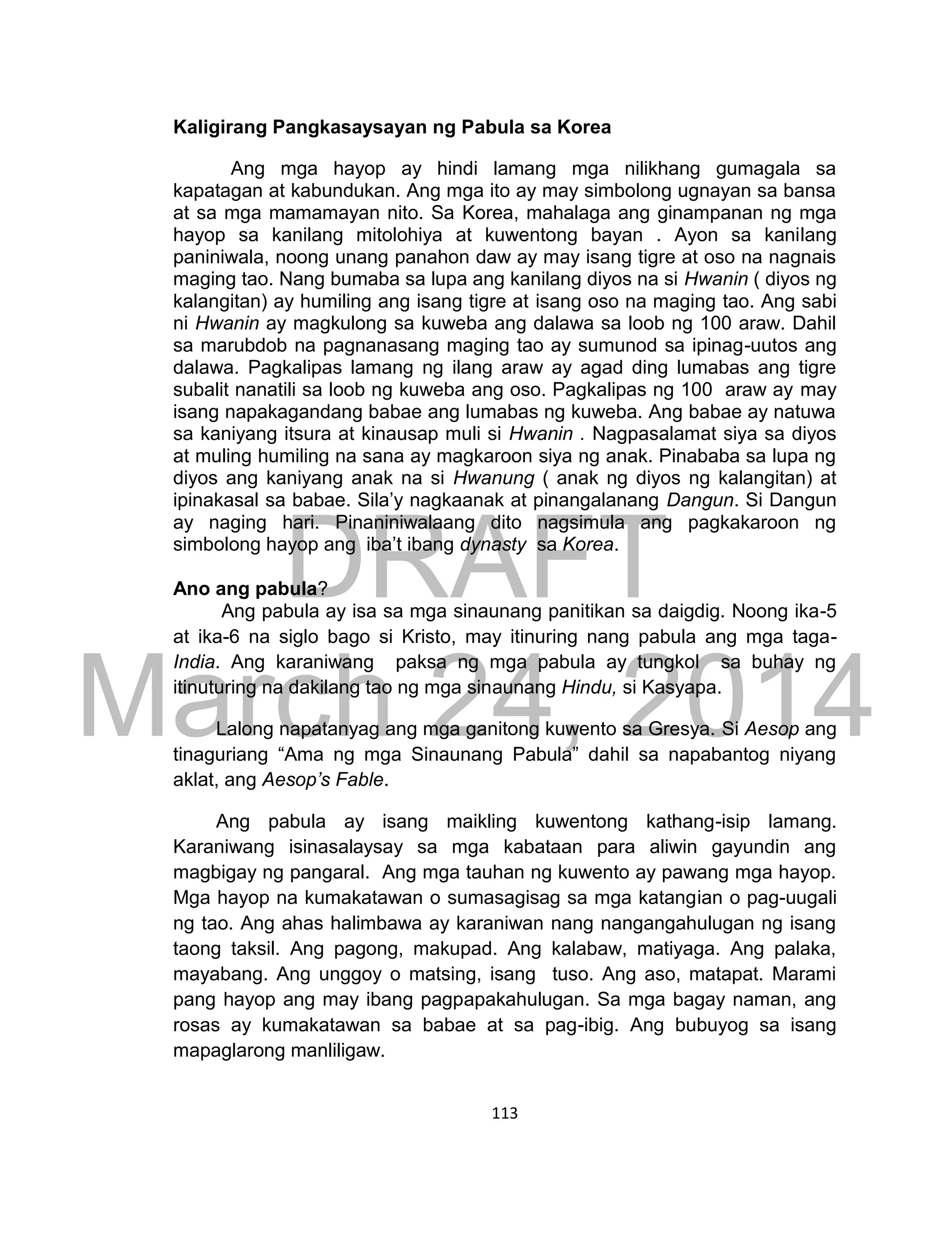 DRAFT
March 24, 2014
113
Kaligirang Pangkasaysayan ng Pabula sa Korea
Ang mga hayop ay hindi lamang mga nilikhang gumagala sa
kapatagan at kabundukan. Ang mga ito ay may simbolong ugnayan sa bansa
at sa mga mamamayan nito. Sa Korea, mahalaga ang ginampanan ng mga
hayop sa kanilang mitolohiya at kuwentong bayan . Ayon sa kanilang
paniniwala, noong unang panahon daw ay may isang tigre at oso na nagnais
maging tao. Nang bumaba sa lupa ang kanilang diyos na si Hwanin ( diyos ng
kalangitan) ay humiling ang isang tigre at isang oso na maging tao. Ang sabi
ni Hwanin ay magkulong sa kuweba ang dalawa sa loob ng 100 araw. Dahil
sa marubdob na pagnanasang maging tao ay sumunod sa ipinag-uutos ang
dalawa. Pagkalipas lamang ng ilang araw ay agad ding lumabas ang tigre
subalit nanatili sa loob ng kuweba ang oso. Pagkalipas ng 100 araw ay may
isang napakagandang babae ang lumabas ng kuweba. Ang babae ay natuwa
sa kaniyang itsura at kinausap muli si Hwanin . Nagpasalamat siya sa diyos
at muling humiling na sana ay magkaroon siya ng anak. Pinababa sa lupa ng
diyos ang kaniyang anak na si Hwanung ( anak ng diyos ng kalangitan) at
ipinakasal sa babae. Sila’y nagkaanak at pinangalanang Dangun. Si Dangun
ay naging hari. Pinaniniwalaang dito nagsimula ang pagkakaroon ng
simbolong hayop ang iba’t ibang dynasty sa Korea.
Ano ang pabula?
Ang pabula ay isa sa mga sinaunang panitikan sa daigdig. Noong ika-5
at ika-6 na siglo bago si Kristo, may itinuring nang pabula ang mga taga-
India. Ang karaniwang paksa ng mga pabula ay tungkol sa buhay ng
itinuturing na dakilang tao ng mga sinaunang Hindu, si Kasyapa.
Lalong napatanyag ang mga ganitong kuwento sa Gresya. Si Aesop ang
tinaguriang “Ama ng mga Sinaunang Pabula” dahil sa napabantog niyang
aklat, ang Aesop’s Fable.
Ang pabula ay isang maikling kuwentong kathang-isip lamang.
Karaniwang isinasalaysay sa mga kabataan para aliwin gayundin ang
magbigay ng pangaral. Ang mga tauhan ng kuwento ay pawang mga hayop.
Mga hayop na kumakatawan o sumasagisag sa mga katangian o pag-uugali
ng tao. Ang ahas halimbawa ay karaniwan nang nangangahulugan ng isang
taong taksil. Ang pagong, makupad. Ang kalabaw, matiyaga. Ang palaka,
mayabang. Ang unggoy o matsing, isang tuso. Ang aso, matapat. Marami
pang hayop ang may ibang pagpapakahulugan. Sa mga bagay naman, ang
rosas ay kumakatawan sa babae at sa pag-ibig. Ang bubuyog sa isang
mapaglarong manliligaw.
 