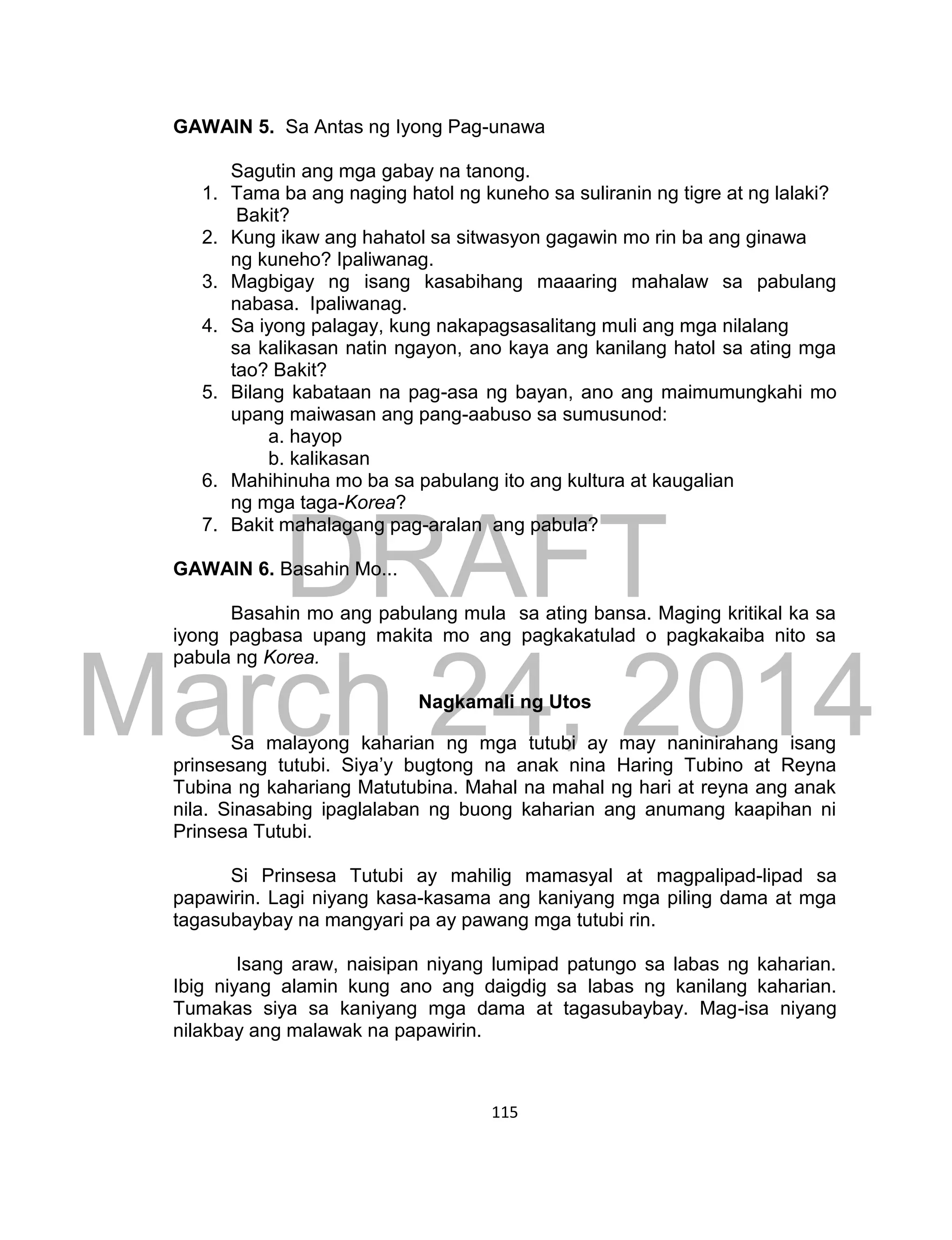 DRAFT
March 24, 2014
115
GAWAIN 5. Sa Antas ng Iyong Pag-unawa
Sagutin ang mga gabay na tanong.
1. Tama ba ang naging hatol ng kuneho sa suliranin ng tigre at ng lalaki?
Bakit?
2. Kung ikaw ang hahatol sa sitwasyon gagawin mo rin ba ang ginawa
ng kuneho? Ipaliwanag.
3. Magbigay ng isang kasabihang maaaring mahalaw sa pabulang
nabasa. Ipaliwanag.
4. Sa iyong palagay, kung nakapagsasalitang muli ang mga nilalang
sa kalikasan natin ngayon, ano kaya ang kanilang hatol sa ating mga
tao? Bakit?
5. Bilang kabataan na pag-asa ng bayan, ano ang maimumungkahi mo
upang maiwasan ang pang-aabuso sa sumusunod:
a. hayop
b. kalikasan
6. Mahihinuha mo ba sa pabulang ito ang kultura at kaugalian
ng mga taga-Korea?
7. Bakit mahalagang pag-aralan ang pabula?
GAWAIN 6. Basahin Mo...
Basahin mo ang pabulang mula sa ating bansa. Maging kritikal ka sa
iyong pagbasa upang makita mo ang pagkakatulad o pagkakaiba nito sa
pabula ng Korea.
Nagkamali ng Utos
Sa malayong kaharian ng mga tutubi ay may naninirahang isang
prinsesang tutubi. Siya’y bugtong na anak nina Haring Tubino at Reyna
Tubina ng kahariang Matutubina. Mahal na mahal ng hari at reyna ang anak
nila. Sinasabing ipaglalaban ng buong kaharian ang anumang kaapihan ni
Prinsesa Tutubi.
Si Prinsesa Tutubi ay mahilig mamasyal at magpalipad-lipad sa
papawirin. Lagi niyang kasa-kasama ang kaniyang mga piling dama at mga
tagasubaybay na mangyari pa ay pawang mga tutubi rin.
Isang araw, naisipan niyang lumipad patungo sa labas ng kaharian.
Ibig niyang alamin kung ano ang daigdig sa labas ng kanilang kaharian.
Tumakas siya sa kaniyang mga dama at tagasubaybay. Mag-isa niyang
nilakbay ang malawak na papawirin.
 