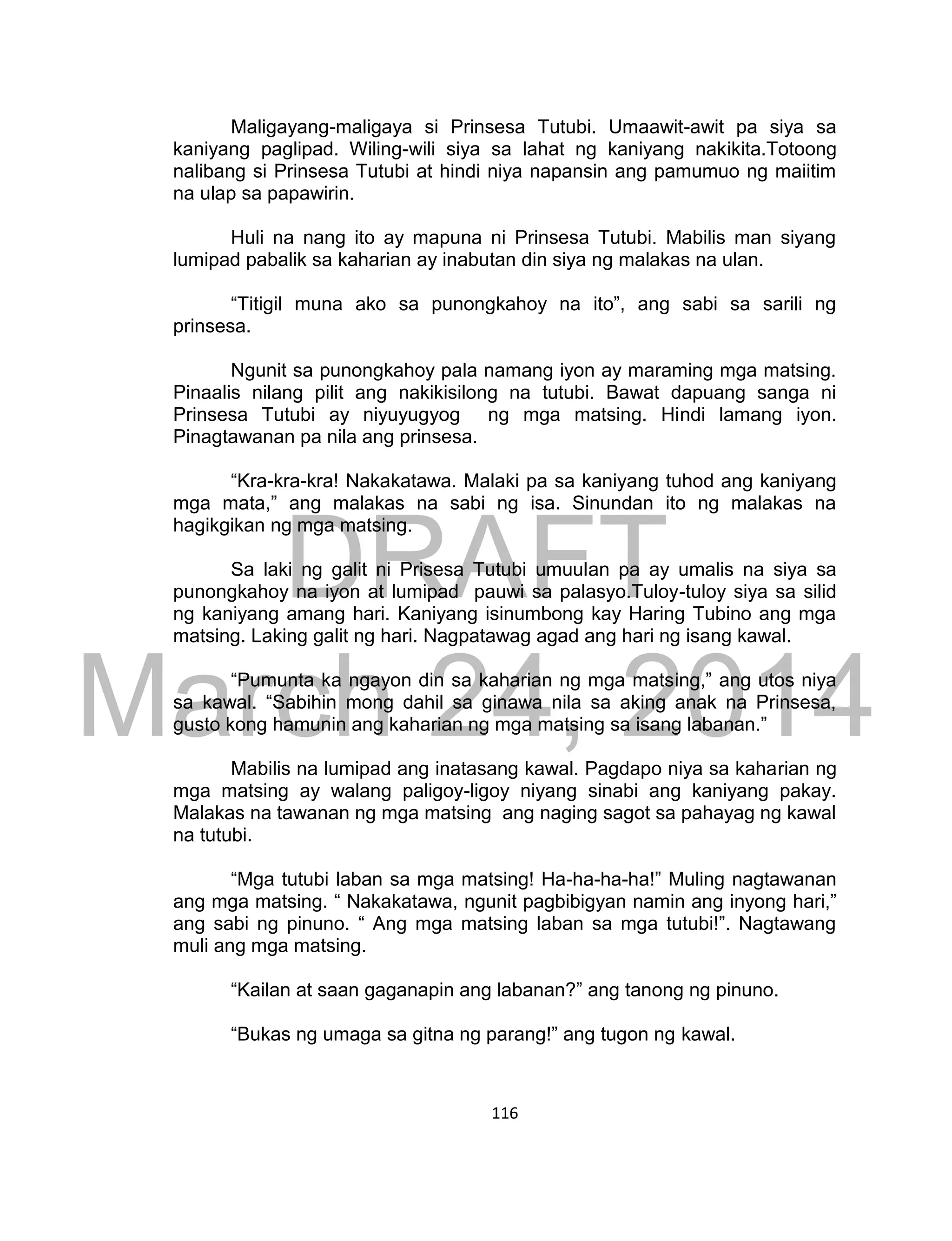 DRAFT
March 24, 2014
116
Maligayang-maligaya si Prinsesa Tutubi. Umaawit-awit pa siya sa
kaniyang paglipad. Wiling-wili siya sa lahat ng kaniyang nakikita.Totoong
nalibang si Prinsesa Tutubi at hindi niya napansin ang pamumuo ng maiitim
na ulap sa papawirin.
Huli na nang ito ay mapuna ni Prinsesa Tutubi. Mabilis man siyang
lumipad pabalik sa kaharian ay inabutan din siya ng malakas na ulan.
“Titigil muna ako sa punongkahoy na ito”, ang sabi sa sarili ng
prinsesa.
Ngunit sa punongkahoy pala namang iyon ay maraming mga matsing.
Pinaalis nilang pilit ang nakikisilong na tutubi. Bawat dapuang sanga ni
Prinsesa Tutubi ay niyuyugyog ng mga matsing. Hindi lamang iyon.
Pinagtawanan pa nila ang prinsesa.
“Kra-kra-kra! Nakakatawa. Malaki pa sa kaniyang tuhod ang kaniyang
mga mata,” ang malakas na sabi ng isa. Sinundan ito ng malakas na
hagikgikan ng mga matsing.
Sa laki ng galit ni Prisesa Tutubi umuulan pa ay umalis na siya sa
punongkahoy na iyon at lumipad pauwi sa palasyo.Tuloy-tuloy siya sa silid
ng kaniyang amang hari. Kaniyang isinumbong kay Haring Tubino ang mga
matsing. Laking galit ng hari. Nagpatawag agad ang hari ng isang kawal.
“Pumunta ka ngayon din sa kaharian ng mga matsing,” ang utos niya
sa kawal. “Sabihin mong dahil sa ginawa nila sa aking anak na Prinsesa,
gusto kong hamunin ang kaharian ng mga matsing sa isang labanan.”
Mabilis na lumipad ang inatasang kawal. Pagdapo niya sa kaharian ng
mga matsing ay walang paligoy-ligoy niyang sinabi ang kaniyang pakay.
Malakas na tawanan ng mga matsing ang naging sagot sa pahayag ng kawal
na tutubi.
“Mga tutubi laban sa mga matsing! Ha-ha-ha-ha!” Muling nagtawanan
ang mga matsing. “ Nakakatawa, ngunit pagbibigyan namin ang inyong hari,”
ang sabi ng pinuno. “ Ang mga matsing laban sa mga tutubi!”. Nagtawang
muli ang mga matsing.
“Kailan at saan gaganapin ang labanan?” ang tanong ng pinuno.
“Bukas ng umaga sa gitna ng parang!” ang tugon ng kawal.
 