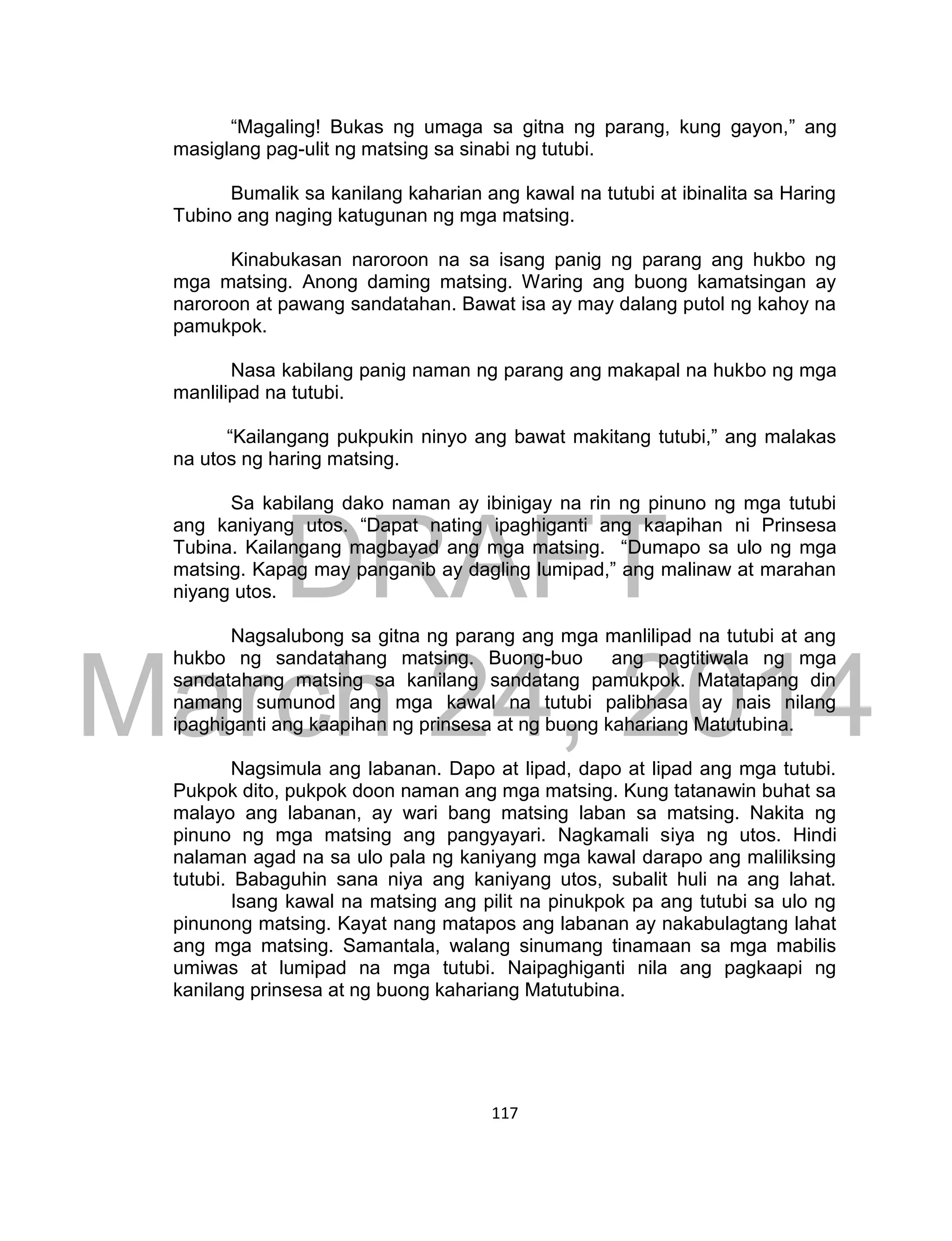 DRAFT
March 24, 2014
117
“Magaling! Bukas ng umaga sa gitna ng parang, kung gayon,” ang
masiglang pag-ulit ng matsing sa sinabi ng tutubi.
Bumalik sa kanilang kaharian ang kawal na tutubi at ibinalita sa Haring
Tubino ang naging katugunan ng mga matsing.
Kinabukasan naroroon na sa isang panig ng parang ang hukbo ng
mga matsing. Anong daming matsing. Waring ang buong kamatsingan ay
naroroon at pawang sandatahan. Bawat isa ay may dalang putol ng kahoy na
pamukpok.
Nasa kabilang panig naman ng parang ang makapal na hukbo ng mga
manlilipad na tutubi.
“Kailangang pukpukin ninyo ang bawat makitang tutubi,” ang malakas
na utos ng haring matsing.
Sa kabilang dako naman ay ibinigay na rin ng pinuno ng mga tutubi
ang kaniyang utos. “Dapat nating ipaghiganti ang kaapihan ni Prinsesa
Tubina. Kailangang magbayad ang mga matsing. “Dumapo sa ulo ng mga
matsing. Kapag may panganib ay dagling lumipad,” ang malinaw at marahan
niyang utos.
Nagsalubong sa gitna ng parang ang mga manlilipad na tutubi at ang
hukbo ng sandatahang matsing. Buong-buo ang pagtitiwala ng mga
sandatahang matsing sa kanilang sandatang pamukpok. Matatapang din
namang sumunod ang mga kawal na tutubi palibhasa ay nais nilang
ipaghiganti ang kaapihan ng prinsesa at ng buong kahariang Matutubina.
Nagsimula ang labanan. Dapo at lipad, dapo at lipad ang mga tutubi.
Pukpok dito, pukpok doon naman ang mga matsing. Kung tatanawin buhat sa
malayo ang labanan, ay wari bang matsing laban sa matsing. Nakita ng
pinuno ng mga matsing ang pangyayari. Nagkamali siya ng utos. Hindi
nalaman agad na sa ulo pala ng kaniyang mga kawal darapo ang maliliksing
tutubi. Babaguhin sana niya ang kaniyang utos, subalit huli na ang lahat.
Isang kawal na matsing ang pilit na pinukpok pa ang tutubi sa ulo ng
pinunong matsing. Kayat nang matapos ang labanan ay nakabulagtang lahat
ang mga matsing. Samantala, walang sinumang tinamaan sa mga mabilis
umiwas at lumipad na mga tutubi. Naipaghiganti nila ang pagkaapi ng
kanilang prinsesa at ng buong kahariang Matutubina.
 