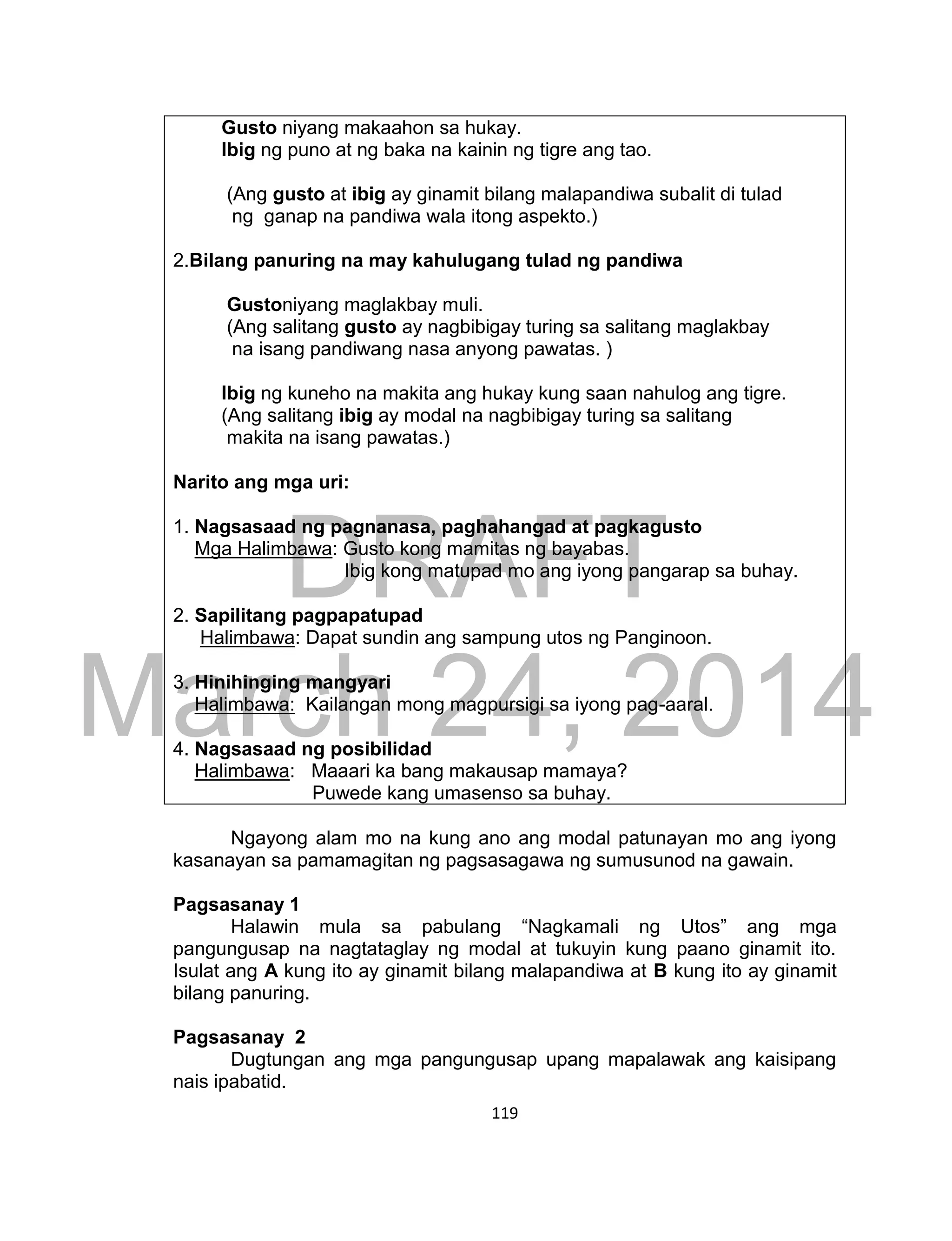 DRAFT
March 24, 2014
119
Gusto niyang makaahon sa hukay.
Ibig ng puno at ng baka na kainin ng tigre ang tao.
(Ang gusto at ibig ay ginamit bilang malapandiwa subalit di tulad
ng ganap na pandiwa wala itong aspekto.)
2.Bilang panuring na may kahulugang tulad ng pandiwa
Gustoniyang maglakbay muli.
(Ang salitang gusto ay nagbibigay turing sa salitang maglakbay
na isang pandiwang nasa anyong pawatas. )
Ibig ng kuneho na makita ang hukay kung saan nahulog ang tigre.
(Ang salitang ibig ay modal na nagbibigay turing sa salitang
makita na isang pawatas.)
Narito ang mga uri:
1. Nagsasaad ng pagnanasa, paghahangad at pagkagusto
Mga Halimbawa: Gusto kong mamitas ng bayabas.
Ibig kong matupad mo ang iyong pangarap sa buhay.
2. Sapilitang pagpapatupad
Halimbawa: Dapat sundin ang sampung utos ng Panginoon.
3. Hinihinging mangyari
Halimbawa: Kailangan mong magpursigi sa iyong pag-aaral.
4. Nagsasaad ng posibilidad
Halimbawa: Maaari ka bang makausap mamaya?
Puwede kang umasenso sa buhay.
Ngayong alam mo na kung ano ang modal patunayan mo ang iyong
kasanayan sa pamamagitan ng pagsasagawa ng sumusunod na gawain.
Pagsasanay 1
Halawin mula sa pabulang “Nagkamali ng Utos” ang mga
pangungusap na nagtataglay ng modal at tukuyin kung paano ginamit ito.
Isulat ang A kung ito ay ginamit bilang malapandiwa at B kung ito ay ginamit
bilang panuring.
Pagsasanay 2
Dugtungan ang mga pangungusap upang mapalawak ang kaisipang
nais ipabatid.
 