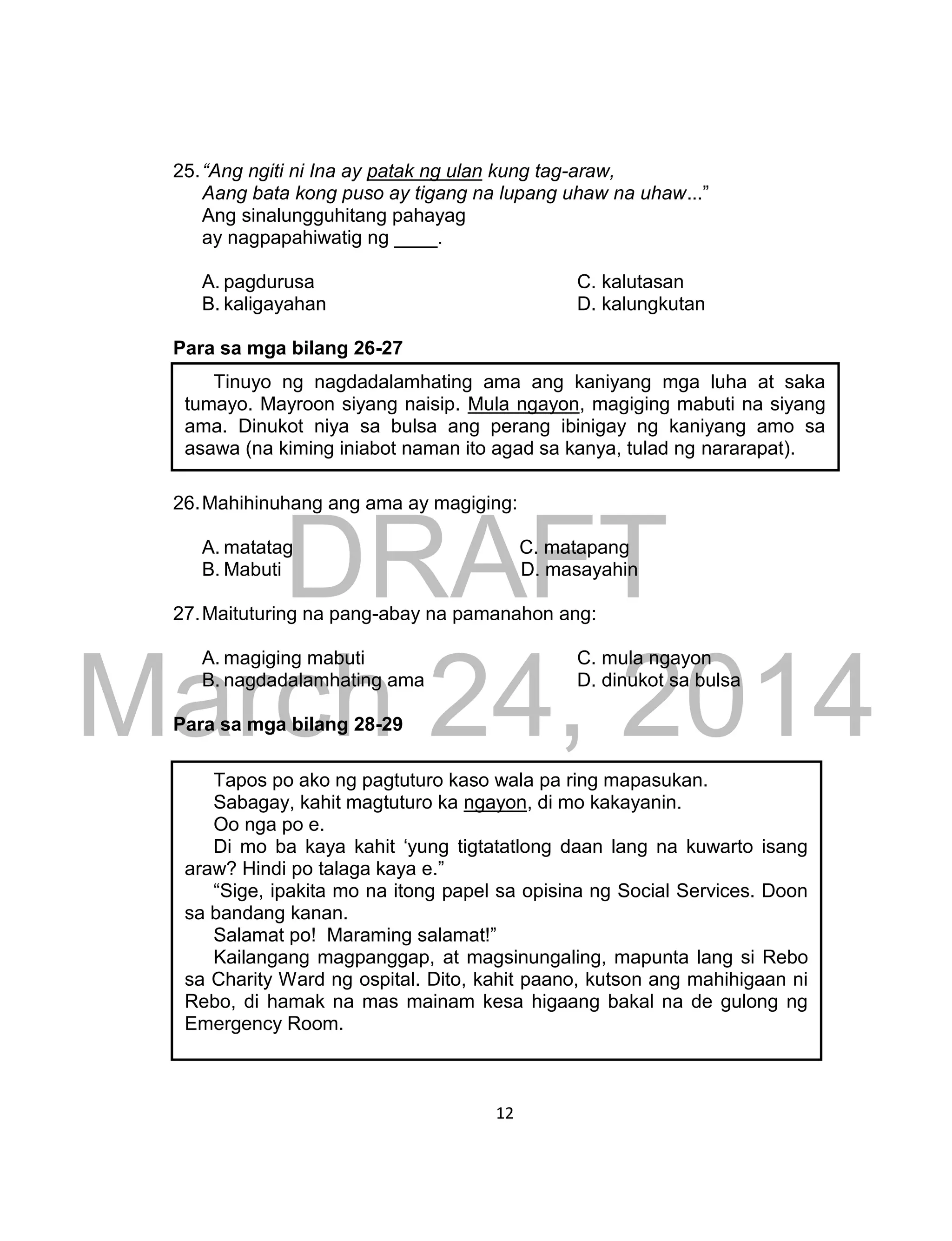 DRAFT
March 24, 2014
12
25.“Ang ngiti ni Ina ay patak ng ulan kung tag-araw,
Aang bata kong puso ay tigang na lupang uhaw na uhaw...”
Ang sinalungguhitang pahayag
ay nagpapahiwatig ng ____.
A. pagdurusa C. kalutasan
B. kaligayahan D. kalungkutan
Para sa mga bilang 26-27
26.Mahihinuhang ang ama ay magiging:
A. matatag C. matapang
B. Mabuti D. masayahin
27.Maituturing na pang-abay na pamanahon ang:
A. magiging mabuti C. mula ngayon
B. nagdadalamhating ama D. dinukot sa bulsa
Para sa mga bilang 28-29
Tinuyo ng nagdadalamhating ama ang kaniyang mga luha at saka
tumayo. Mayroon siyang naisip. Mula ngayon, magiging mabuti na siyang
ama. Dinukot niya sa bulsa ang perang ibinigay ng kaniyang amo sa
asawa (na kiming iniabot naman ito agad sa kanya, tulad ng nararapat).
Tapos po ako ng pagtuturo kaso wala pa ring mapasukan.
Sabagay, kahit magtuturo ka ngayon, di mo kakayanin.
Oo nga po e.
Di mo ba kaya kahit ‘yung tigtatatlong daan lang na kuwarto isang
araw? Hindi po talaga kaya e.”
“Sige, ipakita mo na itong papel sa opisina ng Social Services. Doon
sa bandang kanan.
Salamat po! Maraming salamat!”
Kailangang magpanggap, at magsinungaling, mapunta lang si Rebo
sa Charity Ward ng ospital. Dito, kahit paano, kutson ang mahihigaan ni
Rebo, di hamak na mas mainam kesa higaang bakal na de gulong ng
Emergency Room.
 