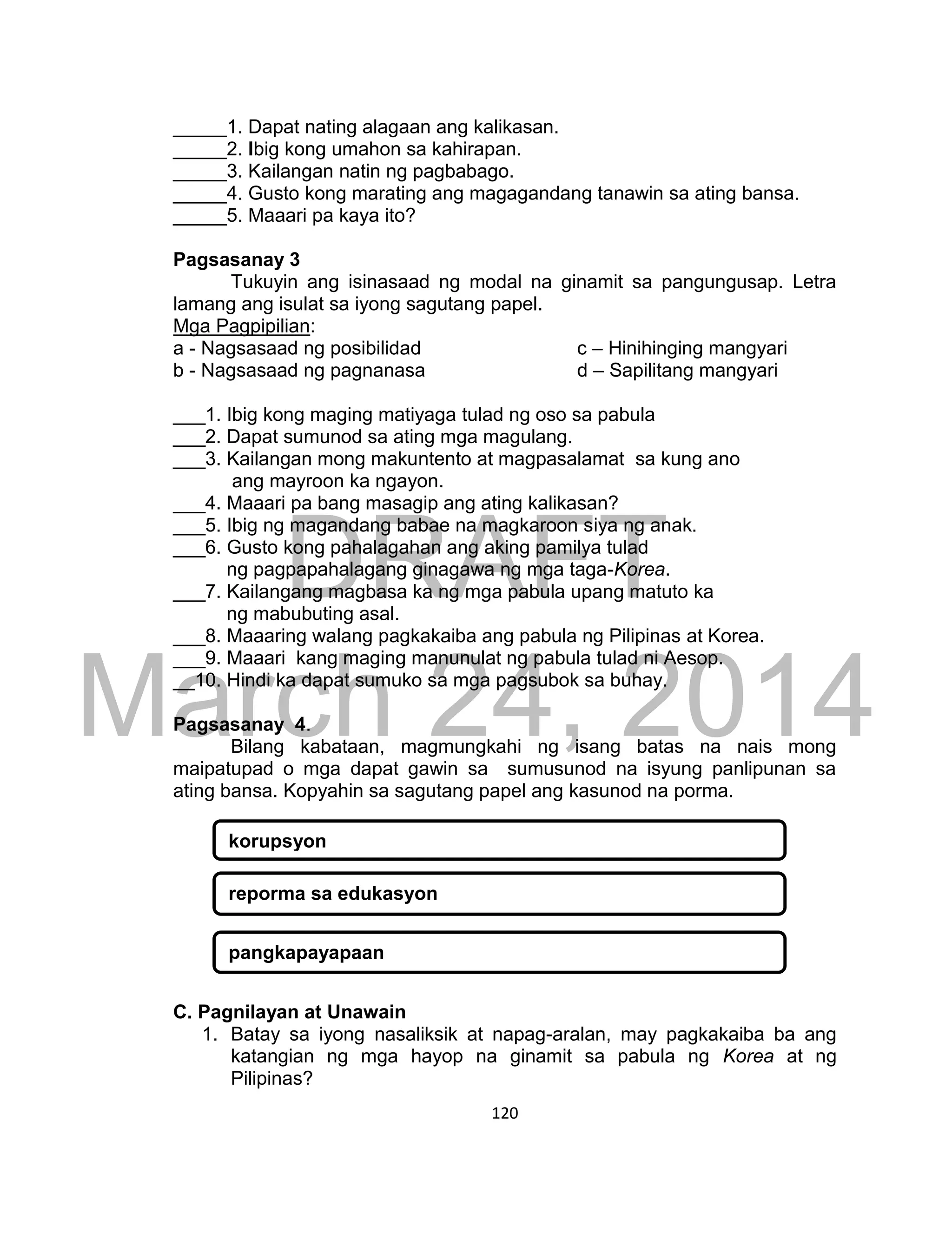 DRAFT
March 24, 2014
120
_____1. Dapat nating alagaan ang kalikasan.
_____2. Ibig kong umahon sa kahirapan.
_____3. Kailangan natin ng pagbabago.
_____4. Gusto kong marating ang magagandang tanawin sa ating bansa.
_____5. Maaari pa kaya ito?
Pagsasanay 3
Tukuyin ang isinasaad ng modal na ginamit sa pangungusap. Letra
lamang ang isulat sa iyong sagutang papel.
Mga Pagpipilian:
a - Nagsasaad ng posibilidad c – Hinihinging mangyari
b - Nagsasaad ng pagnanasa d – Sapilitang mangyari
___1. Ibig kong maging matiyaga tulad ng oso sa pabula
___2. Dapat sumunod sa ating mga magulang.
___3. Kailangan mong makuntento at magpasalamat sa kung ano
ang mayroon ka ngayon.
___4. Maaari pa bang masagip ang ating kalikasan?
___5. Ibig ng magandang babae na magkaroon siya ng anak.
___6. Gusto kong pahalagahan ang aking pamilya tulad
ng pagpapahalagang ginagawa ng mga taga-Korea.
___7. Kailangang magbasa ka ng mga pabula upang matuto ka
ng mabubuting asal.
___8. Maaaring walang pagkakaiba ang pabula ng Pilipinas at Korea.
___9. Maaari kang maging manunulat ng pabula tulad ni Aesop.
__10. Hindi ka dapat sumuko sa mga pagsubok sa buhay.
Pagsasanay 4.
Bilang kabataan, magmungkahi ng isang batas na nais mong
maipatupad o mga dapat gawin sa sumusunod na isyung panlipunan sa
ating bansa. Kopyahin sa sagutang papel ang kasunod na porma.
C. Pagnilayan at Unawain
1. Batay sa iyong nasaliksik at napag-aralan, may pagkakaiba ba ang
katangian ng mga hayop na ginamit sa pabula ng Korea at ng
Pilipinas?
korupsyon
reporma sa edukasyon
pangkapayapaan
 
