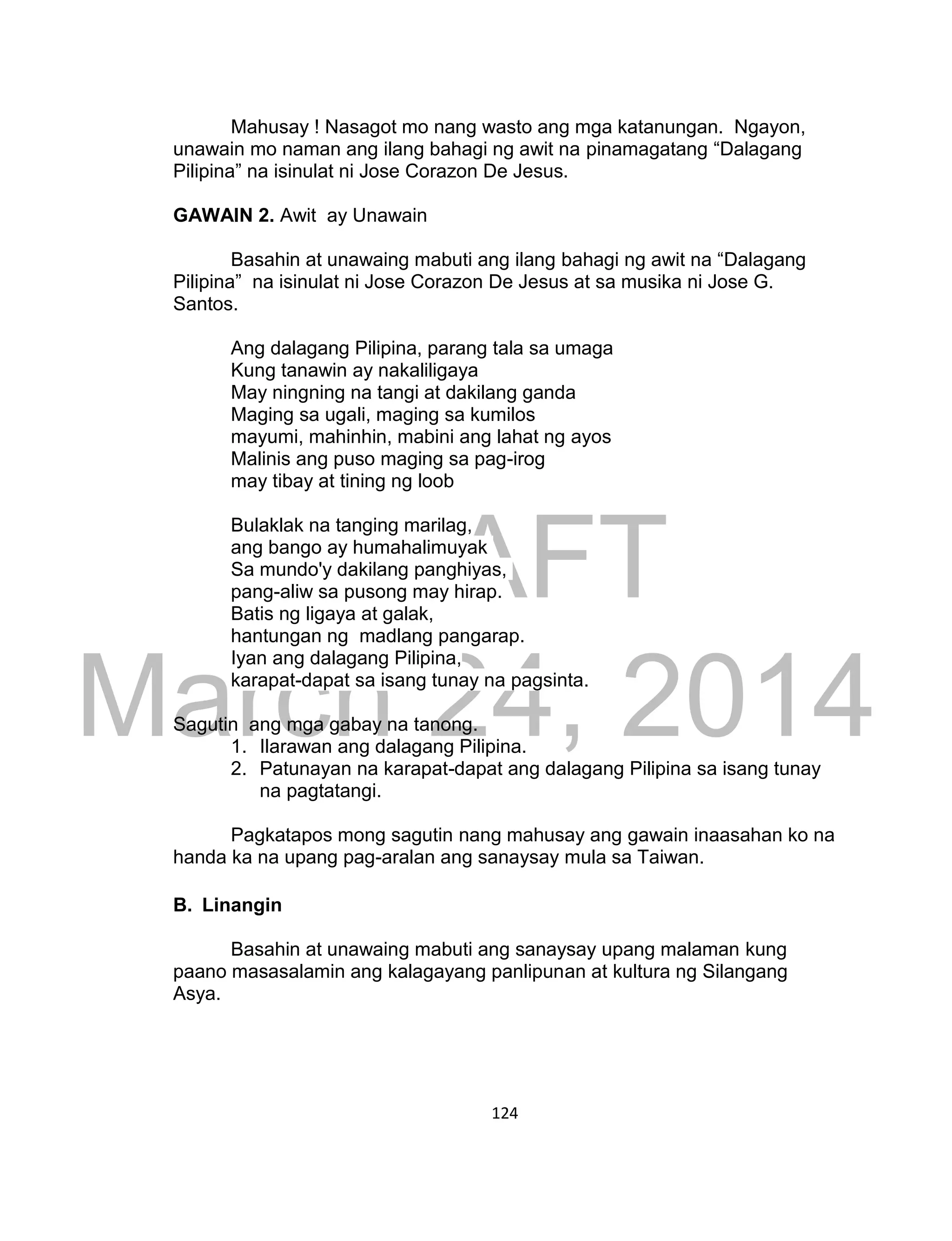 DRAFT
March 24, 2014
124
Mahusay ! Nasagot mo nang wasto ang mga katanungan. Ngayon,
unawain mo naman ang ilang bahagi ng awit na pinamagatang “Dalagang
Pilipina” na isinulat ni Jose Corazon De Jesus.
GAWAIN 2. Awit ay Unawain
Basahin at unawaing mabuti ang ilang bahagi ng awit na “Dalagang
Pilipina” na isinulat ni Jose Corazon De Jesus at sa musika ni Jose G.
Santos.
Ang dalagang Pilipina, parang tala sa umaga
Kung tanawin ay nakaliligaya
May ningning na tangi at dakilang ganda
Maging sa ugali, maging sa kumilos
mayumi, mahinhin, mabini ang lahat ng ayos
Malinis ang puso maging sa pag-irog
may tibay at tining ng loob
Bulaklak na tanging marilag,
ang bango ay humahalimuyak
Sa mundo'y dakilang panghiyas,
pang-aliw sa pusong may hirap.
Batis ng ligaya at galak,
hantungan ng madlang pangarap.
Iyan ang dalagang Pilipina,
karapat-dapat sa isang tunay na pagsinta.
Sagutin ang mga gabay na tanong.
1. Ilarawan ang dalagang Pilipina.
2. Patunayan na karapat-dapat ang dalagang Pilipina sa isang tunay
na pagtatangi.
Pagkatapos mong sagutin nang mahusay ang gawain inaasahan ko na
handa ka na upang pag-aralan ang sanaysay mula sa Taiwan.
B. Linangin
Basahin at unawaing mabuti ang sanaysay upang malaman kung
paano masasalamin ang kalagayang panlipunan at kultura ng Silangang
Asya.
 