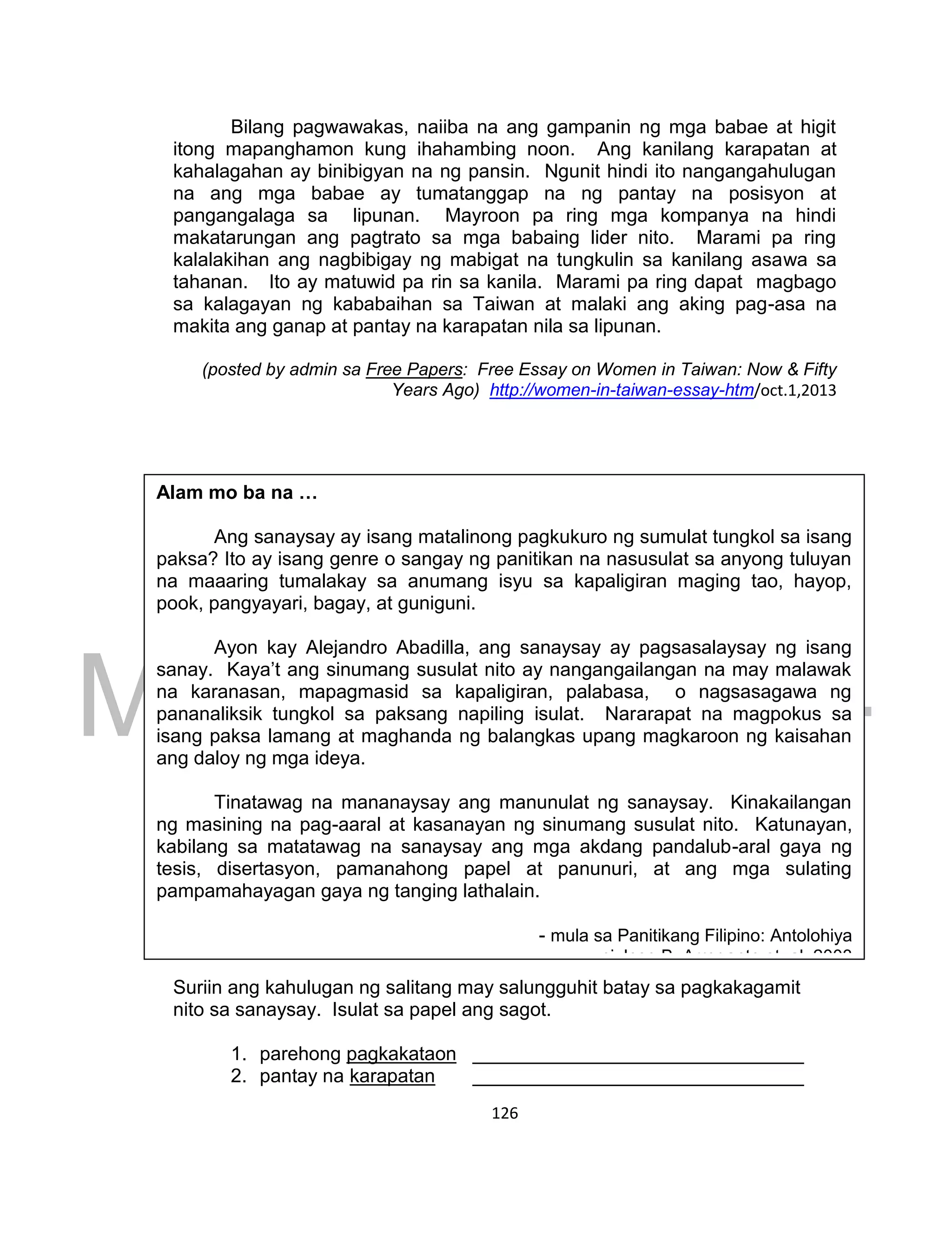 DRAFT
March 24, 2014
126
Bilang pagwawakas, naiiba na ang gampanin ng mga babae at higit
itong mapanghamon kung ihahambing noon. Ang kanilang karapatan at
kahalagahan ay binibigyan na ng pansin. Ngunit hindi ito nangangahulugan
na ang mga babae ay tumatanggap na ng pantay na posisyon at
pangangalaga sa lipunan. Mayroon pa ring mga kompanya na hindi
makatarungan ang pagtrato sa mga babaing lider nito. Marami pa ring
kalalakihan ang nagbibigay ng mabigat na tungkulin sa kanilang asawa sa
tahanan. Ito ay matuwid pa rin sa kanila. Marami pa ring dapat magbago
sa kalagayan ng kababaihan sa Taiwan at malaki ang aking pag-asa na
makita ang ganap at pantay na karapatan nila sa lipunan.
(posted by admin sa Free Papers: Free Essay on Women in Taiwan: Now & Fifty
Years Ago) http://women-in-taiwan-essay-htm/oct.1,2013
GAWAIN 3. Paglinang ng Talasalitaan
Suriin ang kahulugan ng salitang may salungguhit batay sa pagkakagamit
nito sa sanaysay. Isulat sa papel ang sagot.
1. parehong pagkakataon _______________________________
2. pantay na karapatan _______________________________
Alam mo ba na …
Ang sanaysay ay isang matalinong pagkukuro ng sumulat tungkol sa isang
paksa? Ito ay isang genre o sangay ng panitikan na nasusulat sa anyong tuluyan
na maaaring tumalakay sa anumang isyu sa kapaligiran maging tao, hayop,
pook, pangyayari, bagay, at guniguni.
Ayon kay Alejandro Abadilla, ang sanaysay ay pagsasalaysay ng isang
sanay. Kaya’t ang sinumang susulat nito ay nangangailangan na may malawak
na karanasan, mapagmasid sa kapaligiran, palabasa, o nagsasagawa ng
pananaliksik tungkol sa paksang napiling isulat. Nararapat na magpokus sa
isang paksa lamang at maghanda ng balangkas upang magkaroon ng kaisahan
ang daloy ng mga ideya.
Tinatawag na mananaysay ang manunulat ng sanaysay. Kinakailangan
ng masining na pag-aaral at kasanayan ng sinumang susulat nito. Katunayan,
kabilang sa matatawag na sanaysay ang mga akdang pandalub-aral gaya ng
tesis, disertasyon, pamanahong papel at panunuri, at ang mga sulating
pampamahayagan gaya ng tanging lathalain.
- mula sa Panitikang Filipino: Antolohiya
ni Jose B. Arrogante et. al, 2003
 