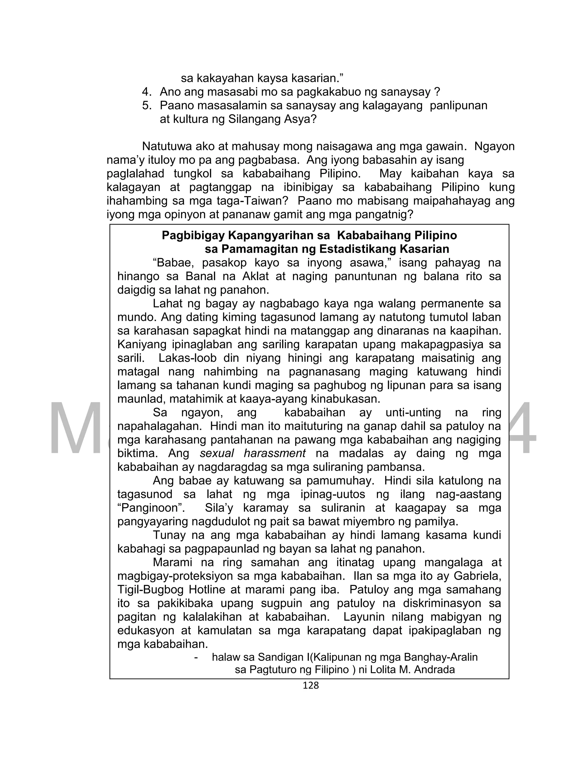 DRAFT
March 24, 2014
128
sa kakayahan kaysa kasarian.”
4. Ano ang masasabi mo sa pagkakabuo ng sanaysay ?
5. Paano masasalamin sa sanaysay ang kalagayang panlipunan
at kultura ng Silangang Asya?
Natutuwa ako at mahusay mong naisagawa ang mga gawain. Ngayon
nama’y ituloy mo pa ang pagbabasa. Ang iyong babasahin ay isang
paglalahad tungkol sa kababaihang Pilipino. May kaibahan kaya sa
kalagayan at pagtanggap na ibinibigay sa kababaihang Pilipino kung
ihahambing sa mga taga-Taiwan? Paano mo mabisang maipahahayag ang
iyong mga opinyon at pananaw gamit ang mga pangatnig?
Pagbibigay Kapangyarihan sa Kababaihang Pilipino
sa Pamamagitan ng Estadistikang Kasarian
“Babae, pasakop kayo sa inyong asawa,” isang pahayag na
hinango sa Banal na Aklat at naging panuntunan ng balana rito sa
daigdig sa lahat ng panahon.
Lahat ng bagay ay nagbabago kaya nga walang permanente sa
mundo. Ang dating kiming tagasunod lamang ay natutong tumutol laban
sa karahasan sapagkat hindi na matanggap ang dinaranas na kaapihan.
Kaniyang ipinaglaban ang sariling karapatan upang makapagpasiya sa
sarili. Lakas-loob din niyang hiningi ang karapatang maisatinig ang
matagal nang nahimbing na pagnanasang maging katuwang hindi
lamang sa tahanan kundi maging sa paghubog ng lipunan para sa isang
maunlad, matahimik at kaaya-ayang kinabukasan.
Sa ngayon, ang kababaihan ay unti-unting na ring
napahalagahan. Hindi man ito maituturing na ganap dahil sa patuloy na
mga karahasang pantahanan na pawang mga kababaihan ang nagiging
biktima. Ang sexual harassment na madalas ay daing ng mga
kababaihan ay nagdaragdag sa mga suliraning pambansa.
Ang babae ay katuwang sa pamumuhay. Hindi sila katulong na
tagasunod sa lahat ng mga ipinag-uutos ng ilang nag-aastang
“Panginoon”. Sila’y karamay sa suliranin at kaagapay sa mga
pangyayaring nagdudulot ng pait sa bawat miyembro ng pamilya.
Tunay na ang mga kababaihan ay hindi lamang kasama kundi
kabahagi sa pagpapaunlad ng bayan sa lahat ng panahon.
Marami na ring samahan ang itinatag upang mangalaga at
magbigay-proteksiyon sa mga kababaihan. Ilan sa mga ito ay Gabriela,
Tigil-Bugbog Hotline at marami pang iba. Patuloy ang mga samahang
ito sa pakikibaka upang sugpuin ang patuloy na diskriminasyon sa
pagitan ng kalalakihan at kababaihan. Layunin nilang mabigyan ng
edukasyon at kamulatan sa mga karapatang dapat ipakipaglaban ng
mga kababaihan.
- halaw sa Sandigan I(Kalipunan ng mga Banghay-Aralin
sa Pagtuturo ng Filipino ) ni Lolita M. Andrada
 