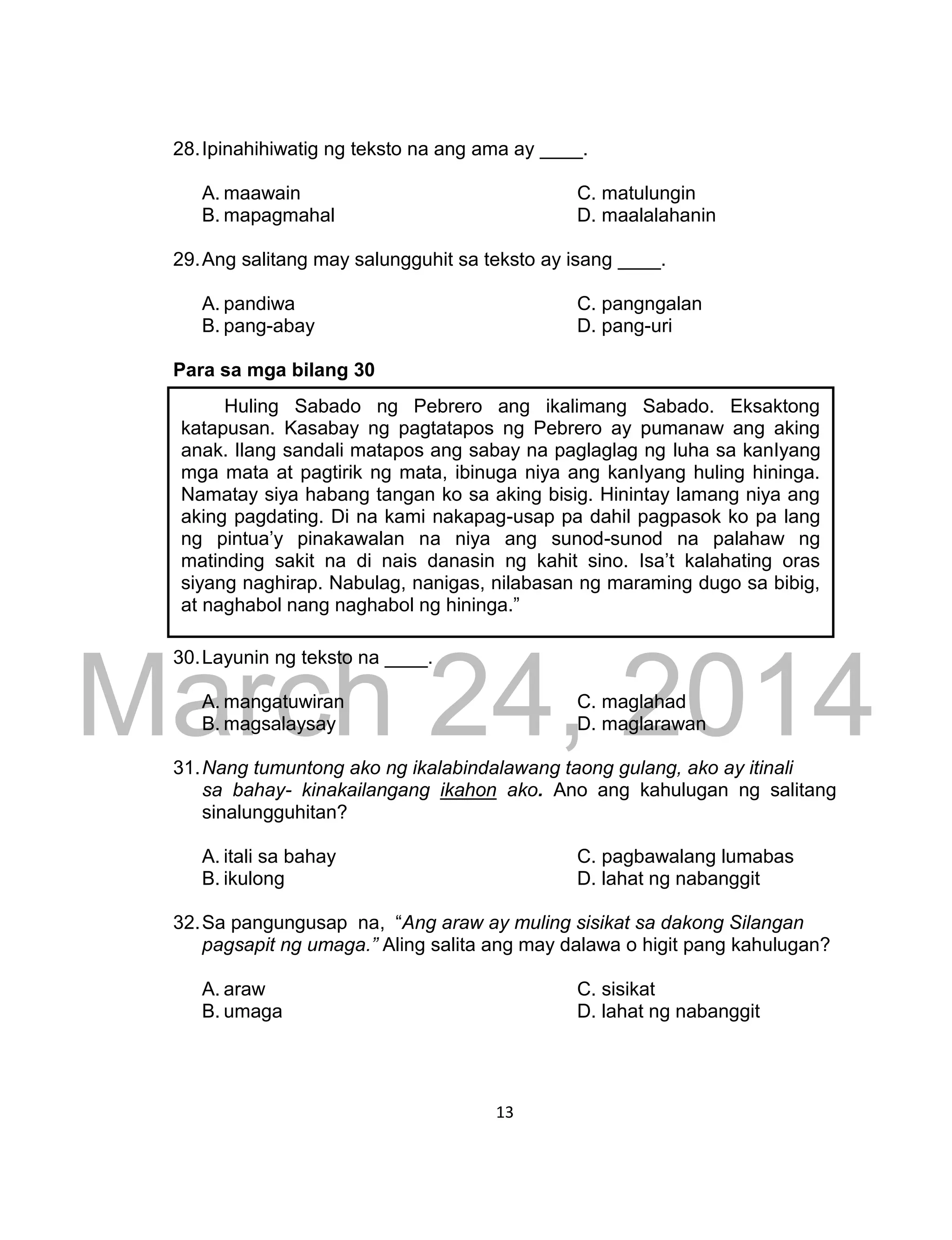 DRAFT
March 24, 2014
13
28.Ipinahihiwatig ng teksto na ang ama ay ____.
A. maawain C. matulungin
B. mapagmahal D. maalalahanin
29.Ang salitang may salungguhit sa teksto ay isang ____.
A. pandiwa C. pangngalan
B. pang-abay D. pang-uri
Para sa mga bilang 30
30.Layunin ng teksto na ____.
A. mangatuwiran C. maglahad
B. magsalaysay D. maglarawan
31.Nang tumuntong ako ng ikalabindalawang taong gulang, ako ay itinali
sa bahay- kinakailangang ikahon ako. Ano ang kahulugan ng salitang
sinalungguhitan?
A. itali sa bahay C. pagbawalang lumabas
B. ikulong D. lahat ng nabanggit
32.Sa pangungusap na, “Ang araw ay muling sisikat sa dakong Silangan
pagsapit ng umaga.” Aling salita ang may dalawa o higit pang kahulugan?
A. araw C. sisikat
B. umaga D. lahat ng nabanggit
Huling Sabado ng Pebrero ang ikalimang Sabado. Eksaktong
katapusan. Kasabay ng pagtatapos ng Pebrero ay pumanaw ang aking
anak. Ilang sandali matapos ang sabay na paglaglag ng luha sa kanIyang
mga mata at pagtirik ng mata, ibinuga niya ang kanIyang huling hininga.
Namatay siya habang tangan ko sa aking bisig. Hinintay lamang niya ang
aking pagdating. Di na kami nakapag-usap pa dahil pagpasok ko pa lang
ng pintua’y pinakawalan na niya ang sunod-sunod na palahaw ng
matinding sakit na di nais danasin ng kahit sino. Isa’t kalahating oras
siyang naghirap. Nabulag, nanigas, nilabasan ng maraming dugo sa bibig,
at naghabol nang naghabol ng hininga.”
 