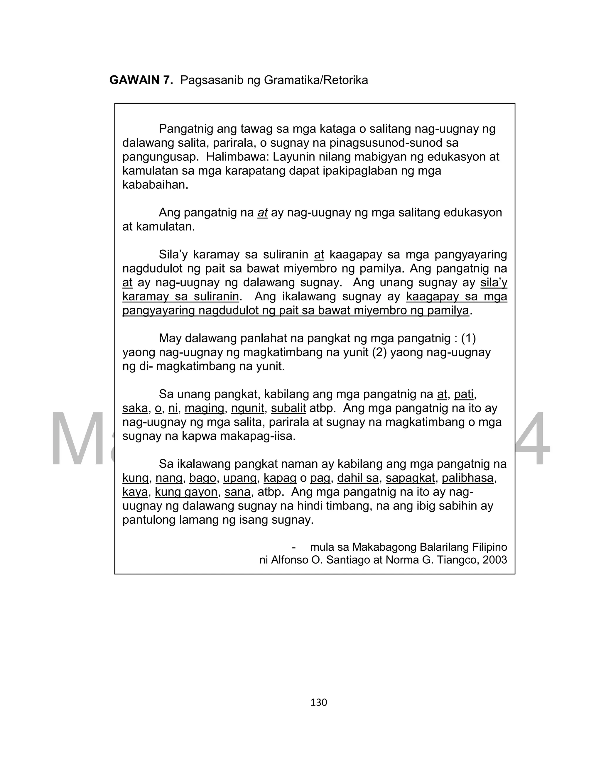 DRAFT
March 24, 2014
130
GAWAIN 7. Pagsasanib ng Gramatika/Retorika
Pangatnig ang tawag sa mga kataga o salitang nag-uugnay ng
dalawang salita, parirala, o sugnay na pinagsusunod-sunod sa
pangungusap. Halimbawa: Layunin nilang mabigyan ng edukasyon at
kamulatan sa mga karapatang dapat ipakipaglaban ng mga
kababaihan.
Ang pangatnig na at ay nag-uugnay ng mga salitang edukasyon
at kamulatan.
Sila’y karamay sa suliranin at kaagapay sa mga pangyayaring
nagdudulot ng pait sa bawat miyembro ng pamilya. Ang pangatnig na
at ay nag-uugnay ng dalawang sugnay. Ang unang sugnay ay sila’y
karamay sa suliranin. Ang ikalawang sugnay ay kaagapay sa mga
pangyayaring nagdudulot ng pait sa bawat miyembro ng pamilya.
May dalawang panlahat na pangkat ng mga pangatnig : (1)
yaong nag-uugnay ng magkatimbang na yunit (2) yaong nag-uugnay
ng di- magkatimbang na yunit.
Sa unang pangkat, kabilang ang mga pangatnig na at, pati,
saka, o, ni, maging, ngunit, subalit atbp. Ang mga pangatnig na ito ay
nag-uugnay ng mga salita, parirala at sugnay na magkatimbang o mga
sugnay na kapwa makapag-iisa.
Sa ikalawang pangkat naman ay kabilang ang mga pangatnig na
kung, nang, bago, upang, kapag o pag, dahil sa, sapagkat, palibhasa,
kaya, kung gayon, sana, atbp. Ang mga pangatnig na ito ay nag-
uugnay ng dalawang sugnay na hindi timbang, na ang ibig sabihin ay
pantulong lamang ng isang sugnay.
- mula sa Makabagong Balarilang Filipino
ni Alfonso O. Santiago at Norma G. Tiangco, 2003
 